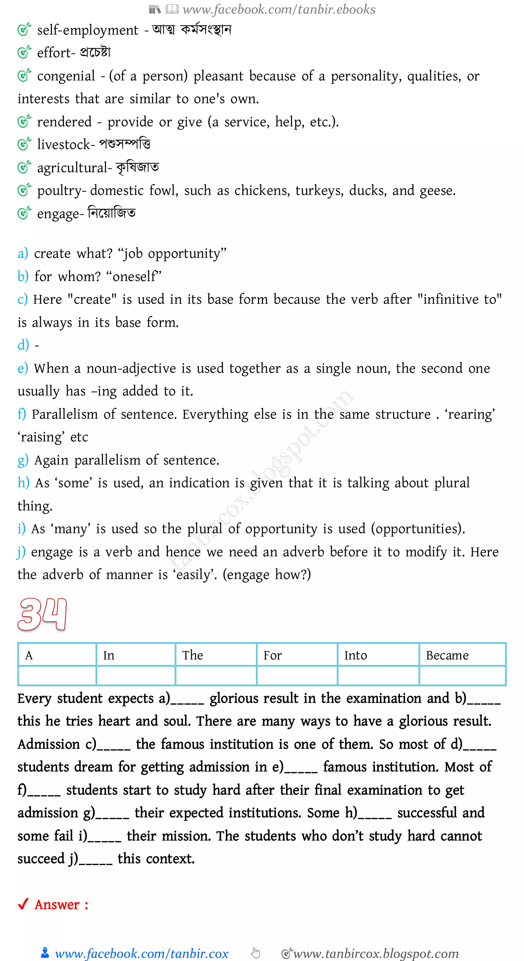 📚  www.facebook.com/tanbir.ebooks
👦 www.facebook.com/tanbir.cox 👆 🎯www.tanbircox.blogspot.com
🎯 self-employment - আত্ম কমতসংস্থান
🎯 effort- প্ররেিা
🎯 congenial - (of a person) pleasant because of a personality, qualities, or
interests that are similar to one's own.
🎯 rendered - provide or give (a service, help, etc.).
🎯 livestock- পশুসম্পজত্ত
🎯 agricultural- কৃ জষ্িাে
🎯 poultry- domestic fowl, such as chickens, turkeys, ducks, and geese.
🎯 engage- জনরয়াজিে
a) create what? “job opportunity”
b) for whom? “oneself”
c) Here "create" is used in its base form because the verb after "infinitive to"
is always in its base form.
d) -
e) When a noun-adjective is used together as a single noun, the second one
usually has –ing added to it.
f) Parallelism of sentence. Everything else is in the same structure . ‘rearing’
‘raising’ etc
g) Again parallelism of sentence.
h) As ‘some’ is used, an indication is given that it is talking about plural
thing.
i) As ‘many’ is used so the plural of opportunity is used (opportunities).
j) engage is a verb and hence we need an adverb before it to modify it. Here
the adverb of manner is ‘easily’. (engage how?)
A In The For Into Became
Every student expects a)_____ glorious result in the examination and b)_____
this he tries heart and soul. There are many ways to have a glorious result.
Admission c)_____ the famous institution is one of them. So most of d)_____
students dream for getting admission in e)_____ famous institution. Most of
f)_____ students start to study hard after their final examination to get
admission g)_____ their expected institutions. Some h)_____ successful and
some fail i)_____ their mission. The students who don’t study hard cannot
succeed j)_____ this context.
✔ Answer :
 