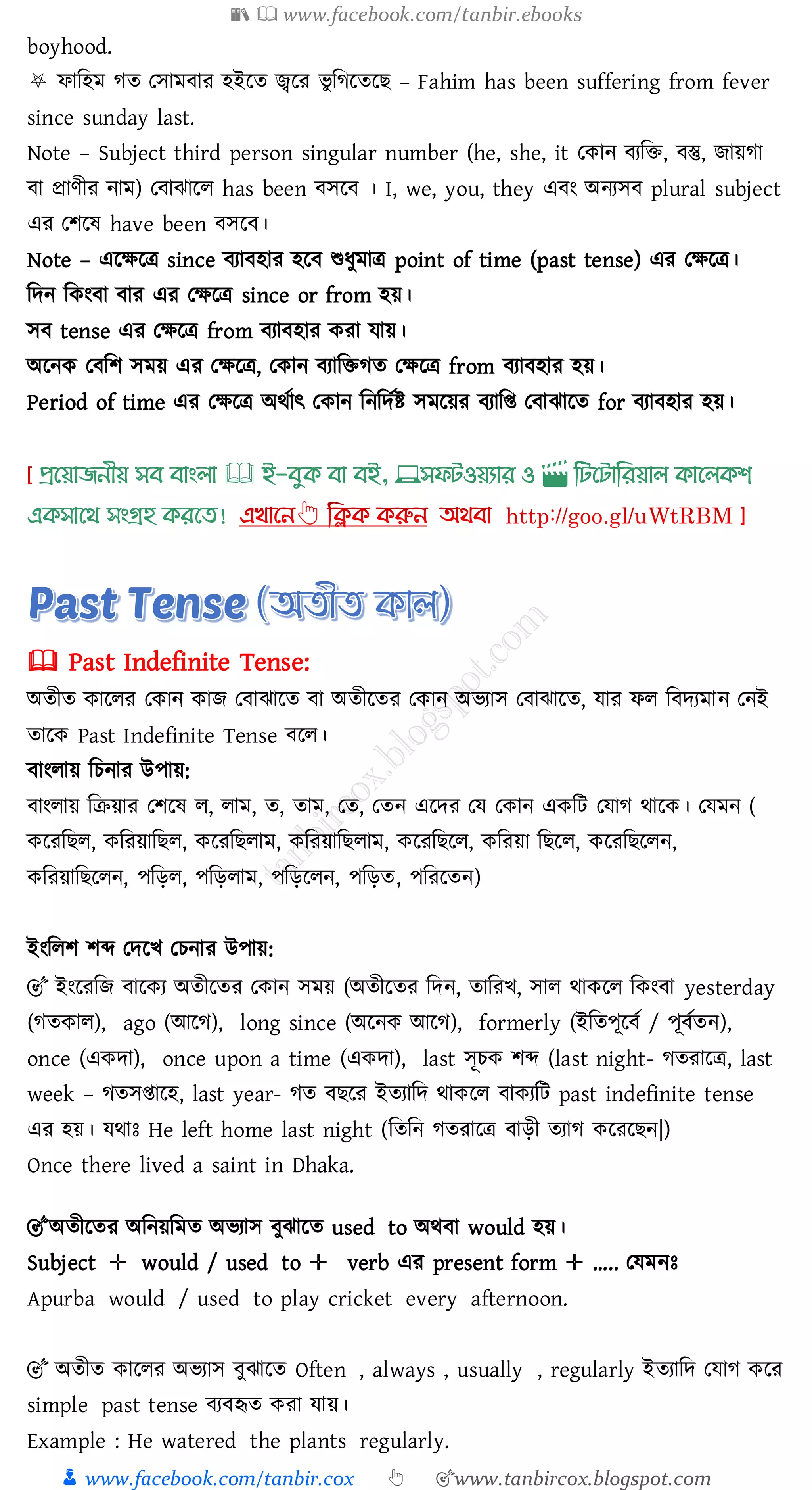 📚  www.facebook.com/tanbir.ebooks
👦 www.facebook.com/tanbir.cox 👆 🎯www.tanbircox.blogspot.com
boyhood.
⛧ ফাজহম েে তসামবাে হইরে জ্বরে ভু জেরেরি – Fahim has been suffering from fever
since sunday last.
Note – Subject third person singular number (he, she, it তকান বেজি, বস্তু, িায়ো
বা প্রাণীে নাম) তবাঝারে has been বসরব । I, we, you, they এবং অনেসব plural subject
এে তিরষ্ have been বসরব।
Note – এরক্ষরত্র since বোবহাে হরব শুযুমাত্র point of time (past tense) এে তক্ষরত্র।
জদন জকংবা বাে এে তক্ষরত্র since or from হয়।
সব tense এে তক্ষরত্র from বোবহাে কো যায়।
অরনক তবজি সময় এে তক্ষরত্র, তকান বোজিেে তক্ষরত্র from বোবহাে হয়।
Period of time এে তক্ষরত্র অথতাৎ তকান জনজদতি সমরয়ে বোজি তবাঝারে for বোবহাে হয়।
প্রখয়াজনীয় সব বাাংলা 🕮 ই-বমক্ বা বই, 💻সফিওয়যার ও 🎬 লিখিালরয়াল ক্াখলক্শ
এক্সাখর্ সাংগ্রহ ক্রখত!
🕮 Past Indefinite Tense:
অেীে কারেে তকান কাি তবাঝারে বা অেীরেে তকান অভোস তবাঝারে, যাে ফে জবদেমান তনই
োরক Past Indefinite Tense বরে।
বাংোয় জেনাে উপায়:
বাংোয় জিয়াে তিরষ্ ে, োম, ে, োম, তে, তেন এরদে তয তকান একজট তযাে থারক। তযমন (
করেজিে, কজেয়াজিে, করেজিোম, কজেয়াজিোম, করেজিরে, কজেয়া জিরে, করেজিরেন,
কজেয়াজিরেন, পজড়ে, পজড়োম, পজড়রেন, পজড়ে, পজেরেন)
ইংজেি িব্দ তদরখ তেনাে উপায়:
🎯 ইংরেজি বারকে অেীরেে তকান সময় (অেীরেে জদন, োজেখ, সাে থাকরে জকংবা yesterday
(েেকাে), ago (আরে), long since (অরনক আরে), formerly (ইজেপূরবত / পূবতেন),
once (একদা), once upon a time (একদা), last সূেক িব্দ (last night- েেোরত্র, last
week – েেসিারহ, last year- েে বিরে ইেোজদ থাকরে বাকেজট past indefinite tense
এে হয়। যথাঃ He left home last night (জেজন েেোরত্র বাড়ী েোে করেরিন|)
Once there lived a saint in Dhaka.
🎯অেীরেে অজনয়জমে অভোস বুঝারে used to অথবা would হয়।
Subject ✛ would / used to ✛ verb এে present form ✛ ….. তযমনঃ
Apurba would / used to play cricket every afternoon.
🎯 অেীে কারেে অভোস বুঝারে Often , always , usually , regularly ইেোজদ তযাে করে
simple past tense বেবহৃে কো যায়।
Example : He watered the plants regularly.
 