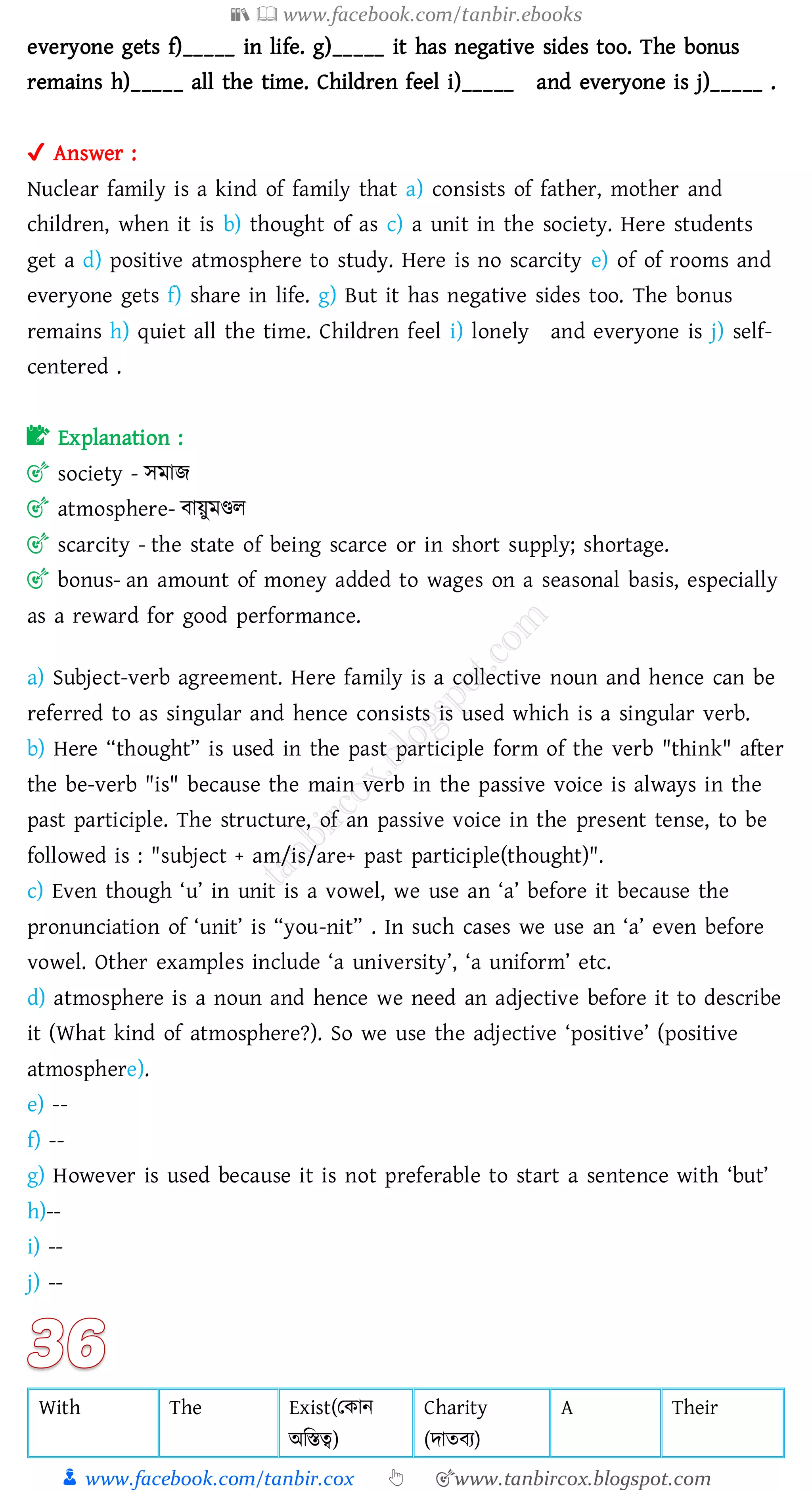 📚  www.facebook.com/tanbir.ebooks
👦 www.facebook.com/tanbir.cox 👆 🎯www.tanbircox.blogspot.com
everyone gets f)_____ in life. g)_____ it has negative sides too. The bonus
remains h)_____ all the time. Children feel i)_____ and everyone is j)_____ .
✔ Answer :
Nuclear family is a kind of family that a) consists of father, mother and
children, when it is b) thought of as c) a unit in the society. Here students
get a d) positive atmosphere to study. Here is no scarcity e) of of rooms and
everyone gets f) share in life. g) But it has negative sides too. The bonus
remains h) quiet all the time. Children feel i) lonely and everyone is j) self-
centered .
📝 Explanation :
🎯 society - সমাি
🎯 atmosphere- বায়ুমিে
🎯 scarcity - the state of being scarce or in short supply; shortage.
🎯 bonus- an amount of money added to wages on a seasonal basis, especially
as a reward for good performance.
a) Subject-verb agreement. Here family is a collective noun and hence can be
referred to as singular and hence consists is used which is a singular verb.
b) Here “thought” is used in the past participle form of the verb "think" after
the be-verb "is" because the main verb in the passive voice is always in the
past participle. The structure, of an passive voice in the present tense, to be
followed is : "subject + am/is/are+ past participle(thought)".
c) Even though ‘u’ in unit is a vowel, we use an ‘a’ before it because the
pronunciation of ‘unit’ is “you-nit” . In such cases we use an ‘a’ even before
vowel. Other examples include ‘a university’, ‘a uniform’ etc.
d) atmosphere is a noun and hence we need an adjective before it to describe
it (What kind of atmosphere?). So we use the adjective ‘positive’ (positive
atmosphere).
e) --
f) --
g) However is used because it is not preferable to start a sentence with ‘but’
h)--
i) --
j) --
With The Exist(তকান
অজস্তত্ব)
Charity
(দােবে)
A Their
 