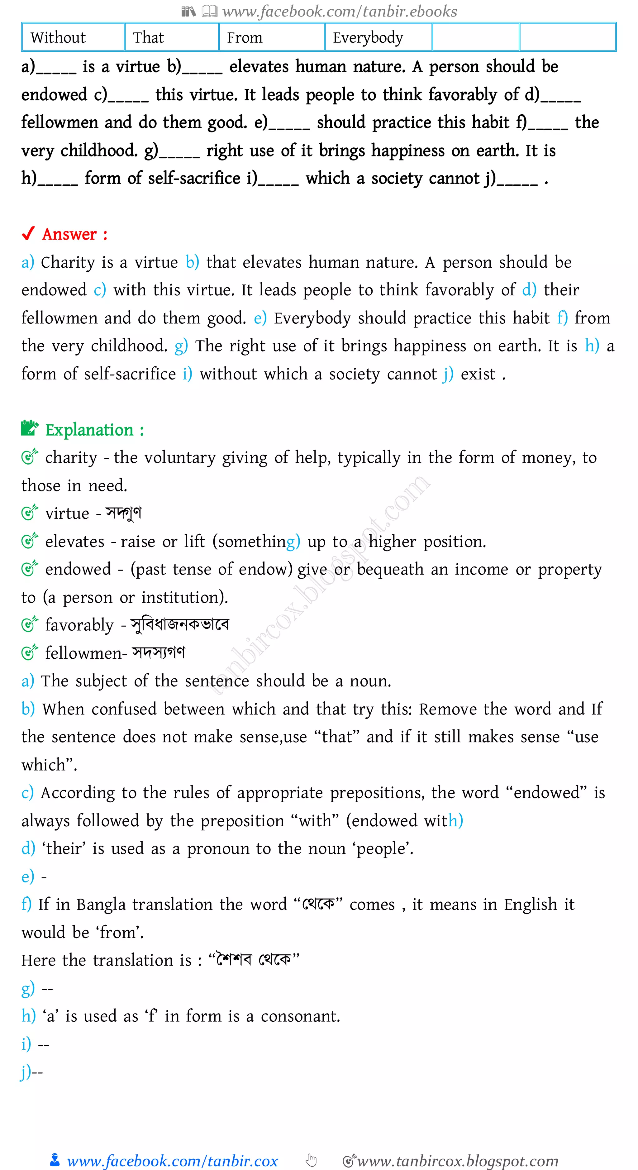 📚  www.facebook.com/tanbir.ebooks
👦 www.facebook.com/tanbir.cox 👆 🎯www.tanbircox.blogspot.com
Without That From Everybody
a)_____ is a virtue b)_____ elevates human nature. A person should be
endowed c)_____ this virtue. It leads people to think favorably of d)_____
fellowmen and do them good. e)_____ should practice this habit f)_____ the
very childhood. g)_____ right use of it brings happiness on earth. It is
h)_____ form of self-sacrifice i)_____ which a society cannot j)_____ .
✔ Answer :
a) Charity is a virtue b) that elevates human nature. A person should be
endowed c) with this virtue. It leads people to think favorably of d) their
fellowmen and do them good. e) Everybody should practice this habit f) from
the very childhood. g) The right use of it brings happiness on earth. It is h) a
form of self-sacrifice i) without which a society cannot j) exist .
📝 Explanation :
🎯 charity - the voluntary giving of help, typically in the form of money, to
those in need.
🎯 virtue - সদ্গুণ
🎯 elevates - raise or lift (something) up to a higher position.
🎯 endowed - (past tense of endow) give or bequeath an income or property
to (a person or institution).
🎯 favorably - সুজবযািনকভারব
🎯 fellowmen- সদসেেণ
a) The subject of the sentence should be a noun.
b) When confused between which and that try this: Remove the word and If
the sentence does not make sense,use “that” and if it still makes sense “use
which”.
c) According to the rules of appropriate prepositions, the word “endowed” is
always followed by the preposition “with” (endowed with)
d) ‘their’ is used as a pronoun to the noun ‘people’.
e) -
f) If in Bangla translation the word “তথরক” comes , it means in English it
would be ‘from’.
Here the translation is : “তিিব তথরক”
g) --
h) ‘a’ is used as ‘f’ in form is a consonant.
i) --
j)--
 