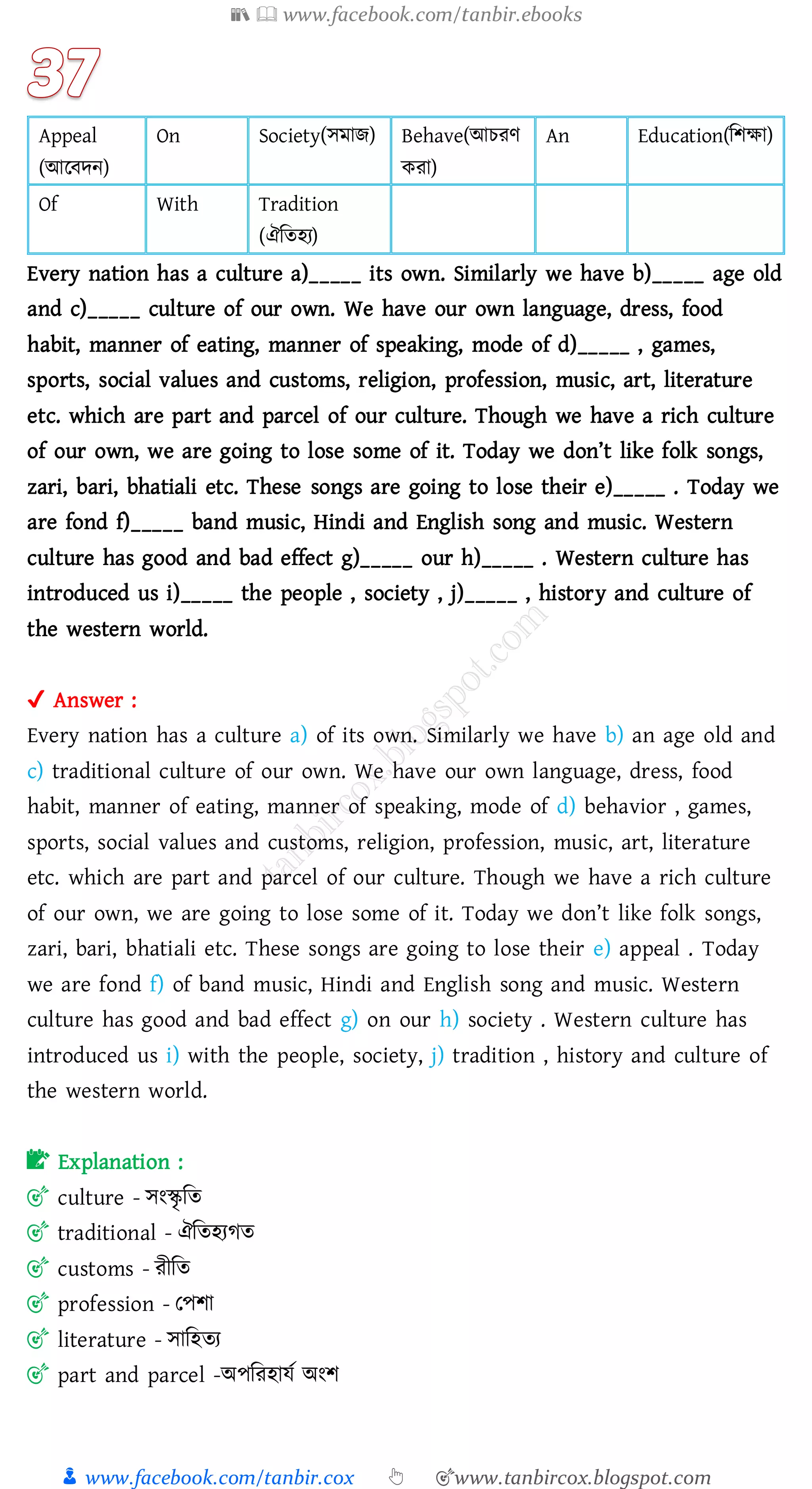 📚  www.facebook.com/tanbir.ebooks
👦 www.facebook.com/tanbir.cox 👆 🎯www.tanbircox.blogspot.com
Appeal
(আরবদন)
On Society(সমাি) Behave(আেেণ
কো)
An Education(জিক্ষা)
Of With Tradition
(ঐজেহে)
Every nation has a culture a)_____ its own. Similarly we have b)_____ age old
and c)_____ culture of our own. We have our own language, dress, food
habit, manner of eating, manner of speaking, mode of d)_____ , games,
sports, social values and customs, religion, profession, music, art, literature
etc. which are part and parcel of our culture. Though we have a rich culture
of our own, we are going to lose some of it. Today we don’t like folk songs,
zari, bari, bhatiali etc. These songs are going to lose their e)_____ . Today we
are fond f)_____ band music, Hindi and English song and music. Western
culture has good and bad effect g)_____ our h)_____ . Western culture has
introduced us i)_____ the people , society , j)_____ , history and culture of
the western world.
✔ Answer :
Every nation has a culture a) of its own. Similarly we have b) an age old and
c) traditional culture of our own. We have our own language, dress, food
habit, manner of eating, manner of speaking, mode of d) behavior , games,
sports, social values and customs, religion, profession, music, art, literature
etc. which are part and parcel of our culture. Though we have a rich culture
of our own, we are going to lose some of it. Today we don’t like folk songs,
zari, bari, bhatiali etc. These songs are going to lose their e) appeal . Today
we are fond f) of band music, Hindi and English song and music. Western
culture has good and bad effect g) on our h) society . Western culture has
introduced us i) with the people, society, j) tradition , history and culture of
the western world.
📝 Explanation :
🎯 culture - সংস্কৃ জে
🎯 traditional - ঐজেহেেে
🎯 customs - েীজে
🎯 profession - তপিা
🎯 literature - সাজহেে
🎯 part and parcel -অপজেহাযত অংি
 