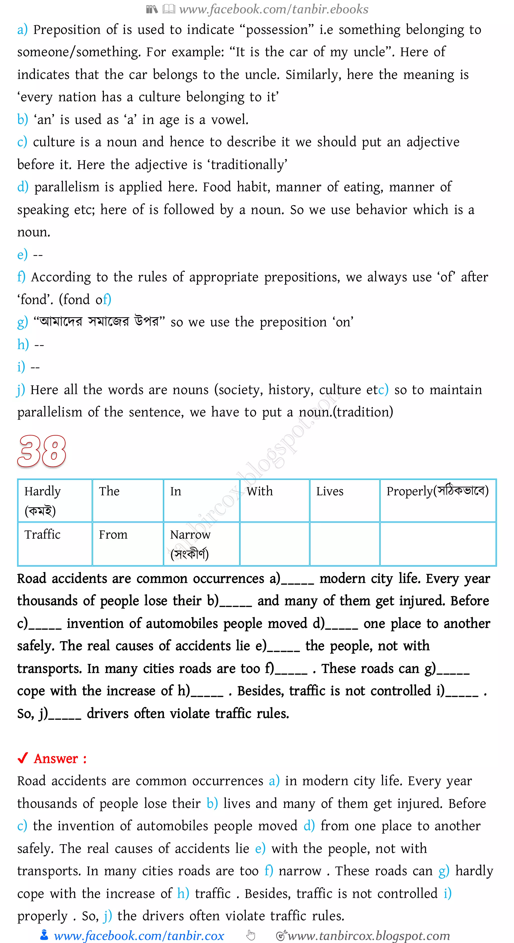 📚  www.facebook.com/tanbir.ebooks
👦 www.facebook.com/tanbir.cox 👆 🎯www.tanbircox.blogspot.com
a) Preposition of is used to indicate “possession” i.e something belonging to
someone/something. For example: “It is the car of my uncle”. Here of
indicates that the car belongs to the uncle. Similarly, here the meaning is
‘every nation has a culture belonging to it’
b) ‘an’ is used as ‘a’ in age is a vowel.
c) culture is a noun and hence to describe it we should put an adjective
before it. Here the adjective is ‘traditionally’
d) parallelism is applied here. Food habit, manner of eating, manner of
speaking etc; here of is followed by a noun. So we use behavior which is a
noun.
e) --
f) According to the rules of appropriate prepositions, we always use ‘of’ after
‘fond’. (fond of)
g) “আমারদে সমারিে উপে” so we use the preposition ‘on’
h) --
i) --
j) Here all the words are nouns (society, history, culture etc) so to maintain
parallelism of the sentence, we have to put a noun.(tradition)
Hardly
(কমই)
The In With Lives Properly(সজঠকভারব)
Traffic From Narrow
(সংকীণত)
Road accidents are common occurrences a)_____ modern city life. Every year
thousands of people lose their b)_____ and many of them get injured. Before
c)_____ invention of automobiles people moved d)_____ one place to another
safely. The real causes of accidents lie e)_____ the people, not with
transports. In many cities roads are too f)_____ . These roads can g)_____
cope with the increase of h)_____ . Besides, traffic is not controlled i)_____ .
So, j)_____ drivers often violate traffic rules.
✔ Answer :
Road accidents are common occurrences a) in modern city life. Every year
thousands of people lose their b) lives and many of them get injured. Before
c) the invention of automobiles people moved d) from one place to another
safely. The real causes of accidents lie e) with the people, not with
transports. In many cities roads are too f) narrow . These roads can g) hardly
cope with the increase of h) traffic . Besides, traffic is not controlled i)
properly . So, j) the drivers often violate traffic rules.
 