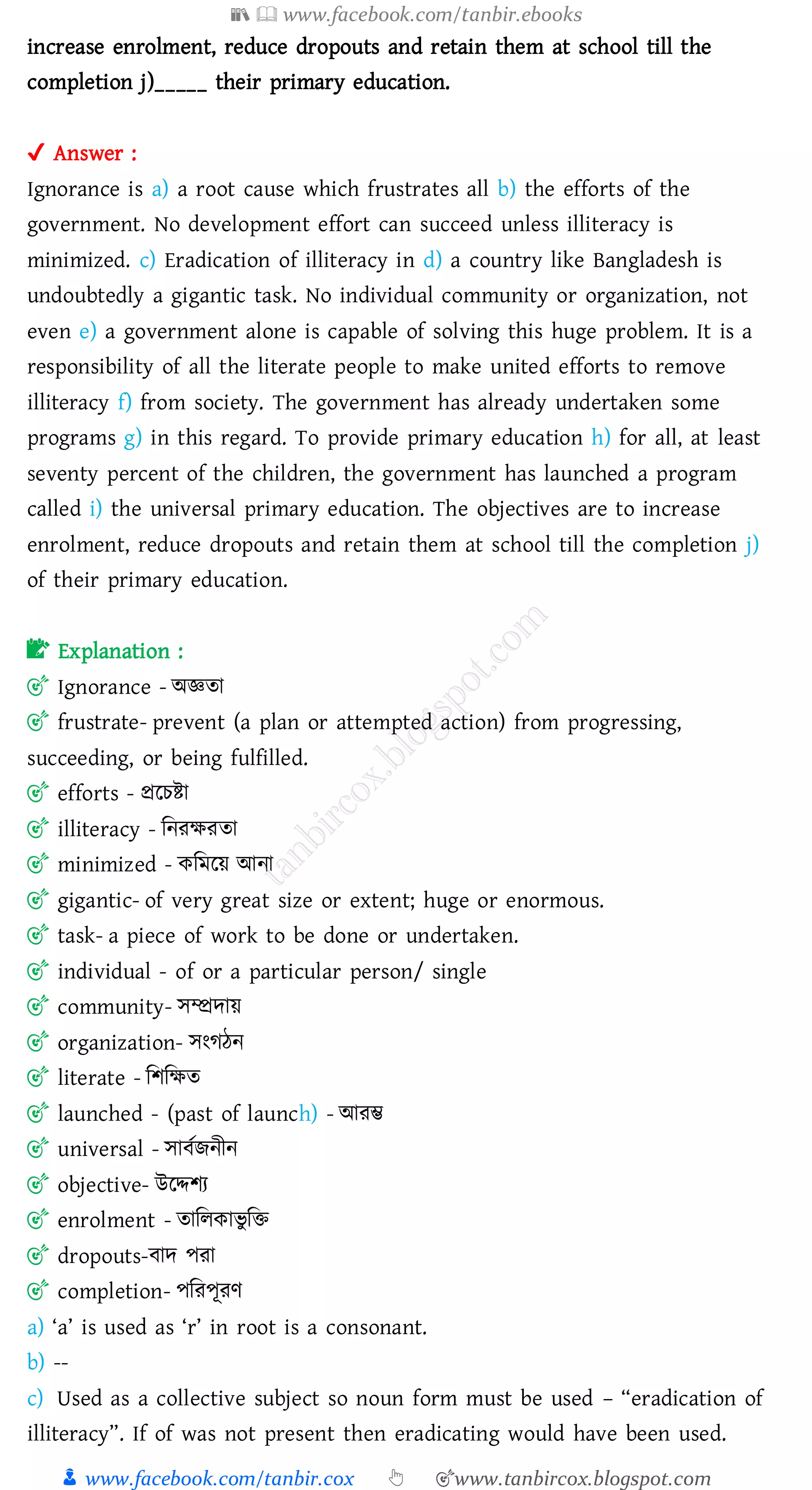 📚  www.facebook.com/tanbir.ebooks
👦 www.facebook.com/tanbir.cox 👆 🎯www.tanbircox.blogspot.com
increase enrolment, reduce dropouts and retain them at school till the
completion j)_____ their primary education.
✔ Answer :
Ignorance is a) a root cause which frustrates all b) the efforts of the
government. No development effort can succeed unless illiteracy is
minimized. c) Eradication of illiteracy in d) a country like Bangladesh is
undoubtedly a gigantic task. No individual community or organization, not
even e) a government alone is capable of solving this huge problem. It is a
responsibility of all the literate people to make united efforts to remove
illiteracy f) from society. The government has already undertaken some
programs g) in this regard. To provide primary education h) for all, at least
seventy percent of the children, the government has launched a program
called i) the universal primary education. The objectives are to increase
enrolment, reduce dropouts and retain them at school till the completion j)
of their primary education.
📝 Explanation :
🎯 Ignorance - অজ্ঞো
🎯 frustrate- prevent (a plan or attempted action) from progressing,
succeeding, or being fulfilled.
🎯 efforts - প্ররেিা
🎯 illiteracy - জনেক্ষেো
🎯 minimized - কজমরয় আনা
🎯 gigantic- of very great size or extent; huge or enormous.
🎯 task- a piece of work to be done or undertaken.
🎯 individual - of or a particular person/ single
🎯 community- সম্প্রদায়
🎯 organization- সংেঠন
🎯 literate - জিজক্ষে
🎯 launched - (past of launch) - আেম্ভ
🎯 universal - সাবতিনীন
🎯 objective- উরদ্দিে
🎯 enrolment - োজেকাভু জি
🎯 dropouts-বাদ পো
🎯 completion- পজেপূেণ
a) ‘a’ is used as ‘r’ in root is a consonant.
b) --
c) Used as a collective subject so noun form must be used – “eradication of
illiteracy”. If of was not present then eradicating would have been used.
 