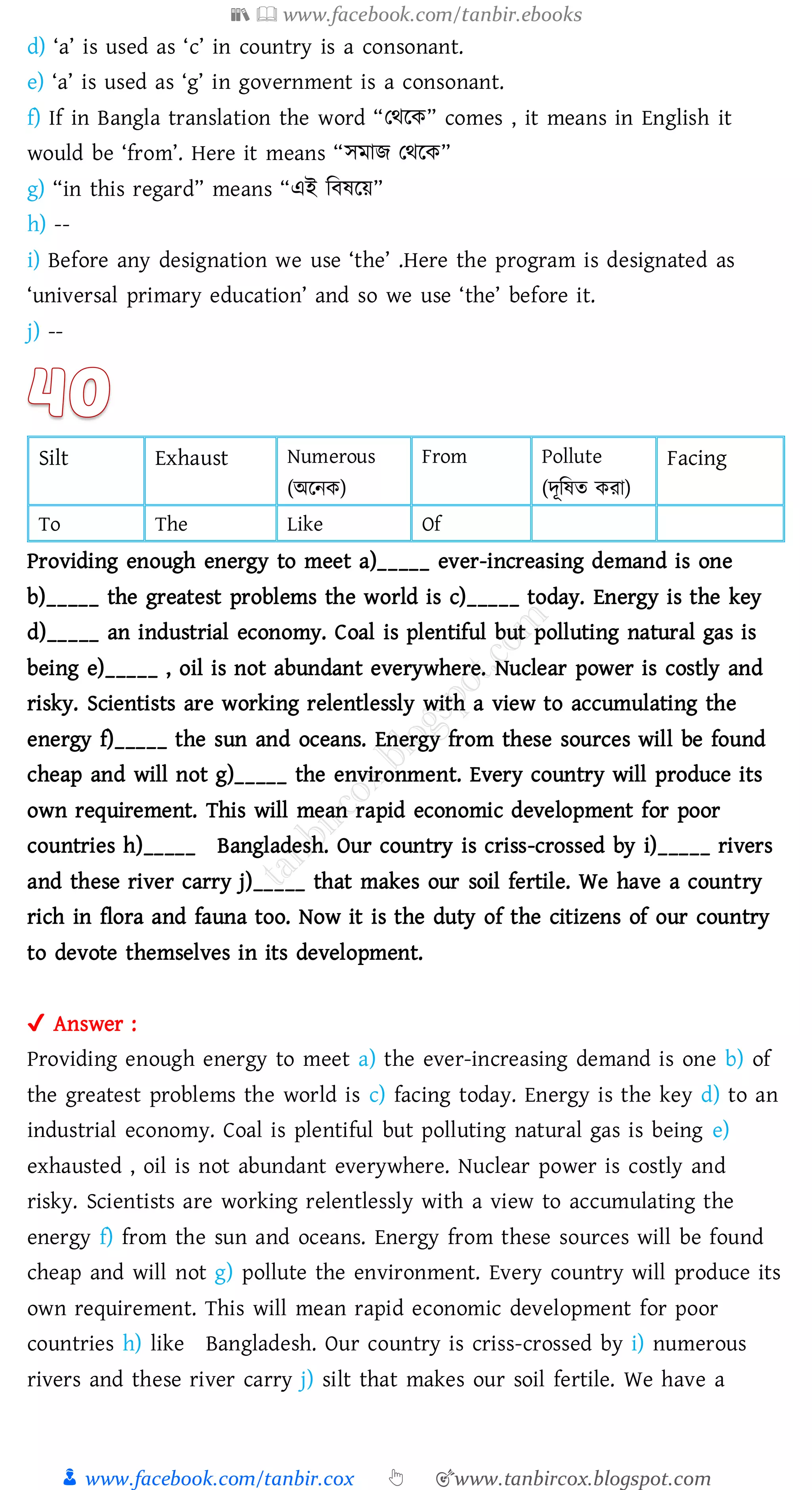 📚  www.facebook.com/tanbir.ebooks
👦 www.facebook.com/tanbir.cox 👆 🎯www.tanbircox.blogspot.com
d) ‘a’ is used as ‘c’ in country is a consonant.
e) ‘a’ is used as ‘g’ in government is a consonant.
f) If in Bangla translation the word “তথরক” comes , it means in English it
would be ‘from’. Here it means “সমাি তথরক”
g) “in this regard” means “এই জবষ্রয়”
h) --
i) Before any designation we use ‘the’ .Here the program is designated as
‘universal primary education’ and so we use ‘the’ before it.
j) --
Silt Exhaust Numerous
(অরনক)
From Pollute
(দূজষ্ে কো)
Facing
To The Like Of
Providing enough energy to meet a)_____ ever-increasing demand is one
b)_____ the greatest problems the world is c)_____ today. Energy is the key
d)_____ an industrial economy. Coal is plentiful but polluting natural gas is
being e)_____ , oil is not abundant everywhere. Nuclear power is costly and
risky. Scientists are working relentlessly with a view to accumulating the
energy f)_____ the sun and oceans. Energy from these sources will be found
cheap and will not g)_____ the environment. Every country will produce its
own requirement. This will mean rapid economic development for poor
countries h)_____ Bangladesh. Our country is criss-crossed by i)_____ rivers
and these river carry j)_____ that makes our soil fertile. We have a country
rich in flora and fauna too. Now it is the duty of the citizens of our country
to devote themselves in its development.
✔ Answer :
Providing enough energy to meet a) the ever-increasing demand is one b) of
the greatest problems the world is c) facing today. Energy is the key d) to an
industrial economy. Coal is plentiful but polluting natural gas is being e)
exhausted , oil is not abundant everywhere. Nuclear power is costly and
risky. Scientists are working relentlessly with a view to accumulating the
energy f) from the sun and oceans. Energy from these sources will be found
cheap and will not g) pollute the environment. Every country will produce its
own requirement. This will mean rapid economic development for poor
countries h) like Bangladesh. Our country is criss-crossed by i) numerous
rivers and these river carry j) silt that makes our soil fertile. We have a
 