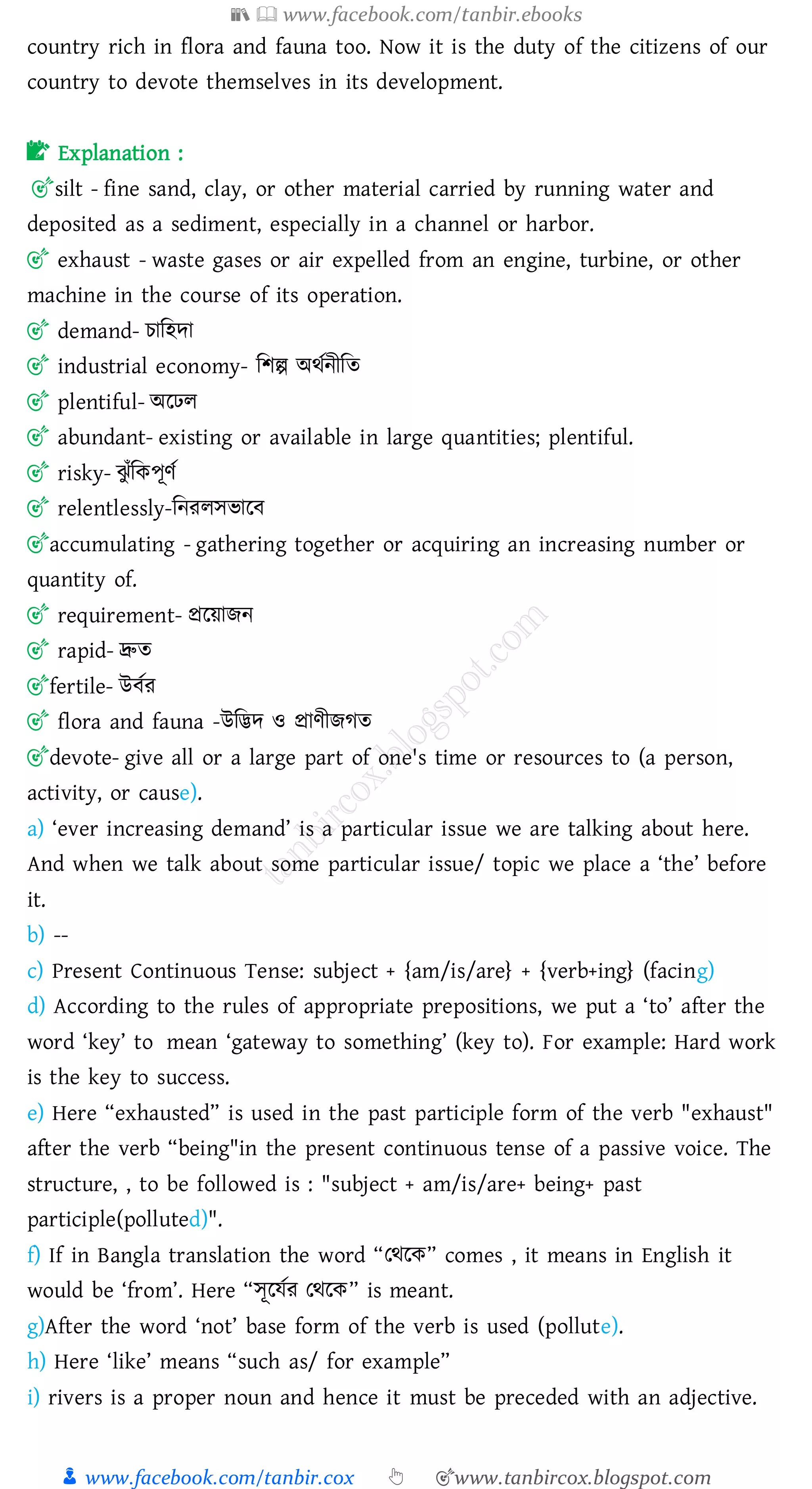📚  www.facebook.com/tanbir.ebooks
👦 www.facebook.com/tanbir.cox 👆 🎯www.tanbircox.blogspot.com
country rich in flora and fauna too. Now it is the duty of the citizens of our
country to devote themselves in its development.
📝 Explanation :
🎯silt - fine sand, clay, or other material carried by running water and
deposited as a sediment, especially in a channel or harbor.
🎯 exhaust - waste gases or air expelled from an engine, turbine, or other
machine in the course of its operation.
🎯 demand- োজহদা
🎯 industrial economy- জিল্প অথতনীজে
🎯 plentiful- অরঢে
🎯 abundant- existing or available in large quantities; plentiful.
🎯 risky- ঝু াঁজকপূণত
🎯 relentlessly-জনেেসভারব
🎯accumulating - gathering together or acquiring an increasing number or
quantity of.
🎯 requirement- প্ররয়ািন
🎯 rapid- দ্রুে
🎯fertile- উবতে
🎯 flora and fauna -উজিদ ও প্রাণীিেে
🎯devote- give all or a large part of one's time or resources to (a person,
activity, or cause).
a) ‘ever increasing demand’ is a particular issue we are talking about here.
And when we talk about some particular issue/ topic we place a ‘the’ before
it.
b) --
c) Present Continuous Tense: subject + {am/is/are} + {verb+ing} (facing)
d) According to the rules of appropriate prepositions, we put a ‘to’ after the
word ‘key’ to mean ‘gateway to something’ (key to). For example: Hard work
is the key to success.
e) Here “exhausted” is used in the past participle form of the verb "exhaust"
after the verb “being"in the present continuous tense of a passive voice. The
structure, , to be followed is : "subject + am/is/are+ being+ past
participle(polluted)".
f) If in Bangla translation the word “তথরক” comes , it means in English it
would be ‘from’. Here “সূরযতে তথরক” is meant.
g)After the word ‘not’ base form of the verb is used (pollute).
h) Here ‘like’ means “such as/ for example”
i) rivers is a proper noun and hence it must be preceded with an adjective.
 