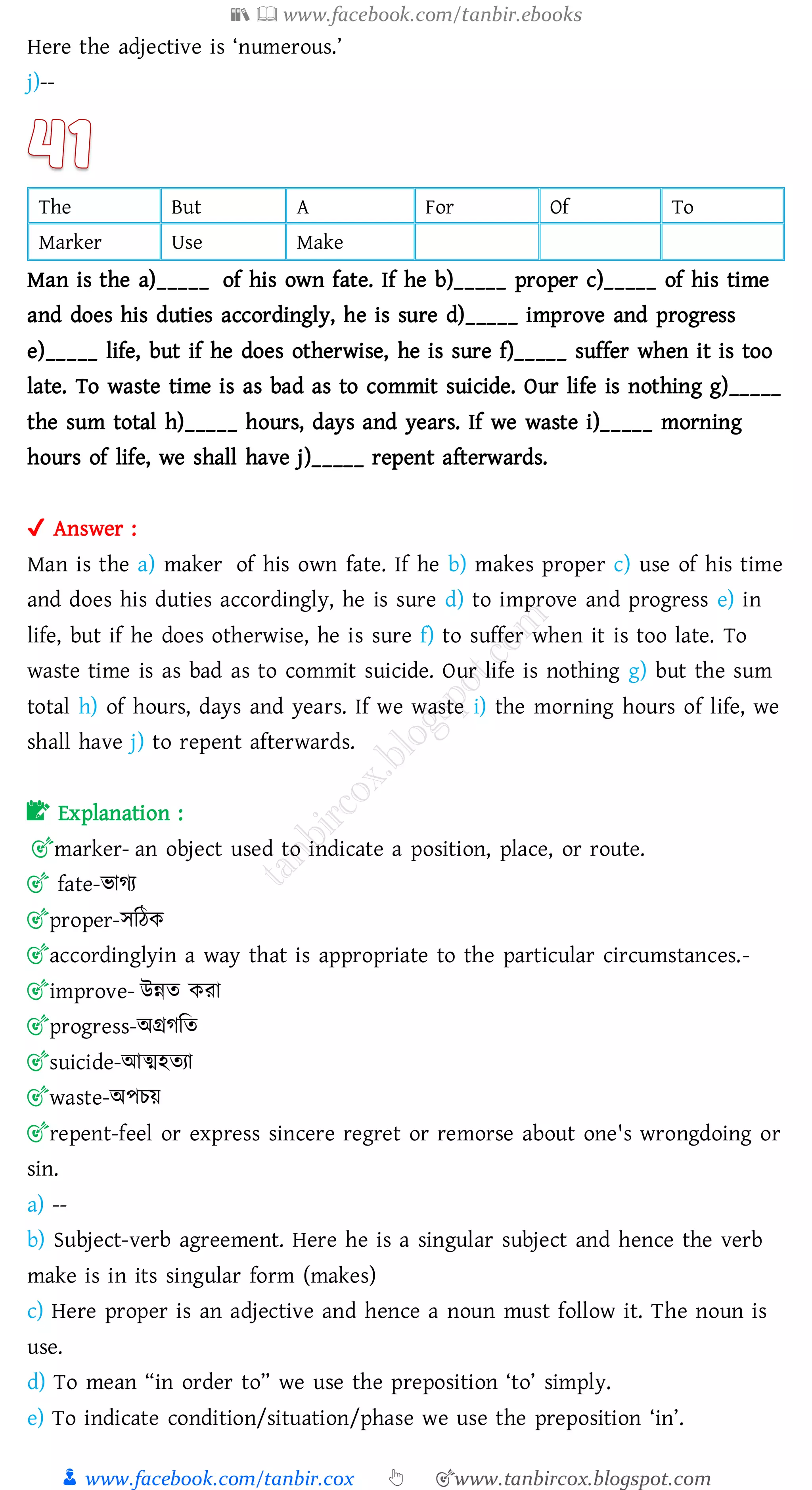 📚  www.facebook.com/tanbir.ebooks
👦 www.facebook.com/tanbir.cox 👆 🎯www.tanbircox.blogspot.com
Here the adjective is ‘numerous.’
j)--
The But A For Of To
Marker Use Make
Man is the a)_____ of his own fate. If he b)_____ proper c)_____ of his time
and does his duties accordingly, he is sure d)_____ improve and progress
e)_____ life, but if he does otherwise, he is sure f)_____ suffer when it is too
late. To waste time is as bad as to commit suicide. Our life is nothing g)_____
the sum total h)_____ hours, days and years. If we waste i)_____ morning
hours of life, we shall have j)_____ repent afterwards.
✔ Answer :
Man is the a) maker of his own fate. If he b) makes proper c) use of his time
and does his duties accordingly, he is sure d) to improve and progress e) in
life, but if he does otherwise, he is sure f) to suffer when it is too late. To
waste time is as bad as to commit suicide. Our life is nothing g) but the sum
total h) of hours, days and years. If we waste i) the morning hours of life, we
shall have j) to repent afterwards.
📝 Explanation :
🎯marker- an object used to indicate a position, place, or route.
🎯 fate-ভােে
🎯proper-সজঠক
🎯accordinglyin a way that is appropriate to the particular circumstances.-
🎯improve- উন্নে কো
🎯progress-অগ্রেজে
🎯suicide-আত্মহেো
🎯waste-অপেয়
🎯repent-feel or express sincere regret or remorse about one's wrongdoing or
sin.
a) --
b) Subject-verb agreement. Here he is a singular subject and hence the verb
make is in its singular form (makes)
c) Here proper is an adjective and hence a noun must follow it. The noun is
use.
d) To mean “in order to” we use the preposition ‘to’ simply.
e) To indicate condition/situation/phase we use the preposition ‘in’.
 