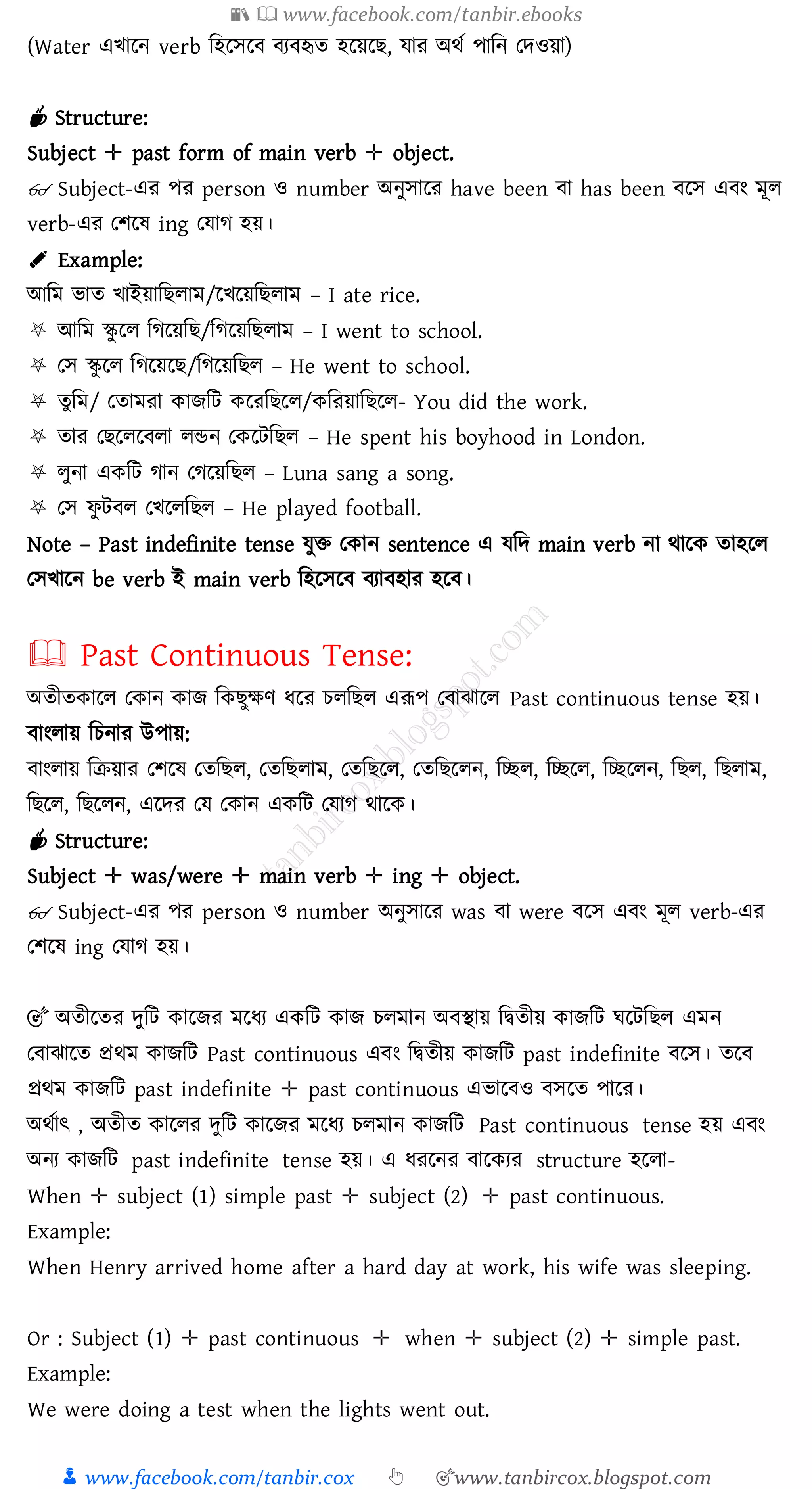 📚  www.facebook.com/tanbir.ebooks
👦 www.facebook.com/tanbir.cox 👆 🎯www.tanbircox.blogspot.com
(Water এখারন verb জহরসরব বেবহৃে হরয়রি, যাে অথত পাজন তদওয়া)
☕ Structure:
Subject ✛ past form of main verb ✛ object.
👓 Subject-এে পে person ও number অনুসারে have been বা has been বরস এবং মূে
verb-এে তিরষ্ ing তযাে হয়।
✐ Example:
আজম ভাে খাইয়াজিোম/রখরয়জিোম – I ate rice.
⛧ আজম স্কু রে জেরয়জি/জেরয়জিোম – I went to school.
⛧ তস স্কু রে জেরয়রি/জেরয়জিে – He went to school.
⛧ েুজম/ তোমো কািজট করেজিরে/কজেয়াজিরে- You did the work.
⛧ োে তিরেরবো েন্ডন তকরটজিে – He spent his boyhood in London.
⛧ েুনা একজট োন তেরয়জিে – Luna sang a song.
⛧ তস ফু টবে তখরেজিে – He played football.
Note – Past indefinite tense যুি তকান sentence এ যজদ main verb না থারক োহরে
তসখারন be verb ই main verb জহরসরব বোবহাে হরব।
🕮 Past Continuous Tense:
অেীেকারে তকান কাি জকিুক্ষণ যরে েেজিে এরূপ তবাঝারে Past continuous tense হয়।
বাংোয় জেনাে উপায়:
বাংোয় জিয়াে তিরষ্ তেজিে, তেজিোম, তেজিরে, তেজিরেন, জচ্ছে, জচ্ছরে, জচ্ছরেন, জিে, জিোম,
জিরে, জিরেন, এরদে তয তকান একজট তযাে থারক।
☕ Structure:
Subject ✛ was/were ✛ main verb ✛ ing ✛ object.
👓 Subject-এে পে person ও number অনুসারে was বা were বরস এবং মূে verb-এে
তিরষ্ ing তযাে হয়।
🎯 অেীরেে দুজট কারিে মরযে একজট কাি েেমান অবস্থায় জদ্বেীয় কািজট ঘরটজিে এমন
তবাঝারে প্রথম কািজট Past continuous এবং জদ্বেীয় কািজট past indefinite বরস। েরব
প্রথম কািজট past indefinite ✛ past continuous এভারবও বসরে পারে।
অথতাৎ , অেীে কারেে দুজট কারিে মরযে েেমান কািজট Past continuous tense হয় এবং
অনে কািজট past indefinite tense হয়। এ যেরনে বারকেে structure হরো-
When ✛ subject (1) simple past ✛ subject (2) ✛ past continuous.
Example:
When Henry arrived home after a hard day at work, his wife was sleeping.
Or : Subject (1) ✛ past continuous ✛ when ✛ subject (2) ✛ simple past.
Example:
We were doing a test when the lights went out.
 