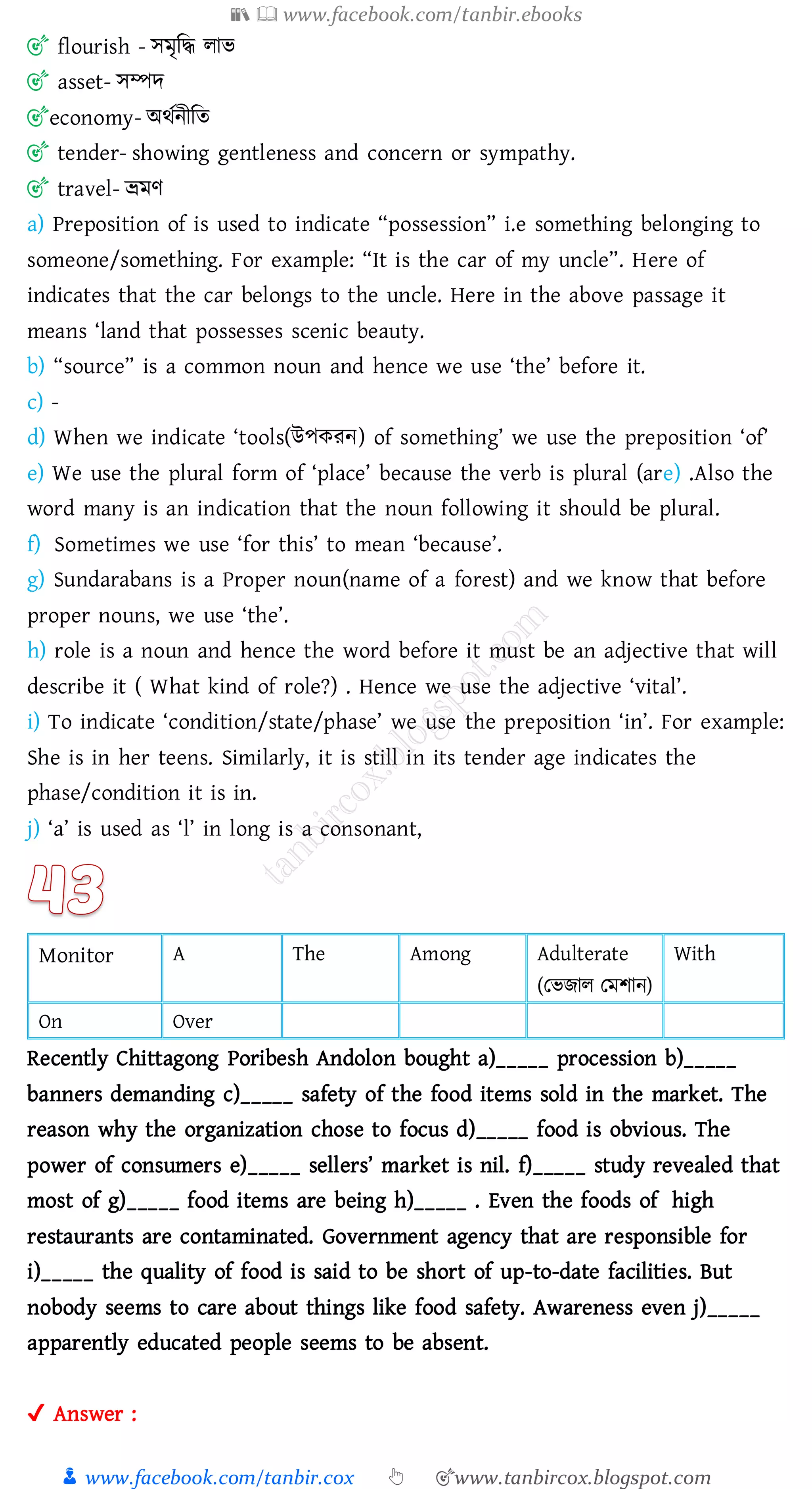 📚  www.facebook.com/tanbir.ebooks
👦 www.facebook.com/tanbir.cox 👆 🎯www.tanbircox.blogspot.com
🎯 flourish - সমৃজদ্ধ োভ
🎯 asset- সম্পদ
🎯economy- অথতনীজে
🎯 tender- showing gentleness and concern or sympathy.
🎯 travel- ভ্রমণ
a) Preposition of is used to indicate “possession” i.e something belonging to
someone/something. For example: “It is the car of my uncle”. Here of
indicates that the car belongs to the uncle. Here in the above passage it
means ‘land that possesses scenic beauty.
b) “source” is a common noun and hence we use ‘the’ before it.
c) -
d) When we indicate ‘tools(উপকেন) of something’ we use the preposition ‘of’
e) We use the plural form of ‘place’ because the verb is plural (are) .Also the
word many is an indication that the noun following it should be plural.
f) Sometimes we use ‘for this’ to mean ‘because’.
g) Sundarabans is a Proper noun(name of a forest) and we know that before
proper nouns, we use ‘the’.
h) role is a noun and hence the word before it must be an adjective that will
describe it ( What kind of role?) . Hence we use the adjective ‘vital’.
i) To indicate ‘condition/state/phase’ we use the preposition ‘in’. For example:
She is in her teens. Similarly, it is still in its tender age indicates the
phase/condition it is in.
j) ‘a’ is used as ‘l’ in long is a consonant,
Monitor A The Among Adulterate
(তভিাে তমিান)
With
On Over
Recently Chittagong Poribesh Andolon bought a)_____ procession b)_____
banners demanding c)_____ safety of the food items sold in the market. The
reason why the organization chose to focus d)_____ food is obvious. The
power of consumers e)_____ sellers’ market is nil. f)_____ study revealed that
most of g)_____ food items are being h)_____ . Even the foods of high
restaurants are contaminated. Government agency that are responsible for
i)_____ the quality of food is said to be short of up-to-date facilities. But
nobody seems to care about things like food safety. Awareness even j)_____
apparently educated people seems to be absent.
✔ Answer :
 