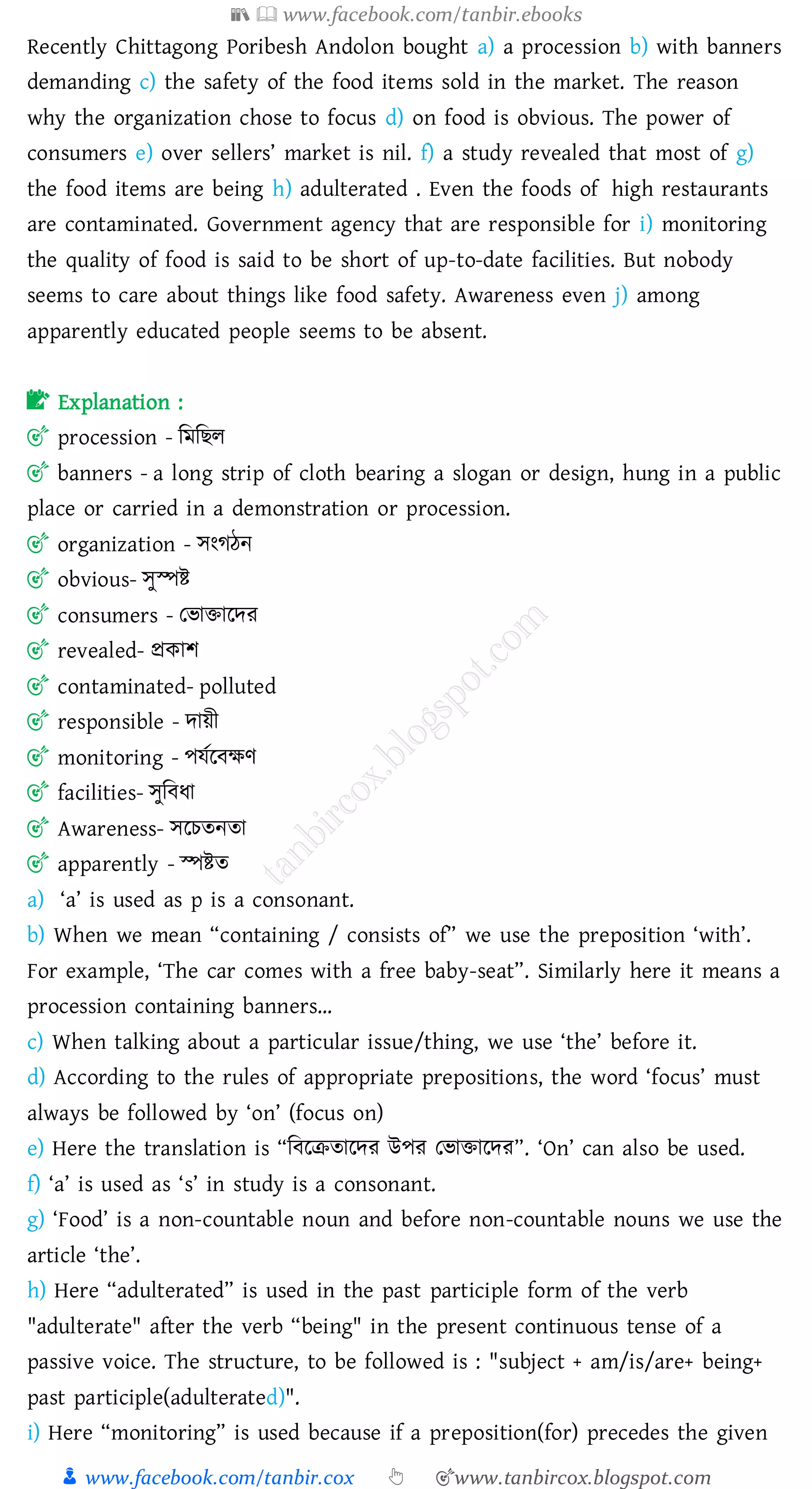 📚  www.facebook.com/tanbir.ebooks
👦 www.facebook.com/tanbir.cox 👆 🎯www.tanbircox.blogspot.com
Recently Chittagong Poribesh Andolon bought a) a procession b) with banners
demanding c) the safety of the food items sold in the market. The reason
why the organization chose to focus d) on food is obvious. The power of
consumers e) over sellers’ market is nil. f) a study revealed that most of g)
the food items are being h) adulterated . Even the foods of high restaurants
are contaminated. Government agency that are responsible for i) monitoring
the quality of food is said to be short of up-to-date facilities. But nobody
seems to care about things like food safety. Awareness even j) among
apparently educated people seems to be absent.
📝 Explanation :
🎯 procession - জমজিে
🎯 banners - a long strip of cloth bearing a slogan or design, hung in a public
place or carried in a demonstration or procession.
🎯 organization - সংেঠন
🎯 obvious- সুস্পি
🎯 consumers - তভািারদে
🎯 revealed- প্রকাি
🎯 contaminated- polluted
🎯 responsible - দায়ী
🎯 monitoring - পযতরবক্ষণ
🎯 facilities- সুজবযা
🎯 Awareness- সরেেনো
🎯 apparently - স্পিে
a) ‘a’ is used as p is a consonant.
b) When we mean “containing / consists of” we use the preposition ‘with’.
For example, ‘The car comes with a free baby-seat”. Similarly here it means a
procession containing banners…
c) When talking about a particular issue/thing, we use ‘the’ before it.
d) According to the rules of appropriate prepositions, the word ‘focus’ must
always be followed by ‘on’ (focus on)
e) Here the translation is “জবরিোরদে উপে তভািারদে”. ‘On’ can also be used.
f) ‘a’ is used as ‘s’ in study is a consonant.
g) ‘Food’ is a non-countable noun and before non-countable nouns we use the
article ‘the’.
h) Here “adulterated” is used in the past participle form of the verb
"adulterate" after the verb “being" in the present continuous tense of a
passive voice. The structure, to be followed is : "subject + am/is/are+ being+
past participle(adulterated)".
i) Here “monitoring” is used because if a preposition(for) precedes the given
 