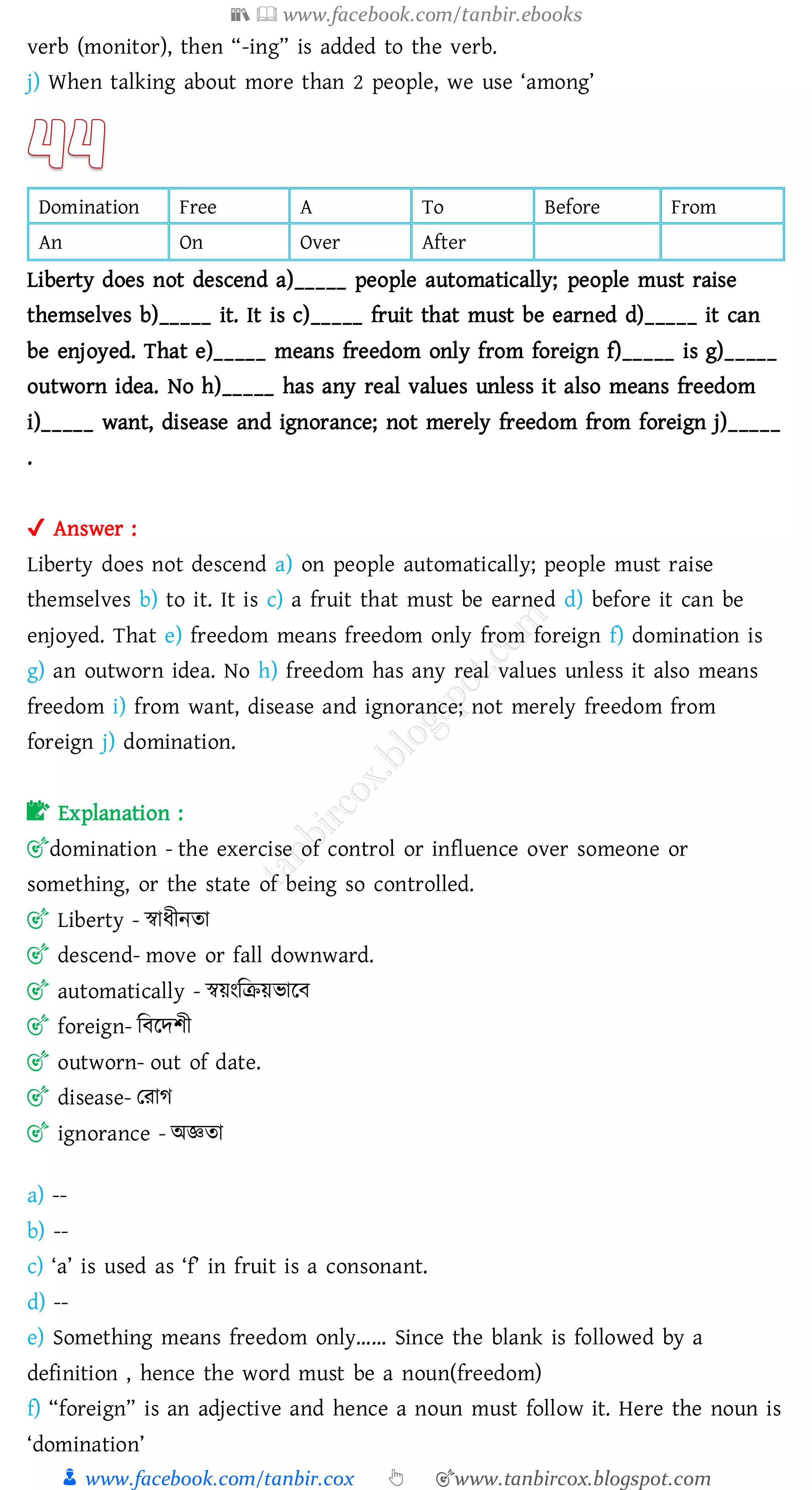 📚  www.facebook.com/tanbir.ebooks
👦 www.facebook.com/tanbir.cox 👆 🎯www.tanbircox.blogspot.com
verb (monitor), then “-ing” is added to the verb.
j) When talking about more than 2 people, we use ‘among’
Domination Free A To Before From
An On Over After
Liberty does not descend a)_____ people automatically; people must raise
themselves b)_____ it. It is c)_____ fruit that must be earned d)_____ it can
be enjoyed. That e)_____ means freedom only from foreign f)_____ is g)_____
outworn idea. No h)_____ has any real values unless it also means freedom
i)_____ want, disease and ignorance; not merely freedom from foreign j)_____
.
✔ Answer :
Liberty does not descend a) on people automatically; people must raise
themselves b) to it. It is c) a fruit that must be earned d) before it can be
enjoyed. That e) freedom means freedom only from foreign f) domination is
g) an outworn idea. No h) freedom has any real values unless it also means
freedom i) from want, disease and ignorance; not merely freedom from
foreign j) domination.
📝 Explanation :
🎯domination - the exercise of control or influence over someone or
something, or the state of being so controlled.
🎯 Liberty - স্বাযীনো
🎯 descend- move or fall downward.
🎯 automatically - স্বয়ংজিয়ভারব
🎯 foreign- জবরদিী
🎯 outworn- out of date.
🎯 disease- তোে
🎯 ignorance - অজ্ঞো
a) --
b) --
c) ‘a’ is used as ‘f’ in fruit is a consonant.
d) --
e) Something means freedom only…… Since the blank is followed by a
definition , hence the word must be a noun(freedom)
f) “foreign” is an adjective and hence a noun must follow it. Here the noun is
‘domination’
 