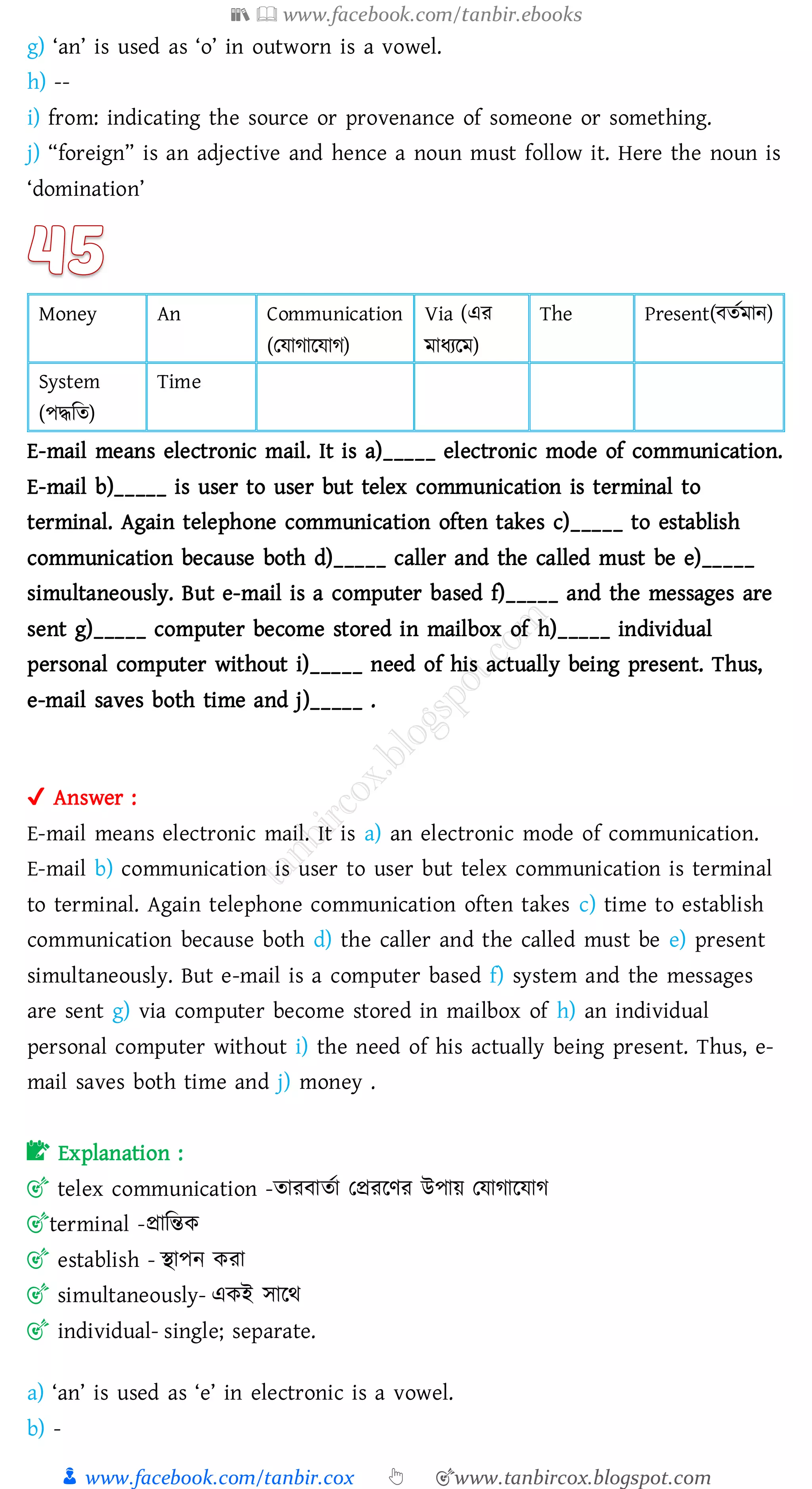 📚  www.facebook.com/tanbir.ebooks
👦 www.facebook.com/tanbir.cox 👆 🎯www.tanbircox.blogspot.com
g) ‘an’ is used as ‘o’ in outworn is a vowel.
h) --
i) from: indicating the source or provenance of someone or something.
j) “foreign” is an adjective and hence a noun must follow it. Here the noun is
‘domination’
Money An Communication
(তযাোরযাে)
Via (এে
মাযেরম)
The Present(বেতমান)
System
(পদ্ধজে)
Time
E-mail means electronic mail. It is a)_____ electronic mode of communication.
E-mail b)_____ is user to user but telex communication is terminal to
terminal. Again telephone communication often takes c)_____ to establish
communication because both d)_____ caller and the called must be e)_____
simultaneously. But e-mail is a computer based f)_____ and the messages are
sent g)_____ computer become stored in mailbox of h)_____ individual
personal computer without i)_____ need of his actually being present. Thus,
e-mail saves both time and j)_____ .
✔ Answer :
E-mail means electronic mail. It is a) an electronic mode of communication.
E-mail b) communication is user to user but telex communication is terminal
to terminal. Again telephone communication often takes c) time to establish
communication because both d) the caller and the called must be e) present
simultaneously. But e-mail is a computer based f) system and the messages
are sent g) via computer become stored in mailbox of h) an individual
personal computer without i) the need of his actually being present. Thus, e-
mail saves both time and j) money .
📝 Explanation :
🎯 telex communication -োেবােতা তপ্রেরণে উপায় তযাোরযাে
🎯terminal -প্রাজন্তক
🎯 establish - স্থাপন কো
🎯 simultaneously- একই সারথ
🎯 individual- single; separate.
a) ‘an’ is used as ‘e’ in electronic is a vowel.
b) -
 