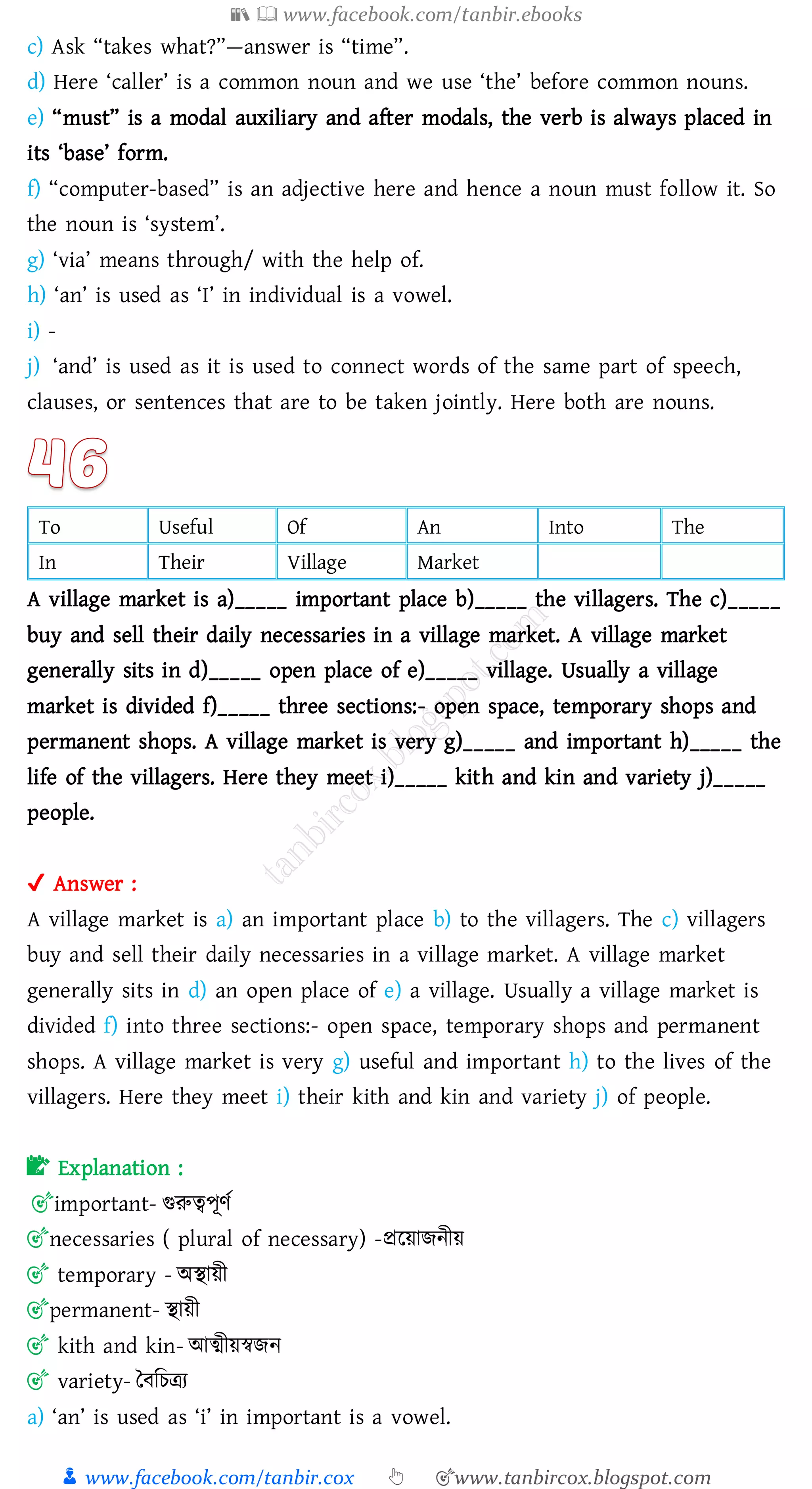 📚  www.facebook.com/tanbir.ebooks
👦 www.facebook.com/tanbir.cox 👆 🎯www.tanbircox.blogspot.com
c) Ask “takes what?”—answer is “time”.
d) Here ‘caller’ is a common noun and we use ‘the’ before common nouns.
e) “must” is a modal auxiliary and after modals, the verb is always placed in
its ‘base’ form.
f) “computer-based” is an adjective here and hence a noun must follow it. So
the noun is ‘system’.
g) ‘via’ means through/ with the help of.
h) ‘an’ is used as ‘I’ in individual is a vowel.
i) -
j) ‘and’ is used as it is used to connect words of the same part of speech,
clauses, or sentences that are to be taken jointly. Here both are nouns.
To Useful Of An Into The
In Their Village Market
A village market is a)_____ important place b)_____ the villagers. The c)_____
buy and sell their daily necessaries in a village market. A village market
generally sits in d)_____ open place of e)_____ village. Usually a village
market is divided f)_____ three sections:- open space, temporary shops and
permanent shops. A village market is very g)_____ and important h)_____ the
life of the villagers. Here they meet i)_____ kith and kin and variety j)_____
people.
✔ Answer :
A village market is a) an important place b) to the villagers. The c) villagers
buy and sell their daily necessaries in a village market. A village market
generally sits in d) an open place of e) a village. Usually a village market is
divided f) into three sections:- open space, temporary shops and permanent
shops. A village market is very g) useful and important h) to the lives of the
villagers. Here they meet i) their kith and kin and variety j) of people.
📝 Explanation :
🎯important- গুরুত্বপূণত
🎯necessaries ( plural of necessary) -প্ররয়ািনীয়
🎯 temporary - অস্থায়ী
🎯permanent- স্থায়ী
🎯 kith and kin- আত্মীয়স্বিন
🎯 variety- তবজেত্রে
a) ‘an’ is used as ‘i’ in important is a vowel.
 