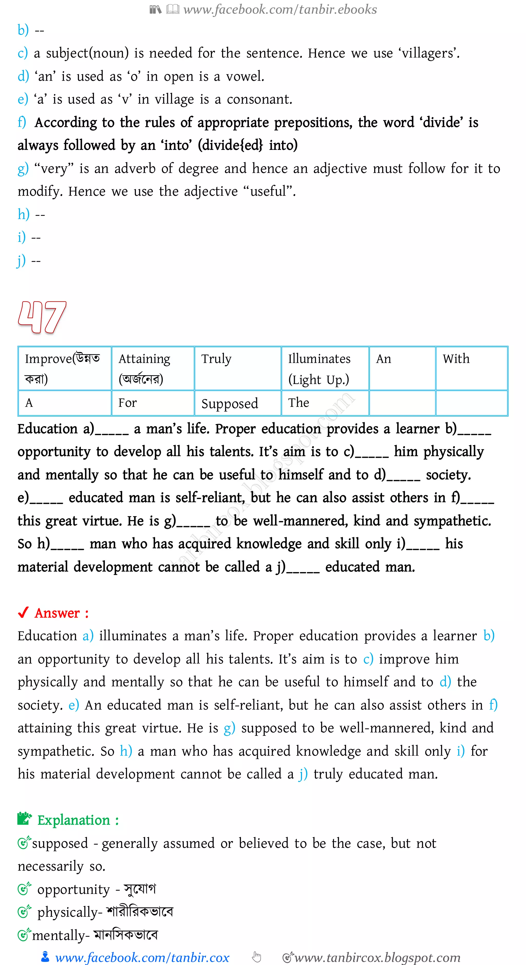 📚  www.facebook.com/tanbir.ebooks
👦 www.facebook.com/tanbir.cox 👆 🎯www.tanbircox.blogspot.com
b) --
c) a subject(noun) is needed for the sentence. Hence we use ‘villagers’.
d) ‘an’ is used as ‘o’ in open is a vowel.
e) ‘a’ is used as ‘v’ in village is a consonant.
f) According to the rules of appropriate prepositions, the word ‘divide’ is
always followed by an ‘into’ (divide{ed} into)
g) “very” is an adverb of degree and hence an adjective must follow for it to
modify. Hence we use the adjective “useful”.
h) --
i) --
j) --
Improve(উন্নে
কো)
Attaining
(অিতরনে)
Truly Illuminates
(Light Up.)
An With
A For Supposed The
Education a)_____ a man’s life. Proper education provides a learner b)_____
opportunity to develop all his talents. It’s aim is to c)_____ him physically
and mentally so that he can be useful to himself and to d)_____ society.
e)_____ educated man is self-reliant, but he can also assist others in f)_____
this great virtue. He is g)_____ to be well-mannered, kind and sympathetic.
So h)_____ man who has acquired knowledge and skill only i)_____ his
material development cannot be called a j)_____ educated man.
✔ Answer :
Education a) illuminates a man’s life. Proper education provides a learner b)
an opportunity to develop all his talents. It’s aim is to c) improve him
physically and mentally so that he can be useful to himself and to d) the
society. e) An educated man is self-reliant, but he can also assist others in f)
attaining this great virtue. He is g) supposed to be well-mannered, kind and
sympathetic. So h) a man who has acquired knowledge and skill only i) for
his material development cannot be called a j) truly educated man.
📝 Explanation :
🎯supposed - generally assumed or believed to be the case, but not
necessarily so.
🎯 opportunity - সুরযাে
🎯 physically- িােীজেকভারব
🎯mentally- মানজসকভারব
 
