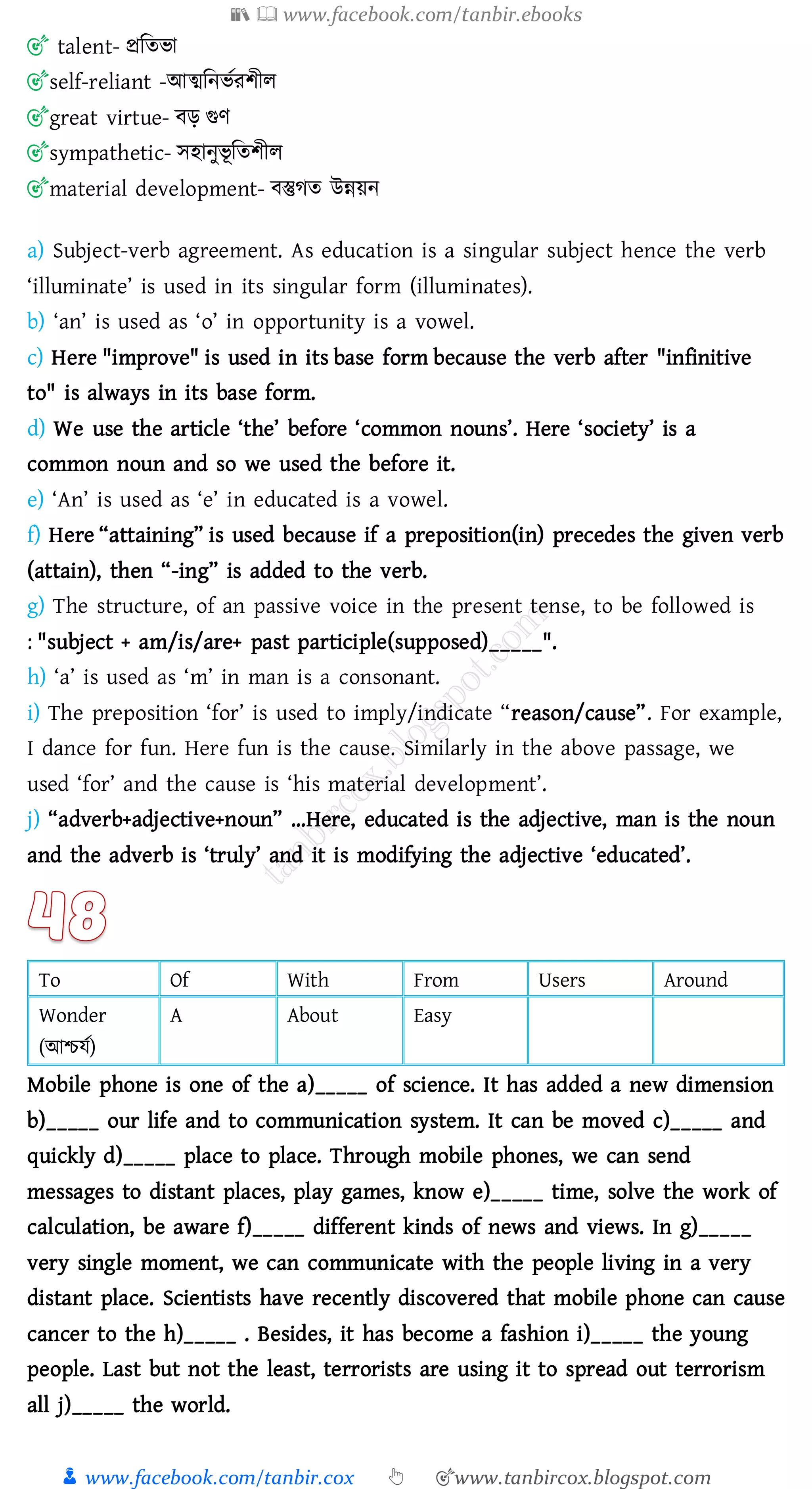 📚  www.facebook.com/tanbir.ebooks
👦 www.facebook.com/tanbir.cox 👆 🎯www.tanbircox.blogspot.com
🎯 talent- প্রজেভা
🎯self-reliant -আত্মজনভতেিীে
🎯great virtue- বড় গুণ
🎯sympathetic- সহানুভূ জেিীে
🎯material development- বস্তুেে উন্নয়ন
a) Subject-verb agreement. As education is a singular subject hence the verb
‘illuminate’ is used in its singular form (illuminates).
b) ‘an’ is used as ‘o’ in opportunity is a vowel.
c) Here "improve" is used in its base form because the verb after "infinitive
to" is always in its base form.
d) We use the article ‘the’ before ‘common nouns’. Here ‘society’ is a
common noun and so we used the before it.
e) ‘An’ is used as ‘e’ in educated is a vowel.
f) Here “attaining” is used because if a preposition(in) precedes the given verb
(attain), then “-ing” is added to the verb.
g) The structure, of an passive voice in the present tense, to be followed is
: "subject + am/is/are+ past participle(supposed)_____".
h) ‘a’ is used as ‘m’ in man is a consonant.
i) The preposition ‘for’ is used to imply/indicate “reason/cause”. For example,
I dance for fun. Here fun is the cause. Similarly in the above passage, we
used ‘for’ and the cause is ‘his material development’.
j) “adverb+adjective+noun” …Here, educated is the adjective, man is the noun
and the adverb is ‘truly’ and it is modifying the adjective ‘educated’.
To Of With From Users Around
Wonder
(আিযত)
A About Easy
Mobile phone is one of the a)_____ of science. It has added a new dimension
b)_____ our life and to communication system. It can be moved c)_____ and
quickly d)_____ place to place. Through mobile phones, we can send
messages to distant places, play games, know e)_____ time, solve the work of
calculation, be aware f)_____ different kinds of news and views. In g)_____
very single moment, we can communicate with the people living in a very
distant place. Scientists have recently discovered that mobile phone can cause
cancer to the h)_____ . Besides, it has become a fashion i)_____ the young
people. Last but not the least, terrorists are using it to spread out terrorism
all j)_____ the world.
 