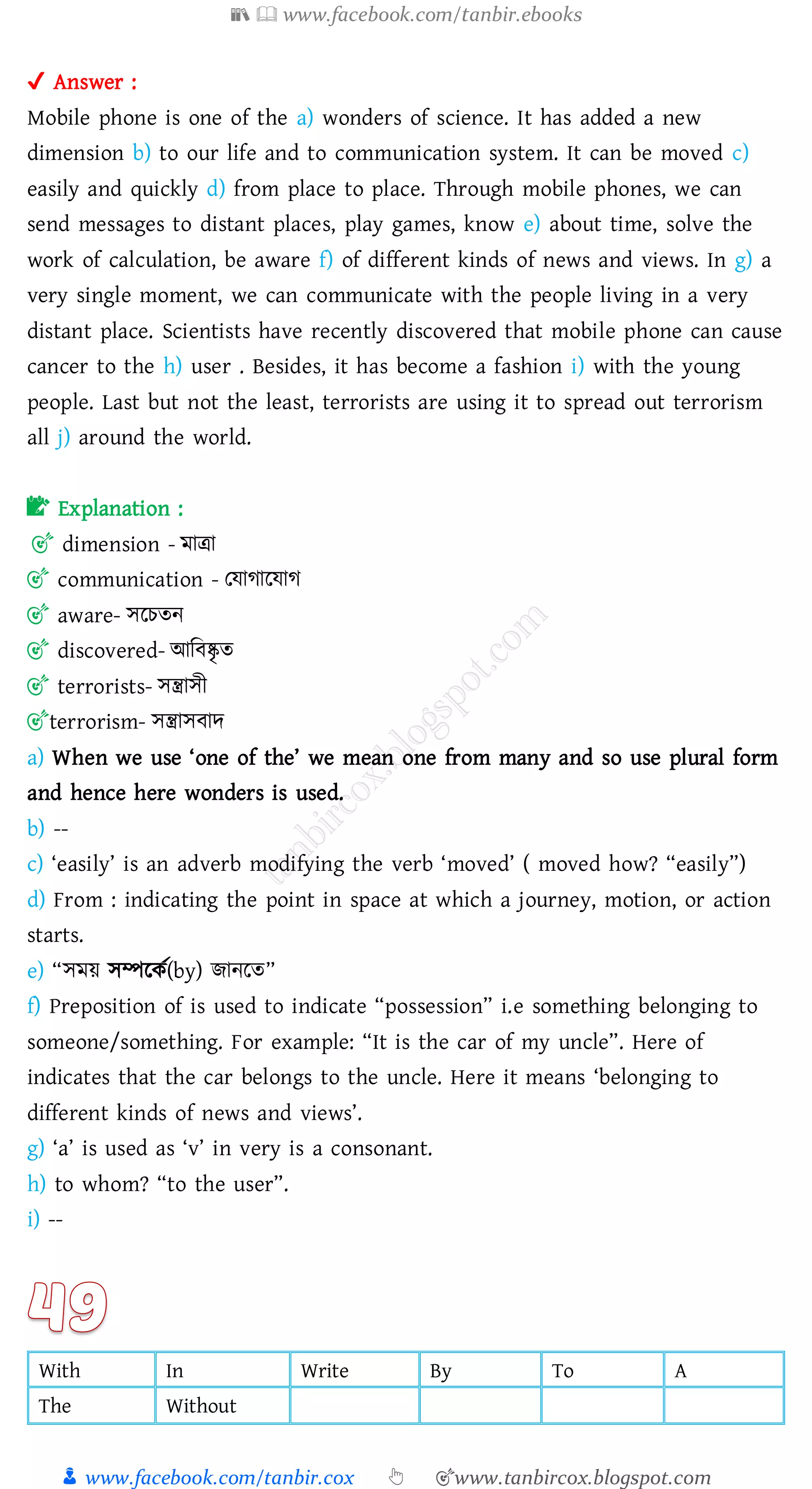 📚  www.facebook.com/tanbir.ebooks
👦 www.facebook.com/tanbir.cox 👆 🎯www.tanbircox.blogspot.com
✔ Answer :
Mobile phone is one of the a) wonders of science. It has added a new
dimension b) to our life and to communication system. It can be moved c)
easily and quickly d) from place to place. Through mobile phones, we can
send messages to distant places, play games, know e) about time, solve the
work of calculation, be aware f) of different kinds of news and views. In g) a
very single moment, we can communicate with the people living in a very
distant place. Scientists have recently discovered that mobile phone can cause
cancer to the h) user . Besides, it has become a fashion i) with the young
people. Last but not the least, terrorists are using it to spread out terrorism
all j) around the world.
📝 Explanation :
🎯 dimension - মাত্রা
🎯 communication - তযাোরযাে
🎯 aware- সরেেন
🎯 discovered- আজবষ্কৃ ে
🎯 terrorists- সন্ত্রাসী
🎯terrorism- সন্ত্রাসবাদ
a) When we use ‘one of the’ we mean one from many and so use plural form
and hence here wonders is used.
b) --
c) ‘easily’ is an adverb modifying the verb ‘moved’ ( moved how? “easily”)
d) From : indicating the point in space at which a journey, motion, or action
starts.
e) “সময় সম্পরকত(by) িানরে”
f) Preposition of is used to indicate “possession” i.e something belonging to
someone/something. For example: “It is the car of my uncle”. Here of
indicates that the car belongs to the uncle. Here it means ‘belonging to
different kinds of news and views’.
g) ‘a’ is used as ‘v’ in very is a consonant.
h) to whom? “to the user”.
i) --
With In Write By To A
The Without
 
