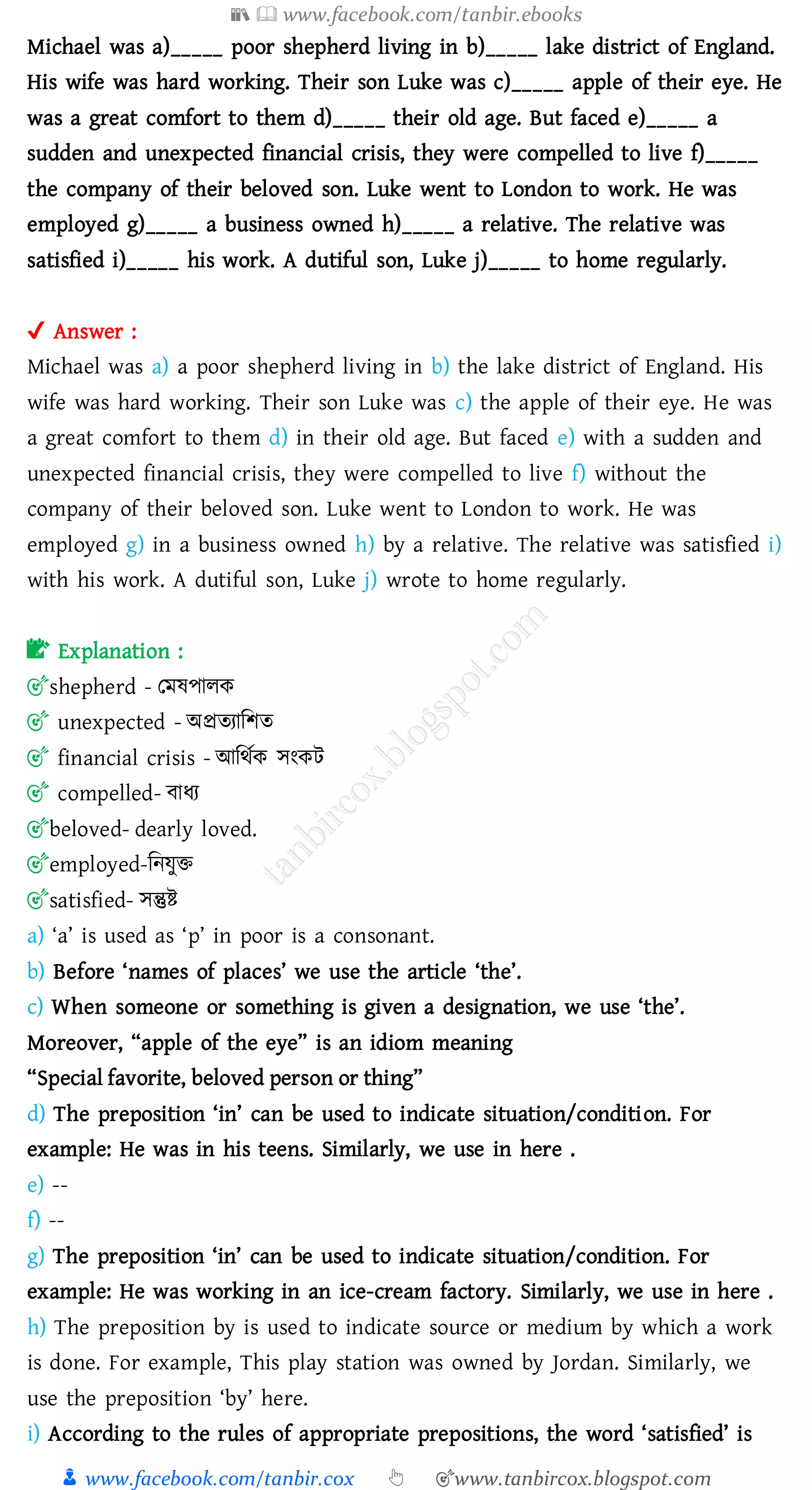 📚  www.facebook.com/tanbir.ebooks
👦 www.facebook.com/tanbir.cox 👆 🎯www.tanbircox.blogspot.com
Michael was a)_____ poor shepherd living in b)_____ lake district of England.
His wife was hard working. Their son Luke was c)_____ apple of their eye. He
was a great comfort to them d)_____ their old age. But faced e)_____ a
sudden and unexpected financial crisis, they were compelled to live f)_____
the company of their beloved son. Luke went to London to work. He was
employed g)_____ a business owned h)_____ a relative. The relative was
satisfied i)_____ his work. A dutiful son, Luke j)_____ to home regularly.
✔ Answer :
Michael was a) a poor shepherd living in b) the lake district of England. His
wife was hard working. Their son Luke was c) the apple of their eye. He was
a great comfort to them d) in their old age. But faced e) with a sudden and
unexpected financial crisis, they were compelled to live f) without the
company of their beloved son. Luke went to London to work. He was
employed g) in a business owned h) by a relative. The relative was satisfied i)
with his work. A dutiful son, Luke j) wrote to home regularly.
📝 Explanation :
🎯shepherd - তমষ্পােক
🎯 unexpected - অপ্রেোজিে
🎯 financial crisis - আজথতক সংকট
🎯 compelled- বাযে
🎯beloved- dearly loved.
🎯employed-জনযুি
🎯satisfied- সন্তুি
a) ‘a’ is used as ‘p’ in poor is a consonant.
b) Before ‘names of places’ we use the article ‘the’.
c) When someone or something is given a designation, we use ‘the’.
Moreover, “apple of the eye” is an idiom meaning
“Special favorite, beloved person or thing”
d) The preposition ‘in’ can be used to indicate situation/condition. For
example: He was in his teens. Similarly, we use in here .
e) --
f) --
g) The preposition ‘in’ can be used to indicate situation/condition. For
example: He was working in an ice-cream factory. Similarly, we use in here .
h) The preposition by is used to indicate source or medium by which a work
is done. For example, This play station was owned by Jordan. Similarly, we
use the preposition ‘by’ here.
i) According to the rules of appropriate prepositions, the word ‘satisfied’ is
 