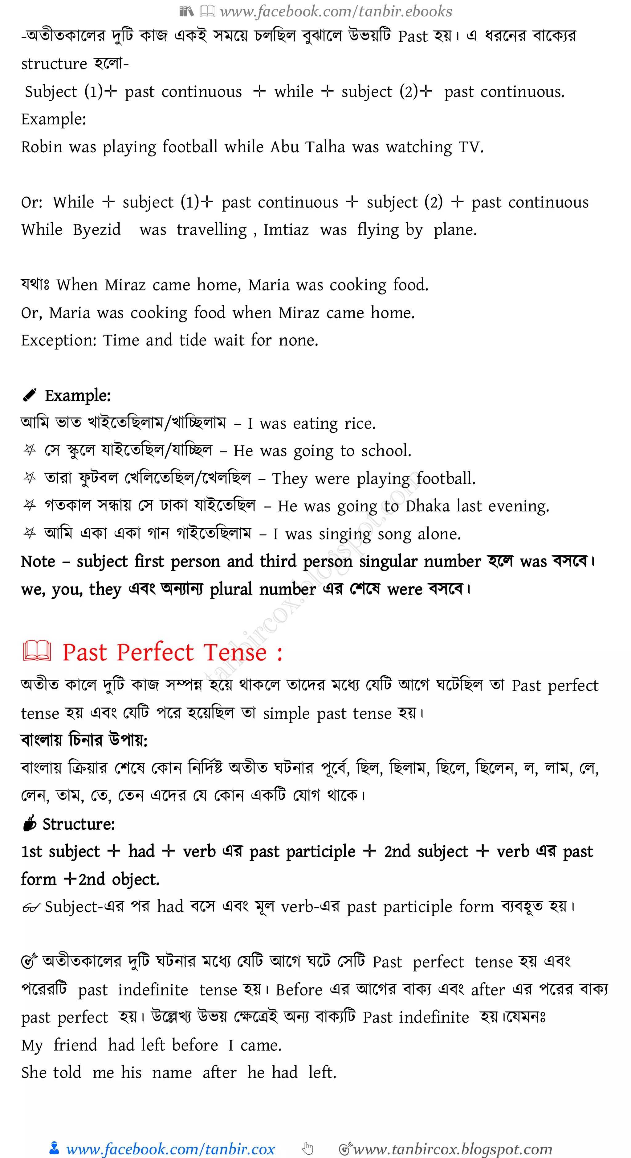 📚  www.facebook.com/tanbir.ebooks
👦 www.facebook.com/tanbir.cox 👆 🎯www.tanbircox.blogspot.com
-অেীেকারেে দুজট কাি একই সমরয় েেজিে বুঝারে উভয়জট Past হয়। এ যেরনে বারকেে
structure হরো-
Subject (1)✛ past continuous ✛ while ✛ subject (2)✛ past continuous.
Example:
Robin was playing football while Abu Talha was watching TV.
Or: While ✛ subject (1)✛ past continuous ✛ subject (2) ✛ past continuous
While Byezid was travelling , Imtiaz was flying by plane.
যথাঃ When Miraz came home, Maria was cooking food.
Or, Maria was cooking food when Miraz came home.
Exception: Time and tide wait for none.
✐ Example:
আজম ভাে খাইরেজিোম/খাজচ্ছোম – I was eating rice.
⛧ তস স্কু রে যাইরেজিে/যাজচ্ছে – He was going to school.
⛧ োো ফু টবে তখজেরেজিে/রখেজিে – They were playing football.
⛧ েেকাে সন্ধায় তস ঢাকা যাইরেজিে – He was going to Dhaka last evening.
⛧ আজম একা একা োন োইরেজিোম – I was singing song alone.
Note – subject first person and third person singular number হরে was বসরব।
we, you, they এবং অনোনে plural number এে তিরষ্ were বসরব।
🕮 Past Perfect Tense :
অেীে কারে দুজট কাি সম্পন্ন হরয় থাকরে োরদে মরযে তযজট আরে ঘরটজিে ো Past perfect
tense হয় এবং তযজট পরে হরয়জিে ো simple past tense হয়।
বাংোয় জেনাে উপায়:
বাংোয় জিয়াে তিরষ্ তকান জনজদতি অেীে ঘটনাে পূরবত, জিে, জিোম, জিরে, জিরেন, ে, োম, তে,
তেন, োম, তে, তেন এরদে তয তকান একজট তযাে থারক।
☕ Structure:
1st subject ✛ had ✛ verb এে past participle ✛ 2nd subject ✛ verb এে past
form ✛2nd object.
👓 Subject-এে পে had বরস এবং মূে verb-এে past participle form বেবহূে হয়।
🎯 অেীেকারেে দুজট ঘটনাে মরযে তযজট আরে ঘরট তসজট Past perfect tense হয় এবং
পরেেজট past indefinite tense হয়। Before এে আরেে বাকে এবং after এে পরেে বাকে
past perfect হয়। উরল্লখে উভয় তক্ষরত্রই অনে বাকেজট Past indefinite হয়।রযমনঃ
My friend had left before I came.
She told me his name after he had left.
 