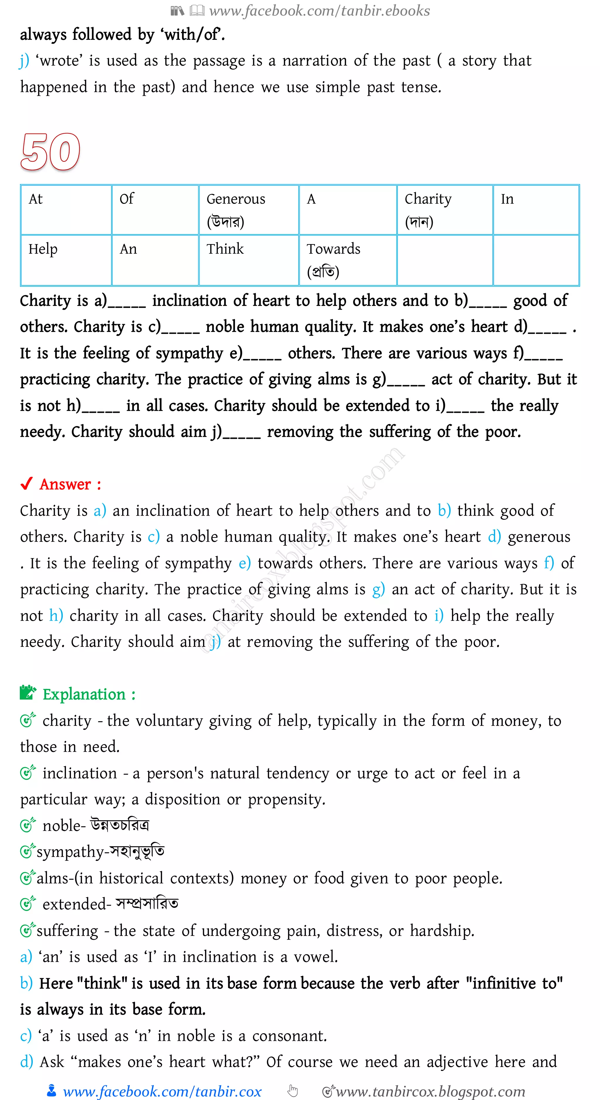 📚  www.facebook.com/tanbir.ebooks
👦 www.facebook.com/tanbir.cox 👆 🎯www.tanbircox.blogspot.com
always followed by ‘with/of’.
j) ‘wrote’ is used as the passage is a narration of the past ( a story that
happened in the past) and hence we use simple past tense.
At Of Generous
(উদাে)
A Charity
(দান)
In
Help An Think Towards
(প্রজে)
Charity is a)_____ inclination of heart to help others and to b)_____ good of
others. Charity is c)_____ noble human quality. It makes one’s heart d)_____ .
It is the feeling of sympathy e)_____ others. There are various ways f)_____
practicing charity. The practice of giving alms is g)_____ act of charity. But it
is not h)_____ in all cases. Charity should be extended to i)_____ the really
needy. Charity should aim j)_____ removing the suffering of the poor.
✔ Answer :
Charity is a) an inclination of heart to help others and to b) think good of
others. Charity is c) a noble human quality. It makes one’s heart d) generous
. It is the feeling of sympathy e) towards others. There are various ways f) of
practicing charity. The practice of giving alms is g) an act of charity. But it is
not h) charity in all cases. Charity should be extended to i) help the really
needy. Charity should aim j) at removing the suffering of the poor.
📝 Explanation :
🎯 charity - the voluntary giving of help, typically in the form of money, to
those in need.
🎯 inclination - a person's natural tendency or urge to act or feel in a
particular way; a disposition or propensity.
🎯 noble- উন্নেেজেত্র
🎯sympathy-সহানুভূ জে
🎯alms-(in historical contexts) money or food given to poor people.
🎯 extended- সম্প্রসাজেে
🎯suffering - the state of undergoing pain, distress, or hardship.
a) ‘an’ is used as ‘I’ in inclination is a vowel.
b) Here "think" is used in its base form because the verb after "infinitive to"
is always in its base form.
c) ‘a’ is used as ‘n’ in noble is a consonant.
d) Ask “makes one’s heart what?” Of course we need an adjective here and
 