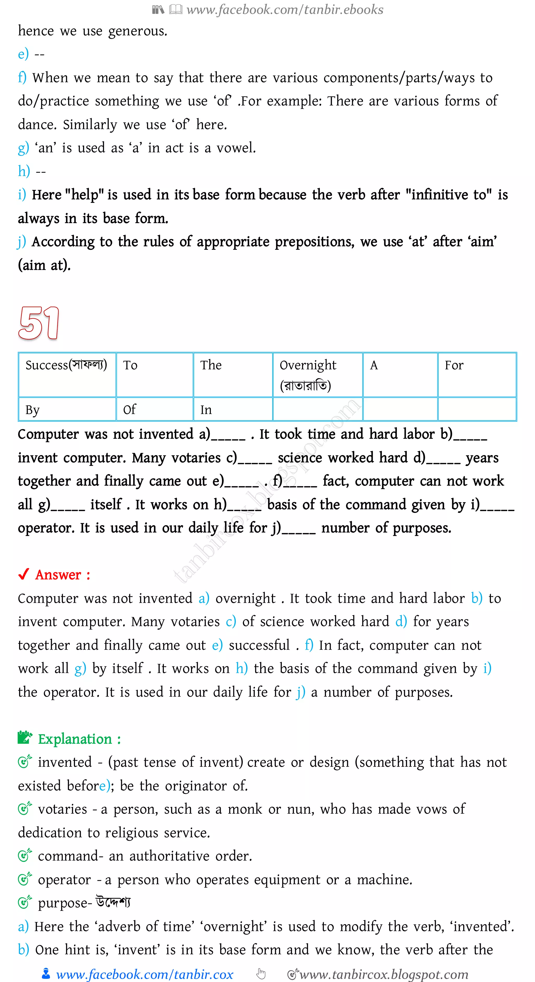 📚  www.facebook.com/tanbir.ebooks
👦 www.facebook.com/tanbir.cox 👆 🎯www.tanbircox.blogspot.com
hence we use generous.
e) --
f) When we mean to say that there are various components/parts/ways to
do/practice something we use ‘of’ .For example: There are various forms of
dance. Similarly we use ‘of’ here.
g) ‘an’ is used as ‘a’ in act is a vowel.
h) --
i) Here "help" is used in its base form because the verb after "infinitive to" is
always in its base form.
j) According to the rules of appropriate prepositions, we use ‘at’ after ‘aim’
(aim at).
Success(সাফেে) To The Overnight
(োোোজে)
A For
By Of In
Computer was not invented a)_____ . It took time and hard labor b)_____
invent computer. Many votaries c)_____ science worked hard d)_____ years
together and finally came out e)_____ . f)_____ fact, computer can not work
all g)_____ itself . It works on h)_____ basis of the command given by i)_____
operator. It is used in our daily life for j)_____ number of purposes.
✔ Answer :
Computer was not invented a) overnight . It took time and hard labor b) to
invent computer. Many votaries c) of science worked hard d) for years
together and finally came out e) successful . f) In fact, computer can not
work all g) by itself . It works on h) the basis of the command given by i)
the operator. It is used in our daily life for j) a number of purposes.
📝 Explanation :
🎯 invented - (past tense of invent) create or design (something that has not
existed before); be the originator of.
🎯 votaries - a person, such as a monk or nun, who has made vows of
dedication to religious service.
🎯 command- an authoritative order.
🎯 operator - a person who operates equipment or a machine.
🎯 purpose- উরদ্দিে
a) Here the ‘adverb of time’ ‘overnight’ is used to modify the verb, ‘invented’.
b) One hint is, ‘invent’ is in its base form and we know, the verb after the
 