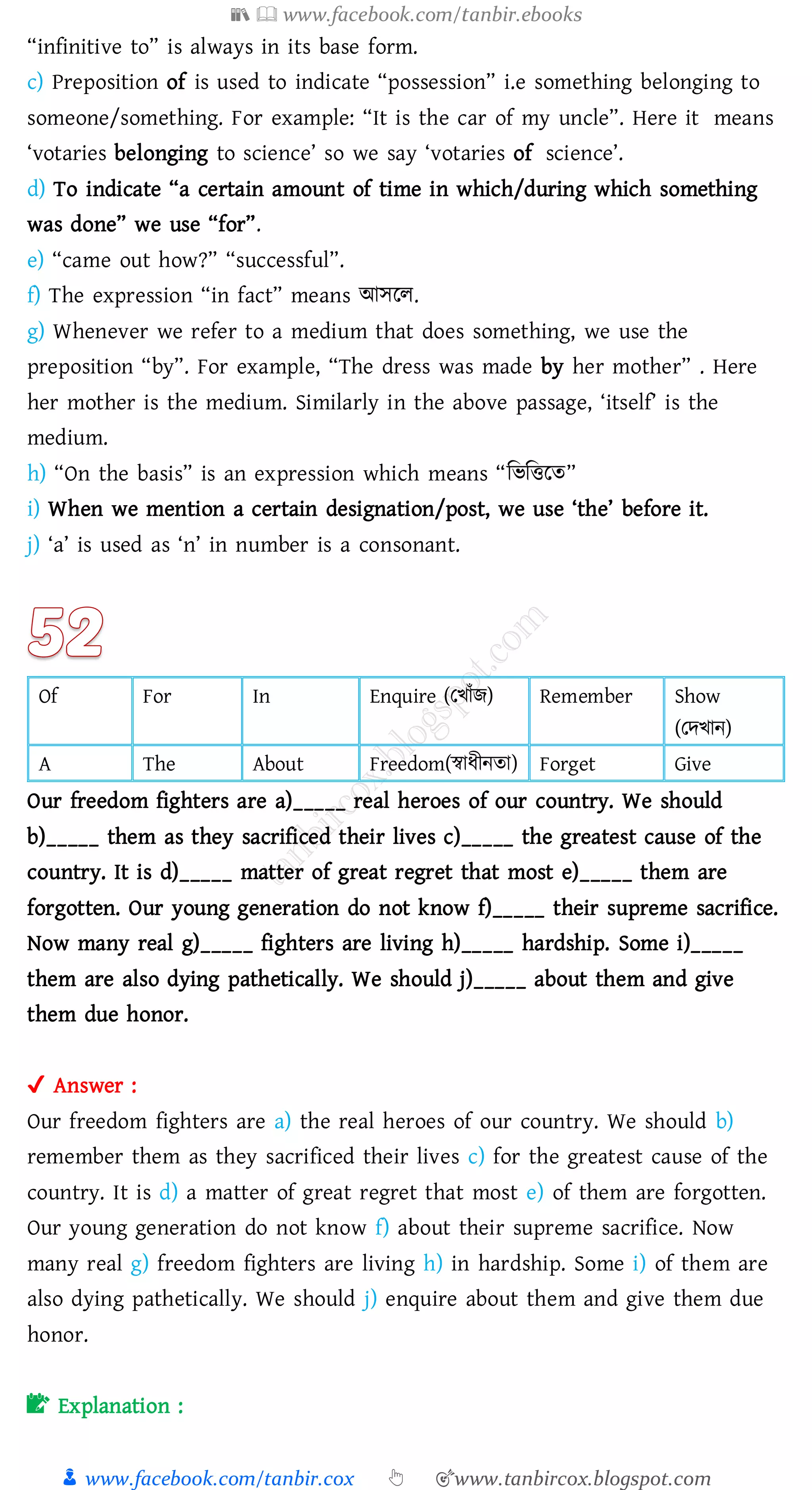 📚  www.facebook.com/tanbir.ebooks
👦 www.facebook.com/tanbir.cox 👆 🎯www.tanbircox.blogspot.com
“infinitive to” is always in its base form.
c) Preposition of is used to indicate “possession” i.e something belonging to
someone/something. For example: “It is the car of my uncle”. Here it means
‘votaries belonging to science’ so we say ‘votaries of science’.
d) To indicate “a certain amount of time in which/during which something
was done” we use “for”.
e) “came out how?” “successful”.
f) The expression “in fact” means আসরে.
g) Whenever we refer to a medium that does something, we use the
preposition “by”. For example, “The dress was made by her mother” . Here
her mother is the medium. Similarly in the above passage, ‘itself’ is the
medium.
h) “On the basis” is an expression which means “জভজত্তরে”
i) When we mention a certain designation/post, we use ‘the’ before it.
j) ‘a’ is used as ‘n’ in number is a consonant.
Of For In Enquire (তখাাঁি) Remember Show
(তদখান)
A The About Freedom(স্বাযীনো) Forget Give
Our freedom fighters are a)_____ real heroes of our country. We should
b)_____ them as they sacrificed their lives c)_____ the greatest cause of the
country. It is d)_____ matter of great regret that most e)_____ them are
forgotten. Our young generation do not know f)_____ their supreme sacrifice.
Now many real g)_____ fighters are living h)_____ hardship. Some i)_____
them are also dying pathetically. We should j)_____ about them and give
them due honor.
✔ Answer :
Our freedom fighters are a) the real heroes of our country. We should b)
remember them as they sacrificed their lives c) for the greatest cause of the
country. It is d) a matter of great regret that most e) of them are forgotten.
Our young generation do not know f) about their supreme sacrifice. Now
many real g) freedom fighters are living h) in hardship. Some i) of them are
also dying pathetically. We should j) enquire about them and give them due
honor.
📝 Explanation :
 