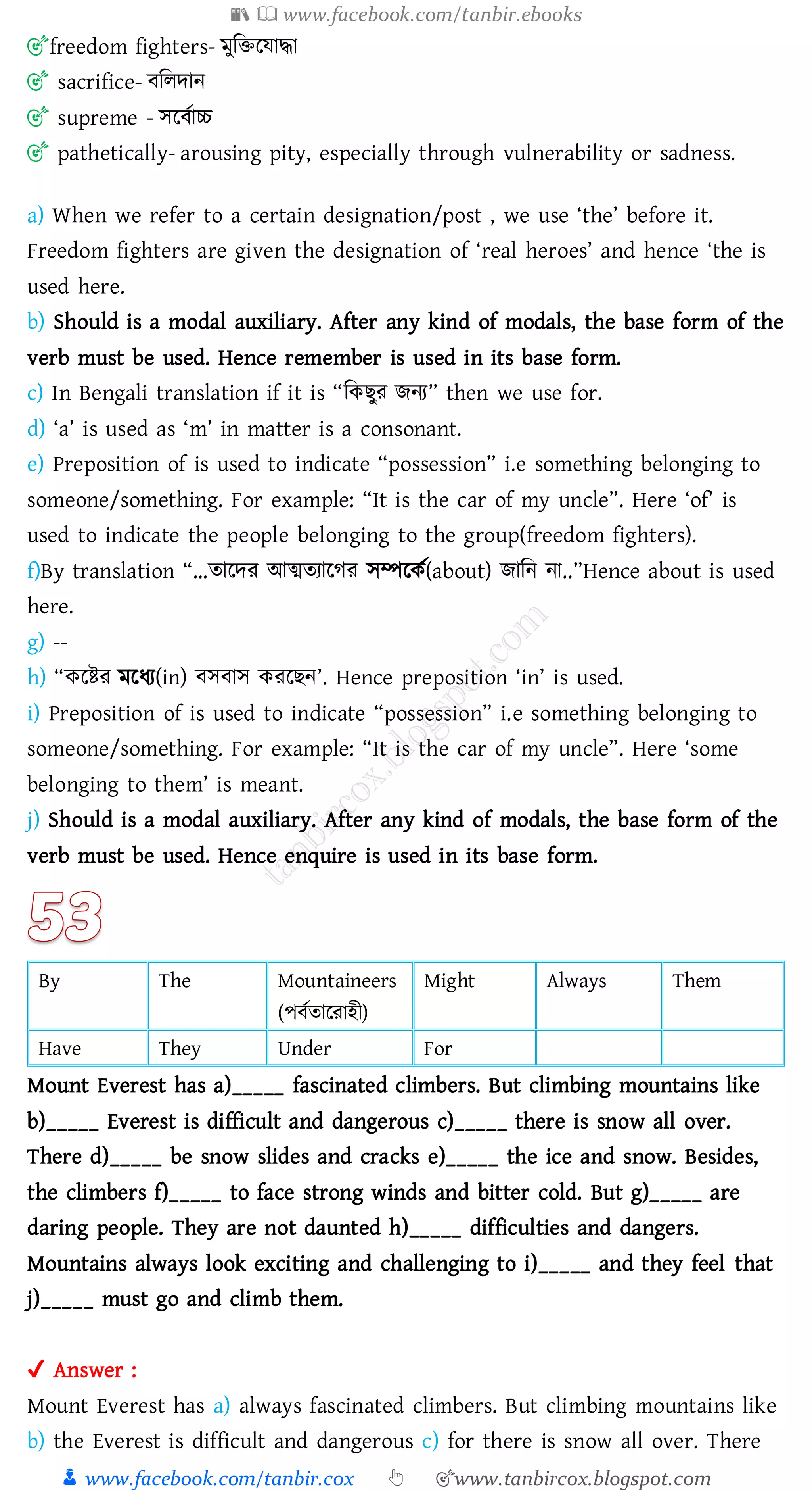 📚  www.facebook.com/tanbir.ebooks
👦 www.facebook.com/tanbir.cox 👆 🎯www.tanbircox.blogspot.com
🎯freedom fighters- মুজিরযাদ্ধা
🎯 sacrifice- বজেদান
🎯 supreme - সরবতাচ্চ
🎯 pathetically- arousing pity, especially through vulnerability or sadness.
a) When we refer to a certain designation/post , we use ‘the’ before it.
Freedom fighters are given the designation of ‘real heroes’ and hence ‘the is
used here.
b) Should is a modal auxiliary. After any kind of modals, the base form of the
verb must be used. Hence remember is used in its base form.
c) In Bengali translation if it is “জকিুে িনে” then we use for.
d) ‘a’ is used as ‘m’ in matter is a consonant.
e) Preposition of is used to indicate “possession” i.e something belonging to
someone/something. For example: “It is the car of my uncle”. Here ‘of’ is
used to indicate the people belonging to the group(freedom fighters).
f)By translation “…োরদে আত্মেোরেে সম্পরকত(about) িাজন না..”Hence about is used
here.
g) --
h) “করিে মরযে(in) বসবাস কেরিন’. Hence preposition ‘in’ is used.
i) Preposition of is used to indicate “possession” i.e something belonging to
someone/something. For example: “It is the car of my uncle”. Here ‘some
belonging to them’ is meant.
j) Should is a modal auxiliary. After any kind of modals, the base form of the
verb must be used. Hence enquire is used in its base form.
By The Mountaineers
(পবতোরোহী)
Might Always Them
Have They Under For
Mount Everest has a)_____ fascinated climbers. But climbing mountains like
b)_____ Everest is difficult and dangerous c)_____ there is snow all over.
There d)_____ be snow slides and cracks e)_____ the ice and snow. Besides,
the climbers f)_____ to face strong winds and bitter cold. But g)_____ are
daring people. They are not daunted h)_____ difficulties and dangers.
Mountains always look exciting and challenging to i)_____ and they feel that
j)_____ must go and climb them.
✔ Answer :
Mount Everest has a) always fascinated climbers. But climbing mountains like
b) the Everest is difficult and dangerous c) for there is snow all over. There
 