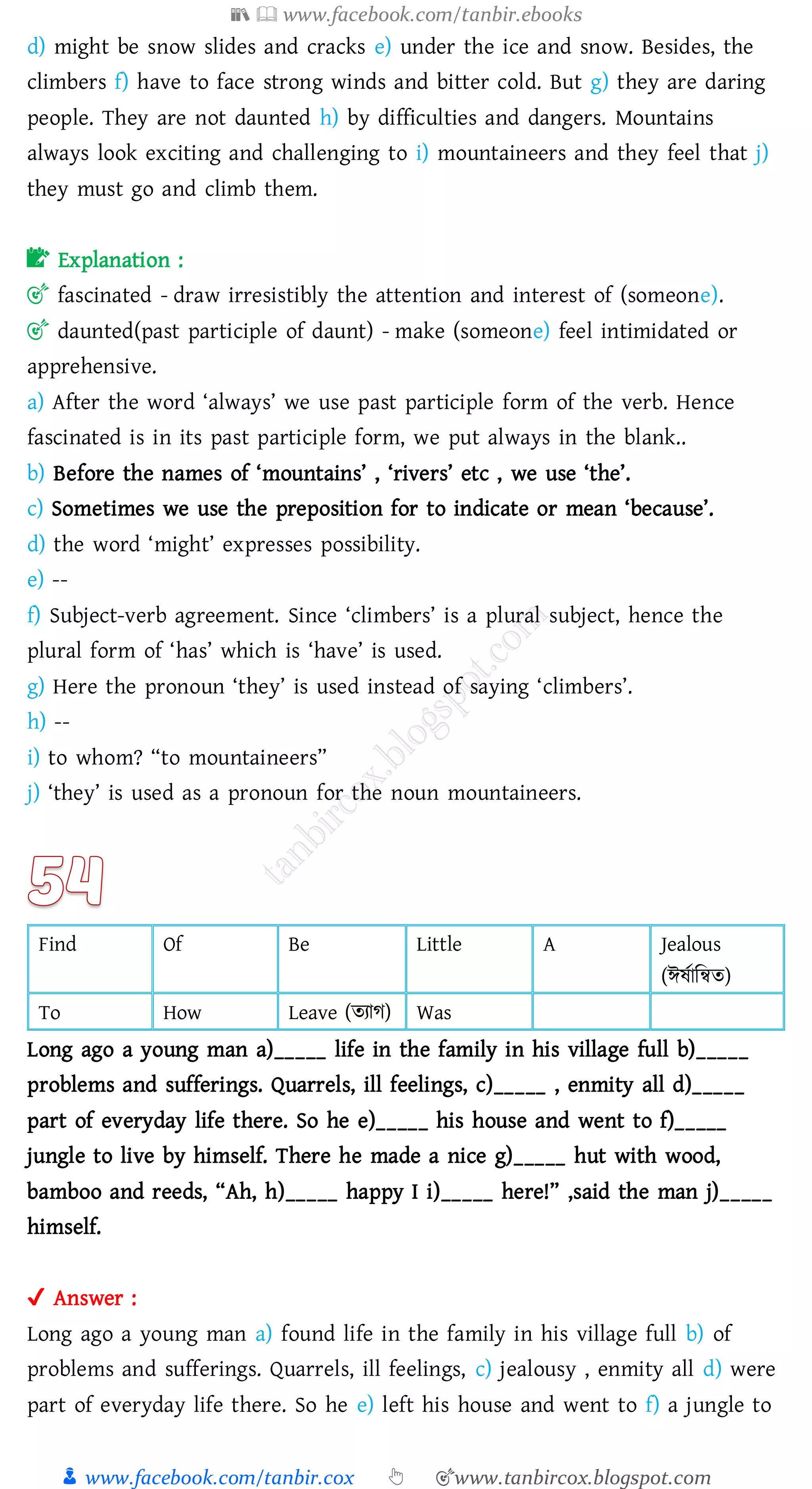 📚  www.facebook.com/tanbir.ebooks
👦 www.facebook.com/tanbir.cox 👆 🎯www.tanbircox.blogspot.com
d) might be snow slides and cracks e) under the ice and snow. Besides, the
climbers f) have to face strong winds and bitter cold. But g) they are daring
people. They are not daunted h) by difficulties and dangers. Mountains
always look exciting and challenging to i) mountaineers and they feel that j)
they must go and climb them.
📝 Explanation :
🎯 fascinated - draw irresistibly the attention and interest of (someone).
🎯 daunted(past participle of daunt) - make (someone) feel intimidated or
apprehensive.
a) After the word ‘always’ we use past participle form of the verb. Hence
fascinated is in its past participle form, we put always in the blank..
b) Before the names of ‘mountains’ , ‘rivers’ etc , we use ‘the’.
c) Sometimes we use the preposition for to indicate or mean ‘because’.
d) the word ‘might’ expresses possibility.
e) --
f) Subject-verb agreement. Since ‘climbers’ is a plural subject, hence the
plural form of ‘has’ which is ‘have’ is used.
g) Here the pronoun ‘they’ is used instead of saying ‘climbers’.
h) --
i) to whom? “to mountaineers”
j) ‘they’ is used as a pronoun for the noun mountaineers.
Find Of Be Little A Jealous
(ঈষ্তাজন্বে)
To How Leave (েোে) Was
Long ago a young man a)_____ life in the family in his village full b)_____
problems and sufferings. Quarrels, ill feelings, c)_____ , enmity all d)_____
part of everyday life there. So he e)_____ his house and went to f)_____
jungle to live by himself. There he made a nice g)_____ hut with wood,
bamboo and reeds, “Ah, h)_____ happy I i)_____ here!” ,said the man j)_____
himself.
✔ Answer :
Long ago a young man a) found life in the family in his village full b) of
problems and sufferings. Quarrels, ill feelings, c) jealousy , enmity all d) were
part of everyday life there. So he e) left his house and went to f) a jungle to
 