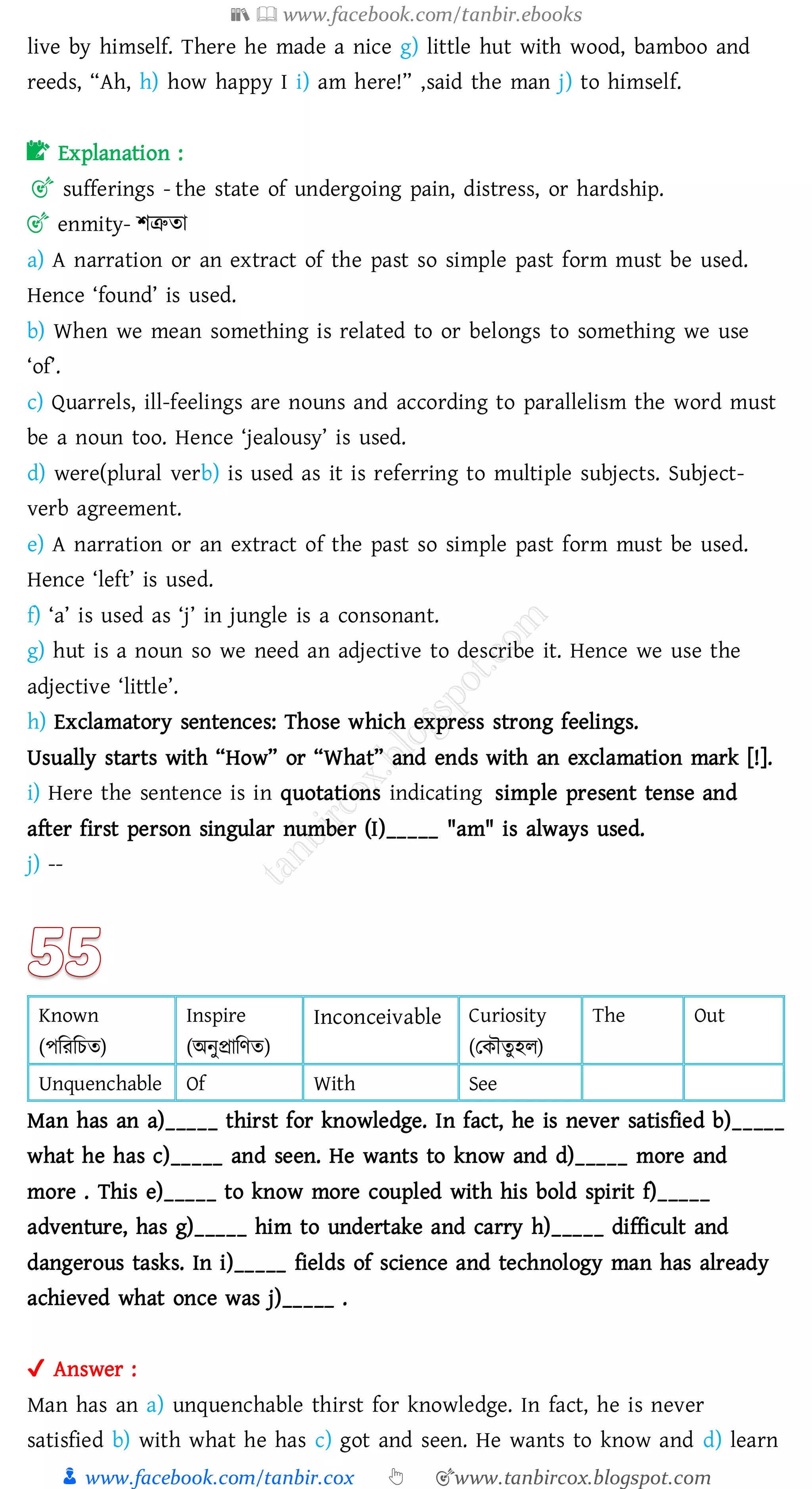 📚  www.facebook.com/tanbir.ebooks
👦 www.facebook.com/tanbir.cox 👆 🎯www.tanbircox.blogspot.com
live by himself. There he made a nice g) little hut with wood, bamboo and
reeds, “Ah, h) how happy I i) am here!” ,said the man j) to himself.
📝 Explanation :
🎯 sufferings - the state of undergoing pain, distress, or hardship.
🎯 enmity- িত্রুো
a) A narration or an extract of the past so simple past form must be used.
Hence ‘found’ is used.
b) When we mean something is related to or belongs to something we use
‘of’.
c) Quarrels, ill-feelings are nouns and according to parallelism the word must
be a noun too. Hence ‘jealousy’ is used.
d) were(plural verb) is used as it is referring to multiple subjects. Subject-
verb agreement.
e) A narration or an extract of the past so simple past form must be used.
Hence ‘left’ is used.
f) ‘a’ is used as ‘j’ in jungle is a consonant.
g) hut is a noun so we need an adjective to describe it. Hence we use the
adjective ‘little’.
h) Exclamatory sentences: Those which express strong feelings.
Usually starts with “How” or “What” and ends with an exclamation mark [!].
i) Here the sentence is in quotations indicating simple present tense and
after first person singular number (I)_____ "am" is always used.
j) --
Known
(পজেজেে)
Inspire
(অনুপ্রাজণে)
Inconceivable Curiosity
(তকৌেুহে)
The Out
Unquenchable Of With See
Man has an a)_____ thirst for knowledge. In fact, he is never satisfied b)_____
what he has c)_____ and seen. He wants to know and d)_____ more and
more . This e)_____ to know more coupled with his bold spirit f)_____
adventure, has g)_____ him to undertake and carry h)_____ difficult and
dangerous tasks. In i)_____ fields of science and technology man has already
achieved what once was j)_____ .
✔ Answer :
Man has an a) unquenchable thirst for knowledge. In fact, he is never
satisfied b) with what he has c) got and seen. He wants to know and d) learn
 