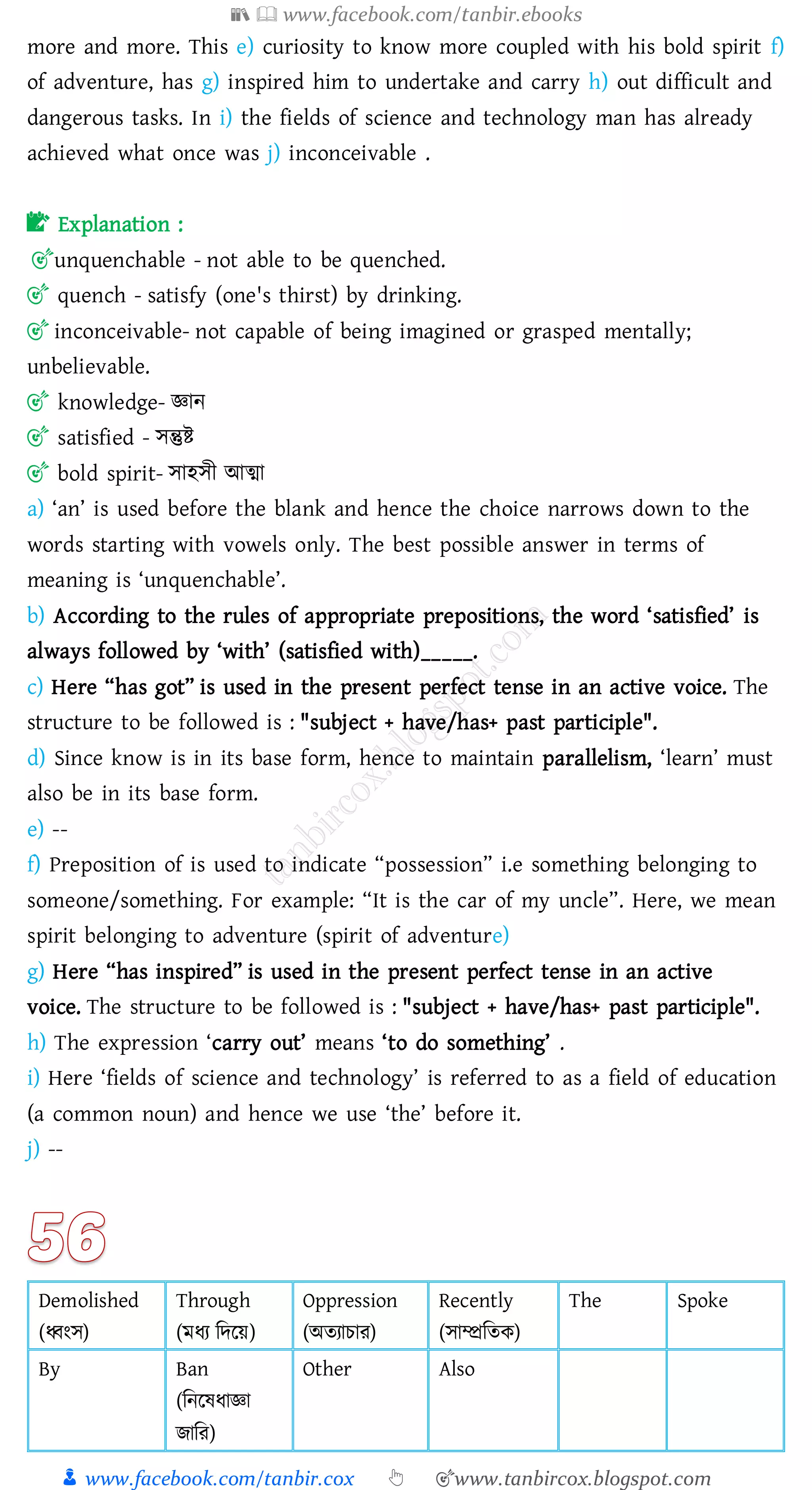 📚  www.facebook.com/tanbir.ebooks
👦 www.facebook.com/tanbir.cox 👆 🎯www.tanbircox.blogspot.com
more and more. This e) curiosity to know more coupled with his bold spirit f)
of adventure, has g) inspired him to undertake and carry h) out difficult and
dangerous tasks. In i) the fields of science and technology man has already
achieved what once was j) inconceivable .
📝 Explanation :
🎯unquenchable - not able to be quenched.
🎯 quench - satisfy (one's thirst) by drinking.
🎯 inconceivable- not capable of being imagined or grasped mentally;
unbelievable.
🎯 knowledge- জ্ঞান
🎯 satisfied - সন্তুি
🎯 bold spirit- সাহসী আত্মা
a) ‘an’ is used before the blank and hence the choice narrows down to the
words starting with vowels only. The best possible answer in terms of
meaning is ‘unquenchable’.
b) According to the rules of appropriate prepositions, the word ‘satisfied’ is
always followed by ‘with’ (satisfied with)_____.
c) Here “has got” is used in the present perfect tense in an active voice. The
structure to be followed is : "subject + have/has+ past participle".
d) Since know is in its base form, hence to maintain parallelism, ‘learn’ must
also be in its base form.
e) --
f) Preposition of is used to indicate “possession” i.e something belonging to
someone/something. For example: “It is the car of my uncle”. Here, we mean
spirit belonging to adventure (spirit of adventure)
g) Here “has inspired” is used in the present perfect tense in an active
voice. The structure to be followed is : "subject + have/has+ past participle".
h) The expression ‘carry out’ means ‘to do something’ .
i) Here ‘fields of science and technology’ is referred to as a field of education
(a common noun) and hence we use ‘the’ before it.
j) --
Demolished
(ধ্বংস)
Through
(মযে জদরয়)
Oppression
(অেোোে)
Recently
(সাম্প্রজেক)
The Spoke
By Ban
(জনরষ্যাজ্ঞা
িাজে)
Other Also
 