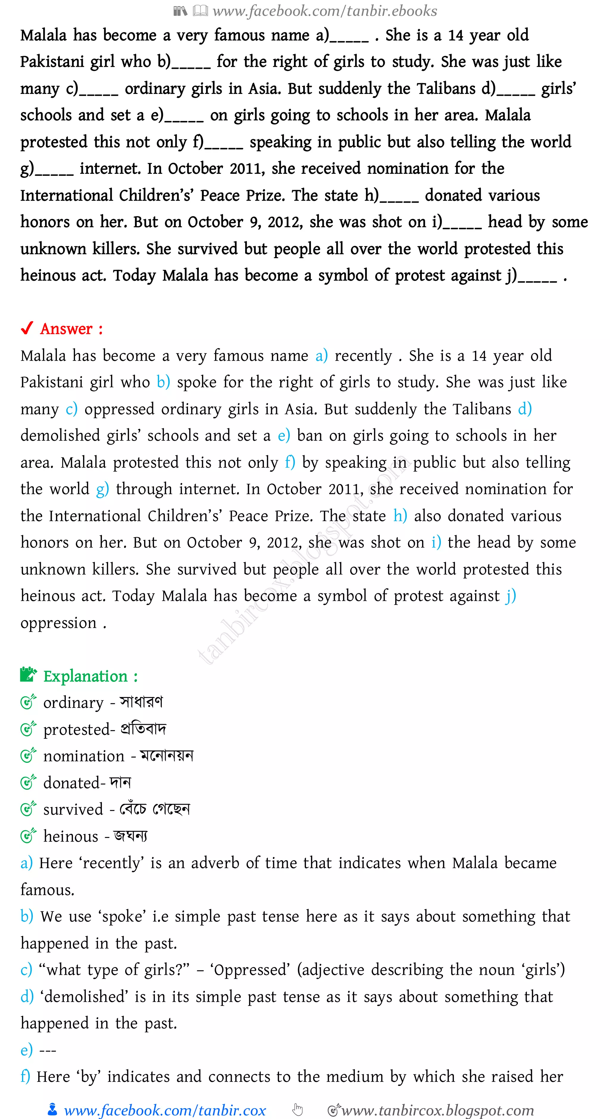 📚  www.facebook.com/tanbir.ebooks
👦 www.facebook.com/tanbir.cox 👆 🎯www.tanbircox.blogspot.com
Malala has become a very famous name a)_____ . She is a 14 year old
Pakistani girl who b)_____ for the right of girls to study. She was just like
many c)_____ ordinary girls in Asia. But suddenly the Talibans d)_____ girls’
schools and set a e)_____ on girls going to schools in her area. Malala
protested this not only f)_____ speaking in public but also telling the world
g)_____ internet. In October 2011, she received nomination for the
International Children’s’ Peace Prize. The state h)_____ donated various
honors on her. But on October 9, 2012, she was shot on i)_____ head by some
unknown killers. She survived but people all over the world protested this
heinous act. Today Malala has become a symbol of protest against j)_____ .
✔ Answer :
Malala has become a very famous name a) recently . She is a 14 year old
Pakistani girl who b) spoke for the right of girls to study. She was just like
many c) oppressed ordinary girls in Asia. But suddenly the Talibans d)
demolished girls’ schools and set a e) ban on girls going to schools in her
area. Malala protested this not only f) by speaking in public but also telling
the world g) through internet. In October 2011, she received nomination for
the International Children’s’ Peace Prize. The state h) also donated various
honors on her. But on October 9, 2012, she was shot on i) the head by some
unknown killers. She survived but people all over the world protested this
heinous act. Today Malala has become a symbol of protest against j)
oppression .
📝 Explanation :
🎯 ordinary - সাযােণ
🎯 protested- প্রজেবাদ
🎯 nomination - মরনানয়ন
🎯 donated- দান
🎯 survived - তবাঁরে তেরিন
🎯 heinous - িঘনে
a) Here ‘recently’ is an adverb of time that indicates when Malala became
famous.
b) We use ‘spoke’ i.e simple past tense here as it says about something that
happened in the past.
c) “what type of girls?” – ‘Oppressed’ (adjective describing the noun ‘girls’)
d) ‘demolished’ is in its simple past tense as it says about something that
happened in the past.
e) ---
f) Here ‘by’ indicates and connects to the medium by which she raised her
 