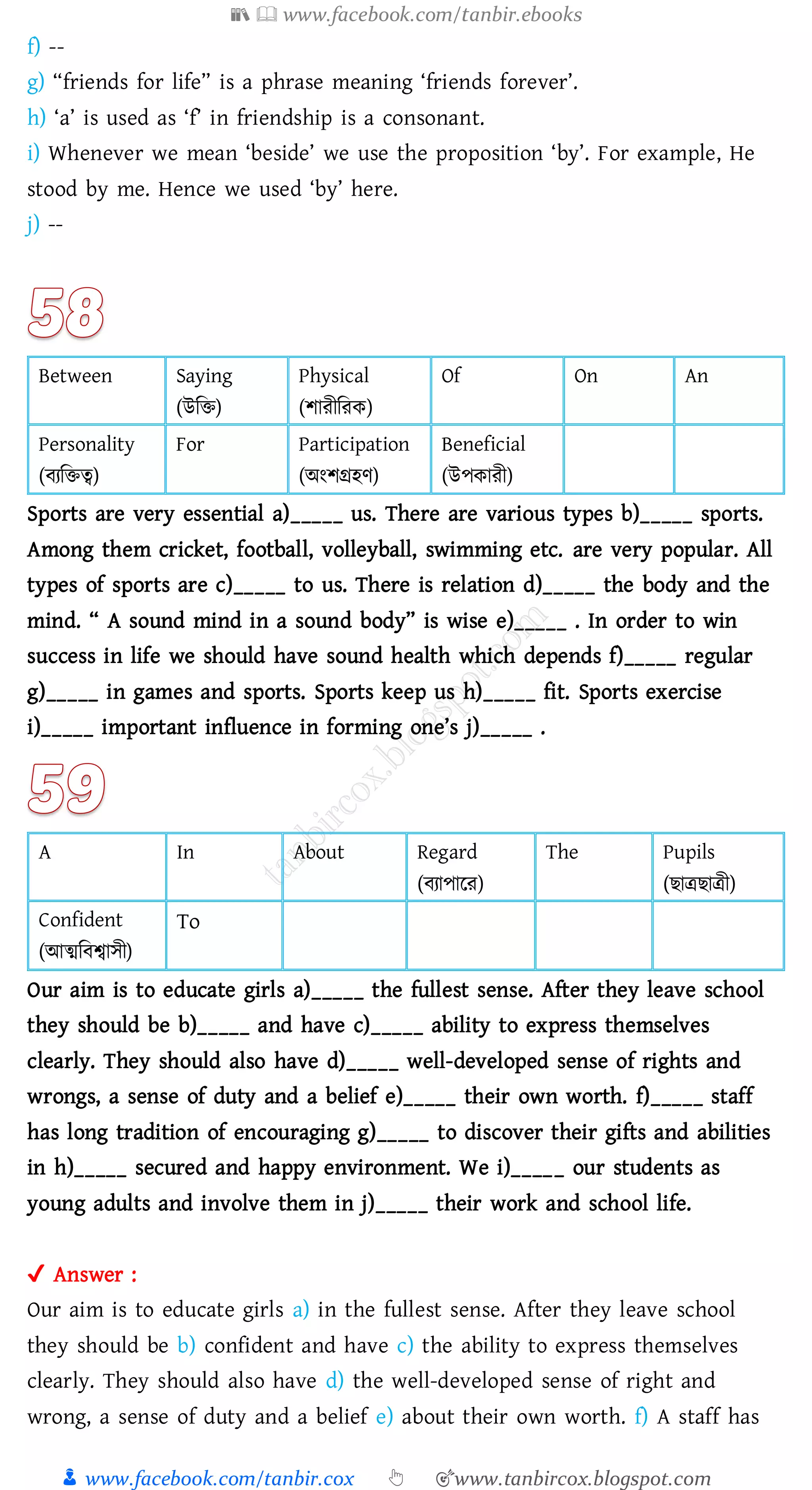 📚  www.facebook.com/tanbir.ebooks
👦 www.facebook.com/tanbir.cox 👆 🎯www.tanbircox.blogspot.com
f) --
g) “friends for life” is a phrase meaning ‘friends forever’.
h) ‘a’ is used as ‘f’ in friendship is a consonant.
i) Whenever we mean ‘beside’ we use the proposition ‘by’. For example, He
stood by me. Hence we used ‘by’ here.
j) --
Between Saying
(উজি)
Physical
(িােীজেক)
Of On An
Personality
(বেজিত্ব)
For Participation
(অংিগ্রহণ)
Beneficial
(উপকােী)
Sports are very essential a)_____ us. There are various types b)_____ sports.
Among them cricket, football, volleyball, swimming etc. are very popular. All
types of sports are c)_____ to us. There is relation d)_____ the body and the
mind. “ A sound mind in a sound body” is wise e)_____ . In order to win
success in life we should have sound health which depends f)_____ regular
g)_____ in games and sports. Sports keep us h)_____ fit. Sports exercise
i)_____ important influence in forming one’s j)_____ .
A In About Regard
(বোপারে)
The Pupils
(িাত্রিাত্রী)
Confident
(আত্মজবশ্বাসী)
To
Our aim is to educate girls a)_____ the fullest sense. After they leave school
they should be b)_____ and have c)_____ ability to express themselves
clearly. They should also have d)_____ well-developed sense of rights and
wrongs, a sense of duty and a belief e)_____ their own worth. f)_____ staff
has long tradition of encouraging g)_____ to discover their gifts and abilities
in h)_____ secured and happy environment. We i)_____ our students as
young adults and involve them in j)_____ their work and school life.
✔ Answer :
Our aim is to educate girls a) in the fullest sense. After they leave school
they should be b) confident and have c) the ability to express themselves
clearly. They should also have d) the well-developed sense of right and
wrong, a sense of duty and a belief e) about their own worth. f) A staff has
 