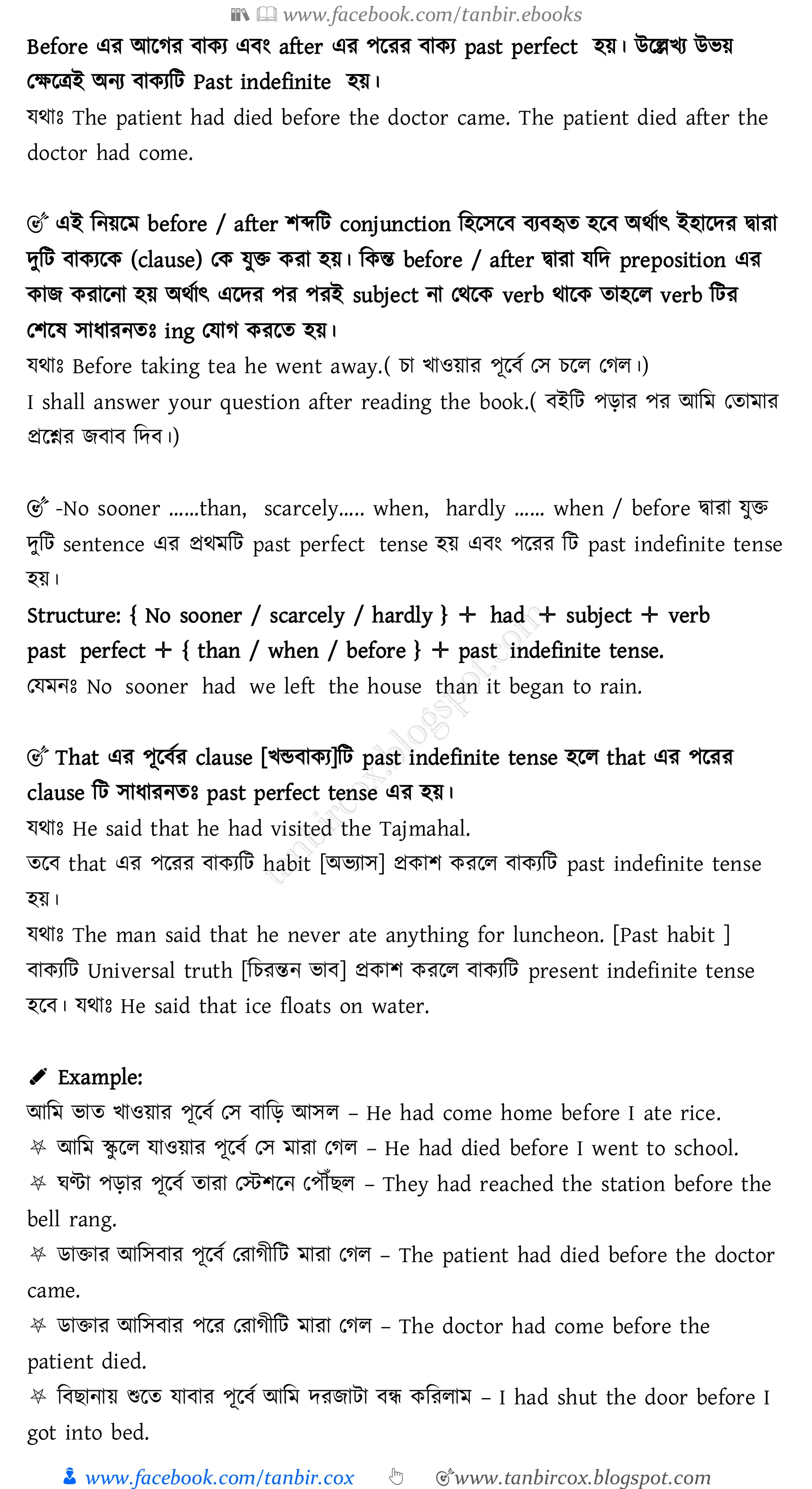 📚  www.facebook.com/tanbir.ebooks
👦 www.facebook.com/tanbir.cox 👆 🎯www.tanbircox.blogspot.com
Before এে আরেে বাকে এবং after এে পরেে বাকে past perfect হয়। উরল্লখে উভয়
তক্ষরত্রই অনে বাকেজট Past indefinite হয়।
যথাঃ The patient had died before the doctor came. The patient died after the
doctor had come.
🎯 এই জনয়রম before / after িব্দজট conjunction জহরসরব বেবহৃে হরব অথতাৎ ইহারদে দ্বাো
দুজট বাকেরক (clause) তক যুি কো হয়। জকন্ত before / after দ্বাো যজদ preposition এে
কাি কোরনা হয় অথতাৎ এরদে পে পেই subject না তথরক verb থারক োহরে verb জটে
তিরষ্ সাযােনেঃ ing তযাে কেরে হয়।
যথাঃ Before taking tea he went away.( ো খাওয়াে পূরবত তস েরে তেে।)
I shall answer your question after reading the book.( বইজট পড়াে পে আজম তোমাে
প্ররশ্নে িবাব জদব।)
🎯 -No sooner ……than, scarcely….. when, hardly …… when / before দ্বাো যুি
দুজট sentence এে প্রথমজট past perfect tense হয় এবং পরেে জট past indefinite tense
হয়।
Structure: { No sooner / scarcely / hardly } ✛ had ✛ subject ✛ verb
past perfect ✛ { than / when / before } ✛ past indefinite tense.
তযমনঃ No sooner had we left the house than it began to rain.
🎯 That এে পূরবতে clause [খন্ডবাকে]জট past indefinite tense হরে that এে পরেে
clause জট সাযােনেঃ past perfect tense এে হয়।
যথাঃ He said that he had visited the Tajmahal.
েরব that এে পরেে বাকেজট habit [অভোস] প্রকাি কেরে বাকেজট past indefinite tense
হয়।
যথাঃ The man said that he never ate anything for luncheon. [Past habit ]
বাকেজট Universal truth [জেেন্তন ভাব] প্রকাি কেরে বাকেজট present indefinite tense
হরব। যথাঃ He said that ice floats on water.
✐ Example:
আজম ভাে খাওয়াে পূরবত তস বাজড় আসে – He had come home before I ate rice.
⛧ আজম স্কু রে যাওয়াে পূরবত তস মাো তেে – He had died before I went to school.
⛧ ঘণ্টা পড়াে পূরবত োো তস্টিরন তপৌঁিে – They had reached the station before the
bell rang.
⛧ িািাে আজসবাে পূরবত তোেীজট মাো তেে – The patient had died before the doctor
came.
⛧ িািাে আজসবাে পরে তোেীজট মাো তেে – The doctor had come before the
patient died.
⛧ জবিানায় শুরে যাবাে পূরবত আজম দেিাটা বন্ধ কজেোম – I had shut the door before I
got into bed.
 