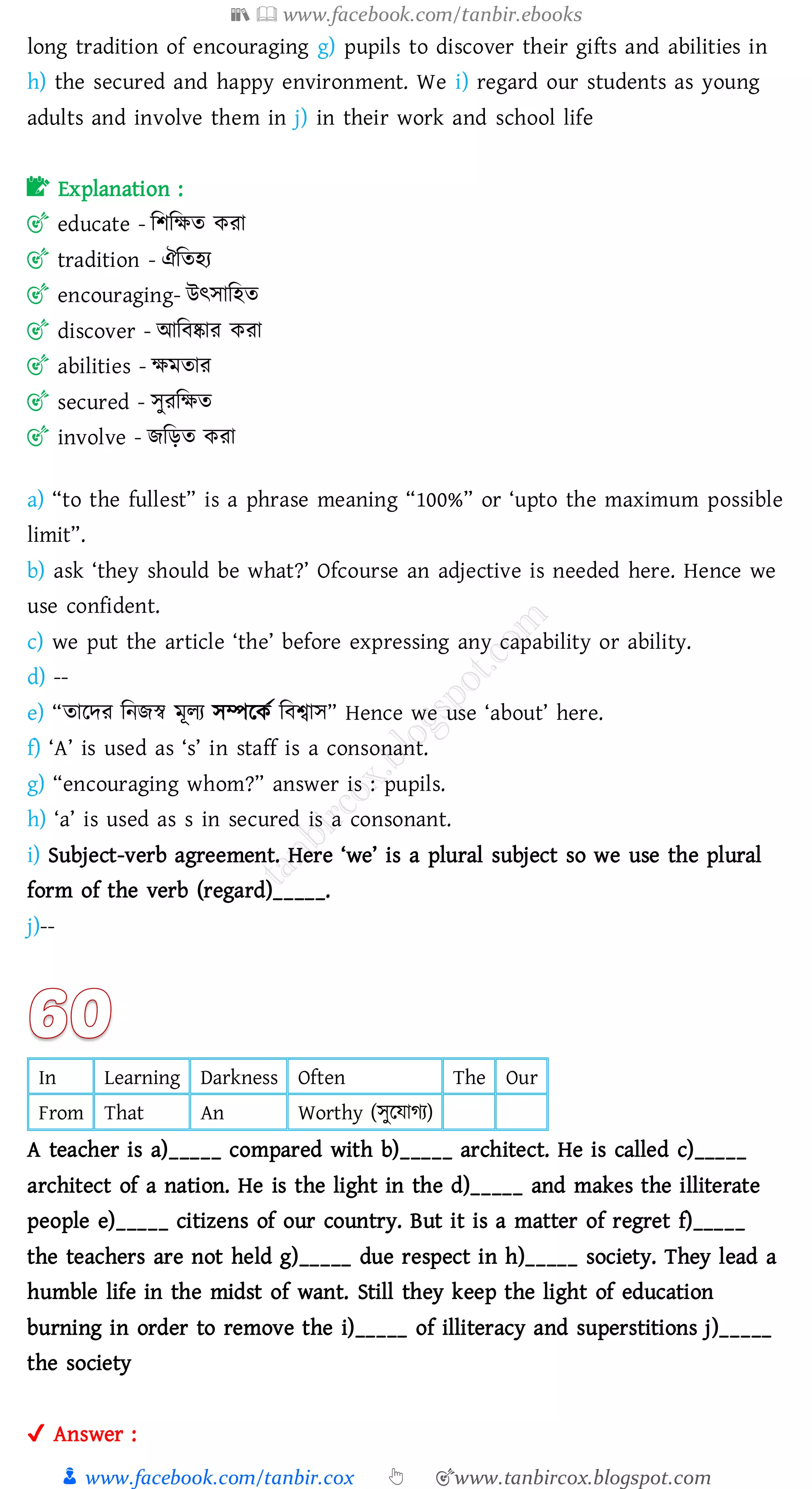 📚  www.facebook.com/tanbir.ebooks
👦 www.facebook.com/tanbir.cox 👆 🎯www.tanbircox.blogspot.com
long tradition of encouraging g) pupils to discover their gifts and abilities in
h) the secured and happy environment. We i) regard our students as young
adults and involve them in j) in their work and school life
📝 Explanation :
🎯 educate - জিজক্ষে কো
🎯 tradition - ঐজেহে
🎯 encouraging- উৎসাজহে
🎯 discover - আজবষ্কাে কো
🎯 abilities - ক্ষমোে
🎯 secured - সুেজক্ষে
🎯 involve - িজড়ে কো
a) “to the fullest” is a phrase meaning “100%” or ‘upto the maximum possible
limit”.
b) ask ‘they should be what?’ Ofcourse an adjective is needed here. Hence we
use confident.
c) we put the article ‘the’ before expressing any capability or ability.
d) --
e) “োরদে জনিস্ব মূেে সম্পরকত জবশ্বাস” Hence we use ‘about’ here.
f) ‘A’ is used as ‘s’ in staff is a consonant.
g) “encouraging whom?” answer is : pupils.
h) ‘a’ is used as s in secured is a consonant.
i) Subject-verb agreement. Here ‘we’ is a plural subject so we use the plural
form of the verb (regard)_____.
j)--
In Learning Darkness Often The Our
From That An Worthy (সুরযােে)
A teacher is a)_____ compared with b)_____ architect. He is called c)_____
architect of a nation. He is the light in the d)_____ and makes the illiterate
people e)_____ citizens of our country. But it is a matter of regret f)_____
the teachers are not held g)_____ due respect in h)_____ society. They lead a
humble life in the midst of want. Still they keep the light of education
burning in order to remove the i)_____ of illiteracy and superstitions j)_____
the society
✔ Answer :
 