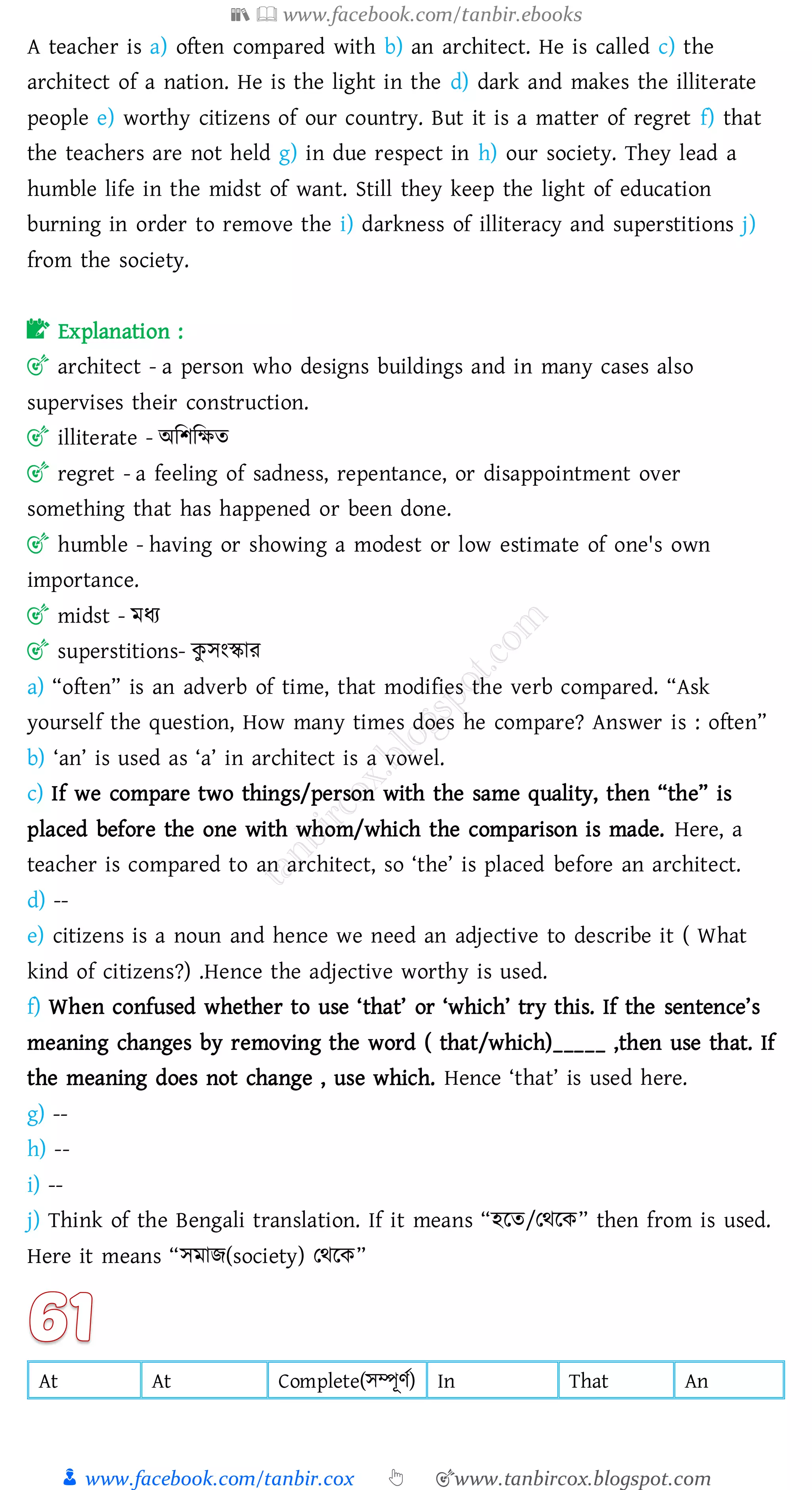 📚  www.facebook.com/tanbir.ebooks
👦 www.facebook.com/tanbir.cox 👆 🎯www.tanbircox.blogspot.com
A teacher is a) often compared with b) an architect. He is called c) the
architect of a nation. He is the light in the d) dark and makes the illiterate
people e) worthy citizens of our country. But it is a matter of regret f) that
the teachers are not held g) in due respect in h) our society. They lead a
humble life in the midst of want. Still they keep the light of education
burning in order to remove the i) darkness of illiteracy and superstitions j)
from the society.
📝 Explanation :
🎯 architect - a person who designs buildings and in many cases also
supervises their construction.
🎯 illiterate - অজিজক্ষে
🎯 regret - a feeling of sadness, repentance, or disappointment over
something that has happened or been done.
🎯 humble - having or showing a modest or low estimate of one's own
importance.
🎯 midst - মযে
🎯 superstitions- কু সংস্কাে
a) “often” is an adverb of time, that modifies the verb compared. “Ask
yourself the question, How many times does he compare? Answer is : often”
b) ‘an’ is used as ‘a’ in architect is a vowel.
c) If we compare two things/person with the same quality, then “the” is
placed before the one with whom/which the comparison is made. Here, a
teacher is compared to an architect, so ‘the’ is placed before an architect.
d) --
e) citizens is a noun and hence we need an adjective to describe it ( What
kind of citizens?) .Hence the adjective worthy is used.
f) When confused whether to use ‘that’ or ‘which’ try this. If the sentence’s
meaning changes by removing the word ( that/which)_____ ,then use that. If
the meaning does not change , use which. Hence ‘that’ is used here.
g) --
h) --
i) --
j) Think of the Bengali translation. If it means “হরে/তথরক” then from is used.
Here it means “সমাি(society) তথরক”
At At Complete(সম্পূণত) In That An
 