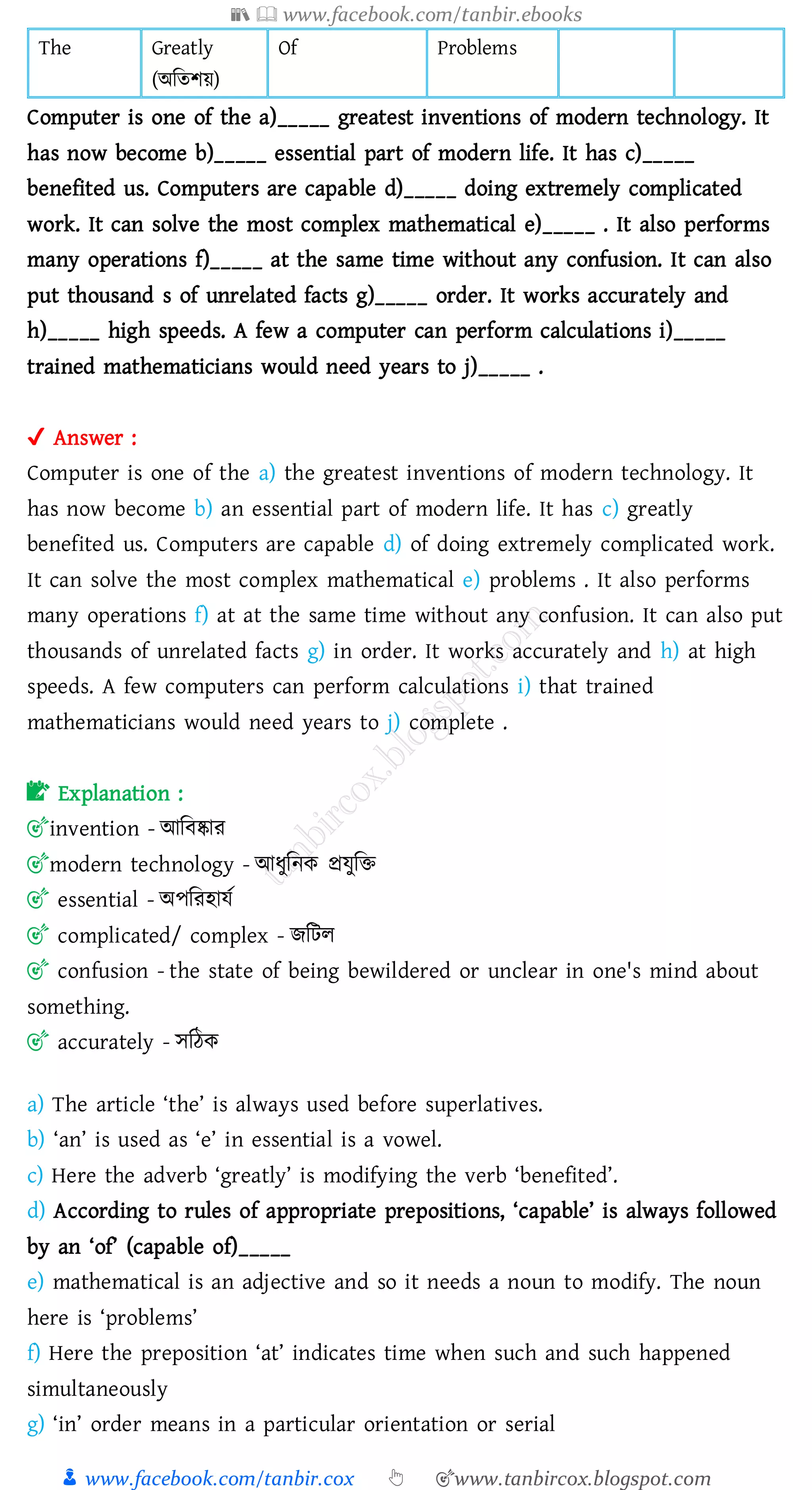 📚  www.facebook.com/tanbir.ebooks
👦 www.facebook.com/tanbir.cox 👆 🎯www.tanbircox.blogspot.com
The Greatly
(অজেিয়)
Of Problems
Computer is one of the a)_____ greatest inventions of modern technology. It
has now become b)_____ essential part of modern life. It has c)_____
benefited us. Computers are capable d)_____ doing extremely complicated
work. It can solve the most complex mathematical e)_____ . It also performs
many operations f)_____ at the same time without any confusion. It can also
put thousand s of unrelated facts g)_____ order. It works accurately and
h)_____ high speeds. A few a computer can perform calculations i)_____
trained mathematicians would need years to j)_____ .
✔ Answer :
Computer is one of the a) the greatest inventions of modern technology. It
has now become b) an essential part of modern life. It has c) greatly
benefited us. Computers are capable d) of doing extremely complicated work.
It can solve the most complex mathematical e) problems . It also performs
many operations f) at at the same time without any confusion. It can also put
thousands of unrelated facts g) in order. It works accurately and h) at high
speeds. A few computers can perform calculations i) that trained
mathematicians would need years to j) complete .
📝 Explanation :
🎯invention - আজবষ্কাে
🎯modern technology - আযুজনক প্রযুজি
🎯 essential - অপজেহাযত
🎯 complicated/ complex - িজটে
🎯 confusion - the state of being bewildered or unclear in one's mind about
something.
🎯 accurately - সজঠক
a) The article ‘the’ is always used before superlatives.
b) ‘an’ is used as ‘e’ in essential is a vowel.
c) Here the adverb ‘greatly’ is modifying the verb ‘benefited’.
d) According to rules of appropriate prepositions, ‘capable’ is always followed
by an ‘of’ (capable of)_____
e) mathematical is an adjective and so it needs a noun to modify. The noun
here is ‘problems’
f) Here the preposition ‘at’ indicates time when such and such happened
simultaneously
g) ‘in’ order means in a particular orientation or serial
 