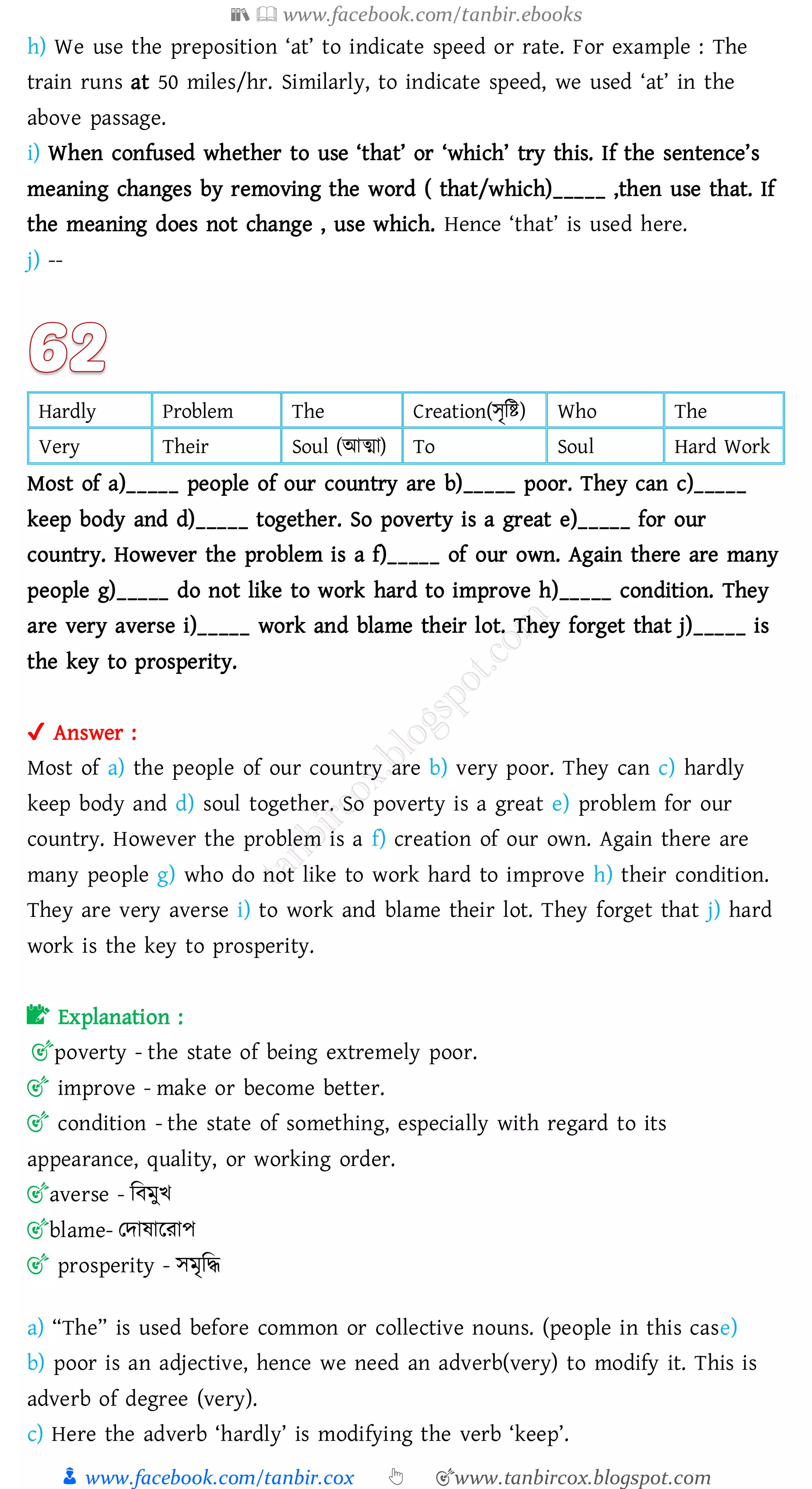 📚  www.facebook.com/tanbir.ebooks
👦 www.facebook.com/tanbir.cox 👆 🎯www.tanbircox.blogspot.com
h) We use the preposition ‘at’ to indicate speed or rate. For example : The
train runs at 50 miles/hr. Similarly, to indicate speed, we used ‘at’ in the
above passage.
i) When confused whether to use ‘that’ or ‘which’ try this. If the sentence’s
meaning changes by removing the word ( that/which)_____ ,then use that. If
the meaning does not change , use which. Hence ‘that’ is used here.
j) --
Hardly Problem The Creation(সৃজি) Who The
Very Their Soul (আত্মা) To Soul Hard Work
Most of a)_____ people of our country are b)_____ poor. They can c)_____
keep body and d)_____ together. So poverty is a great e)_____ for our
country. However the problem is a f)_____ of our own. Again there are many
people g)_____ do not like to work hard to improve h)_____ condition. They
are very averse i)_____ work and blame their lot. They forget that j)_____ is
the key to prosperity.
✔ Answer :
Most of a) the people of our country are b) very poor. They can c) hardly
keep body and d) soul together. So poverty is a great e) problem for our
country. However the problem is a f) creation of our own. Again there are
many people g) who do not like to work hard to improve h) their condition.
They are very averse i) to work and blame their lot. They forget that j) hard
work is the key to prosperity.
📝 Explanation :
🎯poverty - the state of being extremely poor.
🎯 improve - make or become better.
🎯 condition - the state of something, especially with regard to its
appearance, quality, or working order.
🎯averse - জবমুখ
🎯blame- তদাষ্ারোপ
🎯 prosperity - সমৃজদ্ধ
a) “The” is used before common or collective nouns. (people in this case)
b) poor is an adjective, hence we need an adverb(very) to modify it. This is
adverb of degree (very).
c) Here the adverb ‘hardly’ is modifying the verb ‘keep’.
 