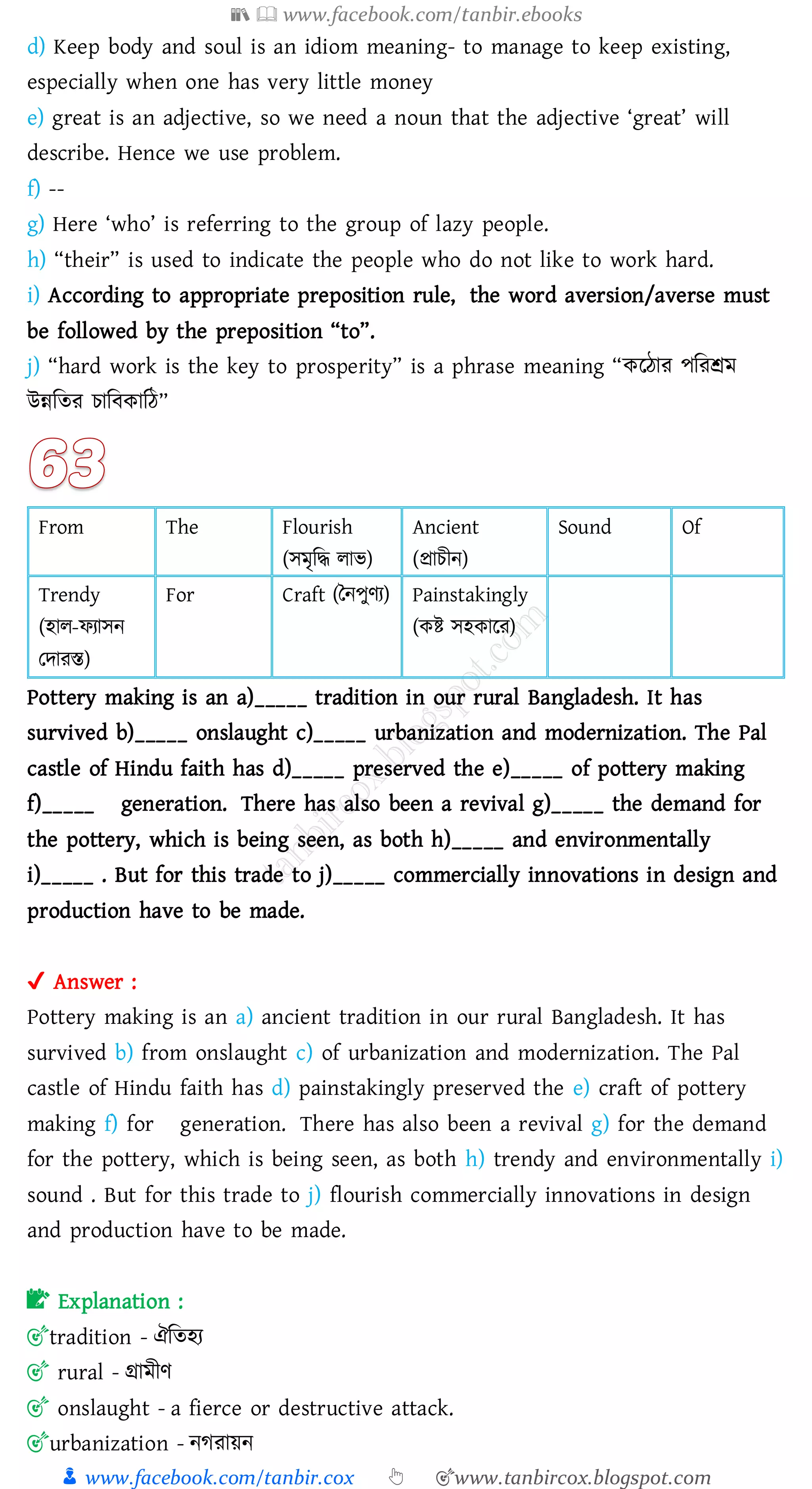 📚  www.facebook.com/tanbir.ebooks
👦 www.facebook.com/tanbir.cox 👆 🎯www.tanbircox.blogspot.com
d) Keep body and soul is an idiom meaning- to manage to keep existing,
especially when one has very little money
e) great is an adjective, so we need a noun that the adjective ‘great’ will
describe. Hence we use problem.
f) --
g) Here ‘who’ is referring to the group of lazy people.
h) “their” is used to indicate the people who do not like to work hard.
i) According to appropriate preposition rule, the word aversion/averse must
be followed by the preposition “to”.
j) “hard work is the key to prosperity” is a phrase meaning “করঠাে পজেশ্রম
উন্নজেে োজবকাজঠ”
From The Flourish
(সমৃজদ্ধ োভ)
Ancient
(প্রােীন)
Sound Of
Trendy
(হাে-ফোসন
তদােস্ত)
For Craft (তনপুণে) Painstakingly
(কি সহকারে)
Pottery making is an a)_____ tradition in our rural Bangladesh. It has
survived b)_____ onslaught c)_____ urbanization and modernization. The Pal
castle of Hindu faith has d)_____ preserved the e)_____ of pottery making
f)_____ generation. There has also been a revival g)_____ the demand for
the pottery, which is being seen, as both h)_____ and environmentally
i)_____ . But for this trade to j)_____ commercially innovations in design and
production have to be made.
✔ Answer :
Pottery making is an a) ancient tradition in our rural Bangladesh. It has
survived b) from onslaught c) of urbanization and modernization. The Pal
castle of Hindu faith has d) painstakingly preserved the e) craft of pottery
making f) for generation. There has also been a revival g) for the demand
for the pottery, which is being seen, as both h) trendy and environmentally i)
sound . But for this trade to j) flourish commercially innovations in design
and production have to be made.
📝 Explanation :
🎯tradition - ঐজেহে
🎯 rural - গ্রামীণ
🎯 onslaught - a fierce or destructive attack.
🎯urbanization - নেোয়ন
 