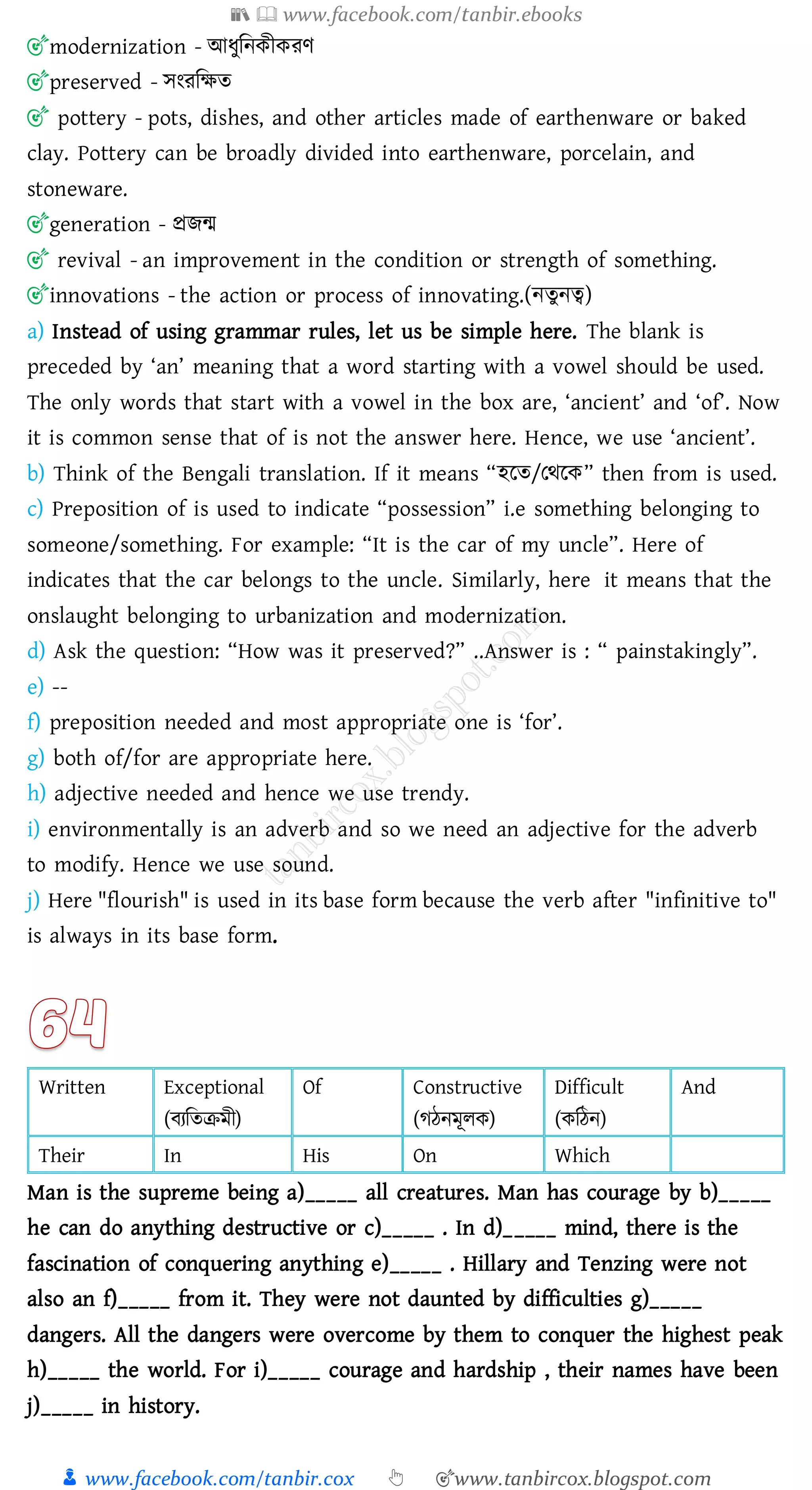 📚  www.facebook.com/tanbir.ebooks
👦 www.facebook.com/tanbir.cox 👆 🎯www.tanbircox.blogspot.com
🎯modernization - আযুজনকীকেণ
🎯preserved - সংেজক্ষে
🎯 pottery - pots, dishes, and other articles made of earthenware or baked
clay. Pottery can be broadly divided into earthenware, porcelain, and
stoneware.
🎯generation - প্রিন্ম
🎯 revival - an improvement in the condition or strength of something.
🎯innovations - the action or process of innovating.(নেুনত্ব)
a) Instead of using grammar rules, let us be simple here. The blank is
preceded by ‘an’ meaning that a word starting with a vowel should be used.
The only words that start with a vowel in the box are, ‘ancient’ and ‘of’. Now
it is common sense that of is not the answer here. Hence, we use ‘ancient’.
b) Think of the Bengali translation. If it means “হরে/তথরক” then from is used.
c) Preposition of is used to indicate “possession” i.e something belonging to
someone/something. For example: “It is the car of my uncle”. Here of
indicates that the car belongs to the uncle. Similarly, here it means that the
onslaught belonging to urbanization and modernization.
d) Ask the question: “How was it preserved?” ..Answer is : “ painstakingly”.
e) --
f) preposition needed and most appropriate one is ‘for’.
g) both of/for are appropriate here.
h) adjective needed and hence we use trendy.
i) environmentally is an adverb and so we need an adjective for the adverb
to modify. Hence we use sound.
j) Here "flourish" is used in its base form because the verb after "infinitive to"
is always in its base form.
Written Exceptional
(বেজেিমী)
Of Constructive
(েঠনমূেক)
Difficult
(কজঠন)
And
Their In His On Which
Man is the supreme being a)_____ all creatures. Man has courage by b)_____
he can do anything destructive or c)_____ . In d)_____ mind, there is the
fascination of conquering anything e)_____ . Hillary and Tenzing were not
also an f)_____ from it. They were not daunted by difficulties g)_____
dangers. All the dangers were overcome by them to conquer the highest peak
h)_____ the world. For i)_____ courage and hardship , their names have been
j)_____ in history.
 