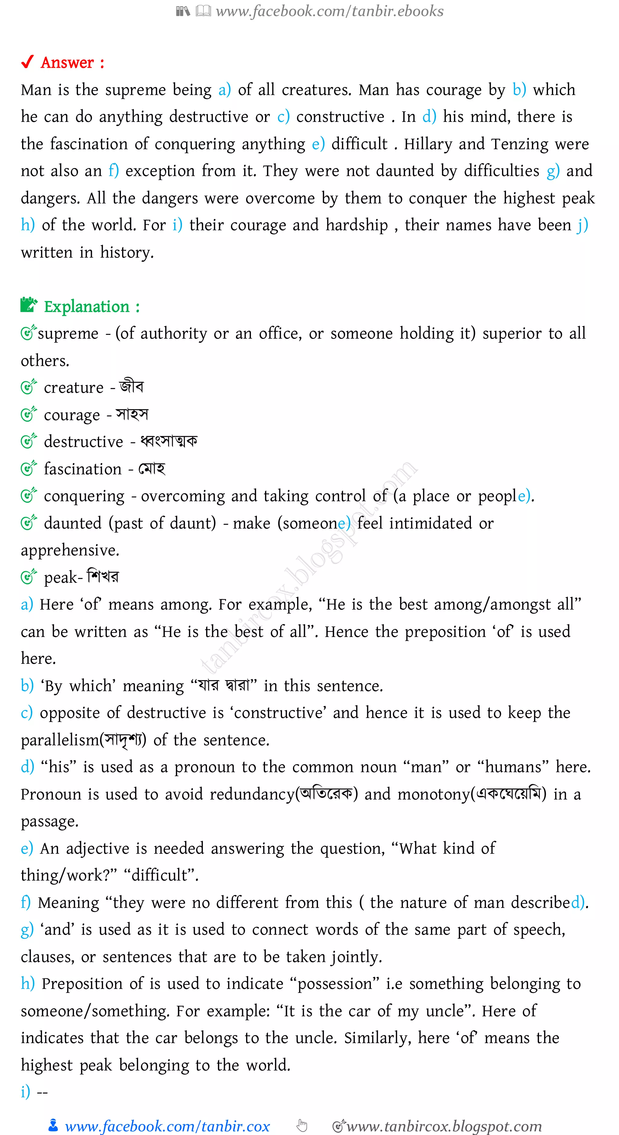 📚  www.facebook.com/tanbir.ebooks
👦 www.facebook.com/tanbir.cox 👆 🎯www.tanbircox.blogspot.com
✔ Answer :
Man is the supreme being a) of all creatures. Man has courage by b) which
he can do anything destructive or c) constructive . In d) his mind, there is
the fascination of conquering anything e) difficult . Hillary and Tenzing were
not also an f) exception from it. They were not daunted by difficulties g) and
dangers. All the dangers were overcome by them to conquer the highest peak
h) of the world. For i) their courage and hardship , their names have been j)
written in history.
📝 Explanation :
🎯supreme - (of authority or an office, or someone holding it) superior to all
others.
🎯 creature - িীব
🎯 courage - সাহস
🎯 destructive - ধ্বংসাত্মক
🎯 fascination - তমাহ
🎯 conquering - overcoming and taking control of (a place or people).
🎯 daunted (past of daunt) - make (someone) feel intimidated or
apprehensive.
🎯 peak- জিখে
a) Here ‘of’ means among. For example, “He is the best among/amongst all”
can be written as “He is the best of all”. Hence the preposition ‘of’ is used
here.
b) ‘By which’ meaning “যাে দ্বাো” in this sentence.
c) opposite of destructive is ‘constructive’ and hence it is used to keep the
parallelism(সাদৃিে) of the sentence.
d) “his” is used as a pronoun to the common noun “man” or “humans” here.
Pronoun is used to avoid redundancy(অজেরেক) and monotony(একরঘরয়জম) in a
passage.
e) An adjective is needed answering the question, “What kind of
thing/work?” “difficult”.
f) Meaning “they were no different from this ( the nature of man described).
g) ‘and’ is used as it is used to connect words of the same part of speech,
clauses, or sentences that are to be taken jointly.
h) Preposition of is used to indicate “possession” i.e something belonging to
someone/something. For example: “It is the car of my uncle”. Here of
indicates that the car belongs to the uncle. Similarly, here ‘of’ means the
highest peak belonging to the world.
i) --
 