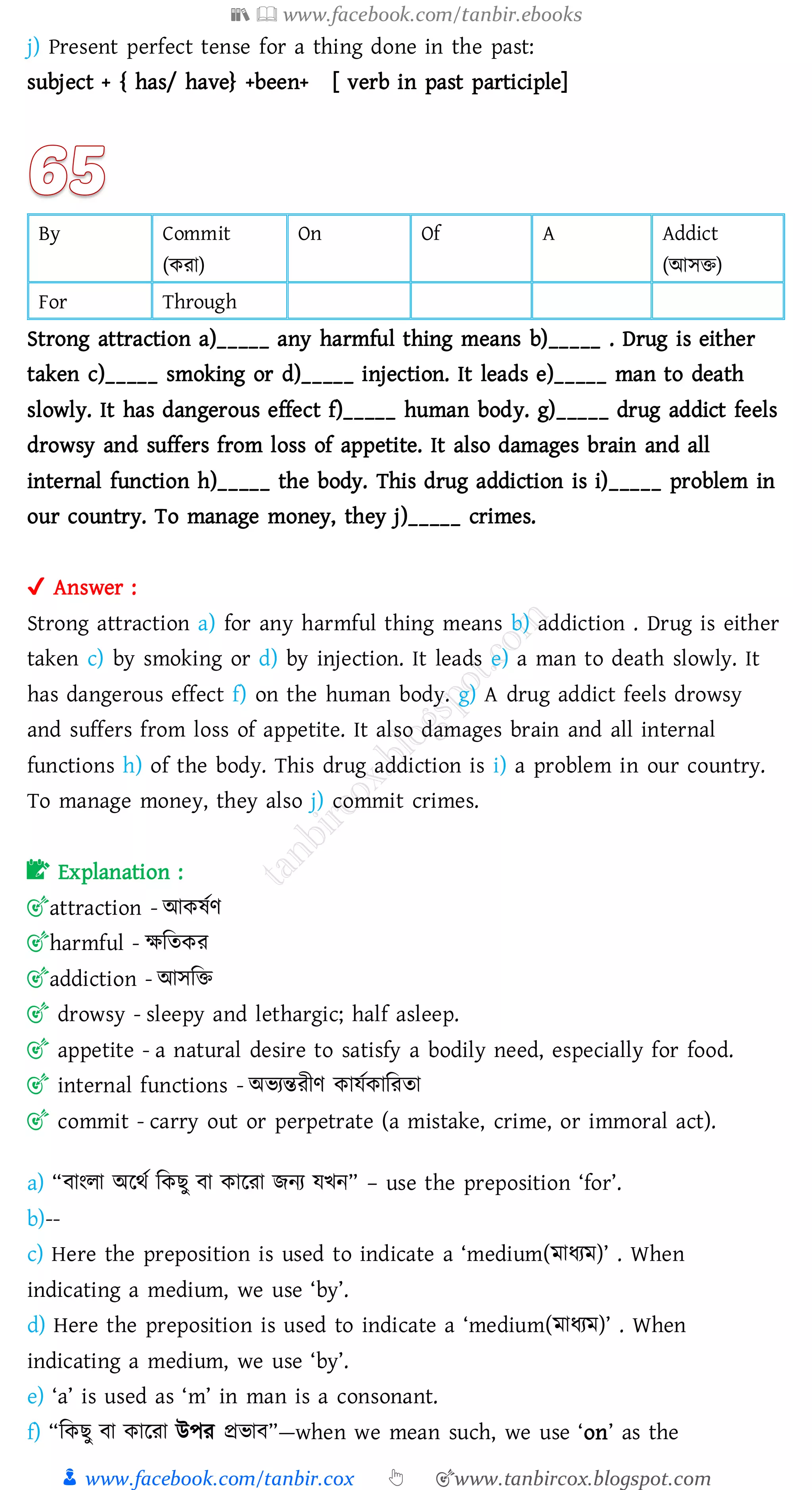 📚  www.facebook.com/tanbir.ebooks
👦 www.facebook.com/tanbir.cox 👆 🎯www.tanbircox.blogspot.com
j) Present perfect tense for a thing done in the past:
subject + { has/ have} +been+ [ verb in past participle]
By Commit
(কো)
On Of A Addict
(আসি)
For Through
Strong attraction a)_____ any harmful thing means b)_____ . Drug is either
taken c)_____ smoking or d)_____ injection. It leads e)_____ man to death
slowly. It has dangerous effect f)_____ human body. g)_____ drug addict feels
drowsy and suffers from loss of appetite. It also damages brain and all
internal function h)_____ the body. This drug addiction is i)_____ problem in
our country. To manage money, they j)_____ crimes.
✔ Answer :
Strong attraction a) for any harmful thing means b) addiction . Drug is either
taken c) by smoking or d) by injection. It leads e) a man to death slowly. It
has dangerous effect f) on the human body. g) A drug addict feels drowsy
and suffers from loss of appetite. It also damages brain and all internal
functions h) of the body. This drug addiction is i) a problem in our country.
To manage money, they also j) commit crimes.
📝 Explanation :
🎯attraction - আকষ্তণ
🎯harmful - ক্ষজেকে
🎯addiction - আসজি
🎯 drowsy - sleepy and lethargic; half asleep.
🎯 appetite - a natural desire to satisfy a bodily need, especially for food.
🎯 internal functions - অভেন্তেীণ কাযতকাজেো
🎯 commit - carry out or perpetrate (a mistake, crime, or immoral act).
a) “বাংো অরথত জকিু বা কারো িনে যখন” – use the preposition ‘for’.
b)--
c) Here the preposition is used to indicate a ‘medium(মাযেম)’ . When
indicating a medium, we use ‘by’.
d) Here the preposition is used to indicate a ‘medium(মাযেম)’ . When
indicating a medium, we use ‘by’.
e) ‘a’ is used as ‘m’ in man is a consonant.
f) “জকিু বা কারো উপে প্রভাব”—when we mean such, we use ‘on’ as the
 