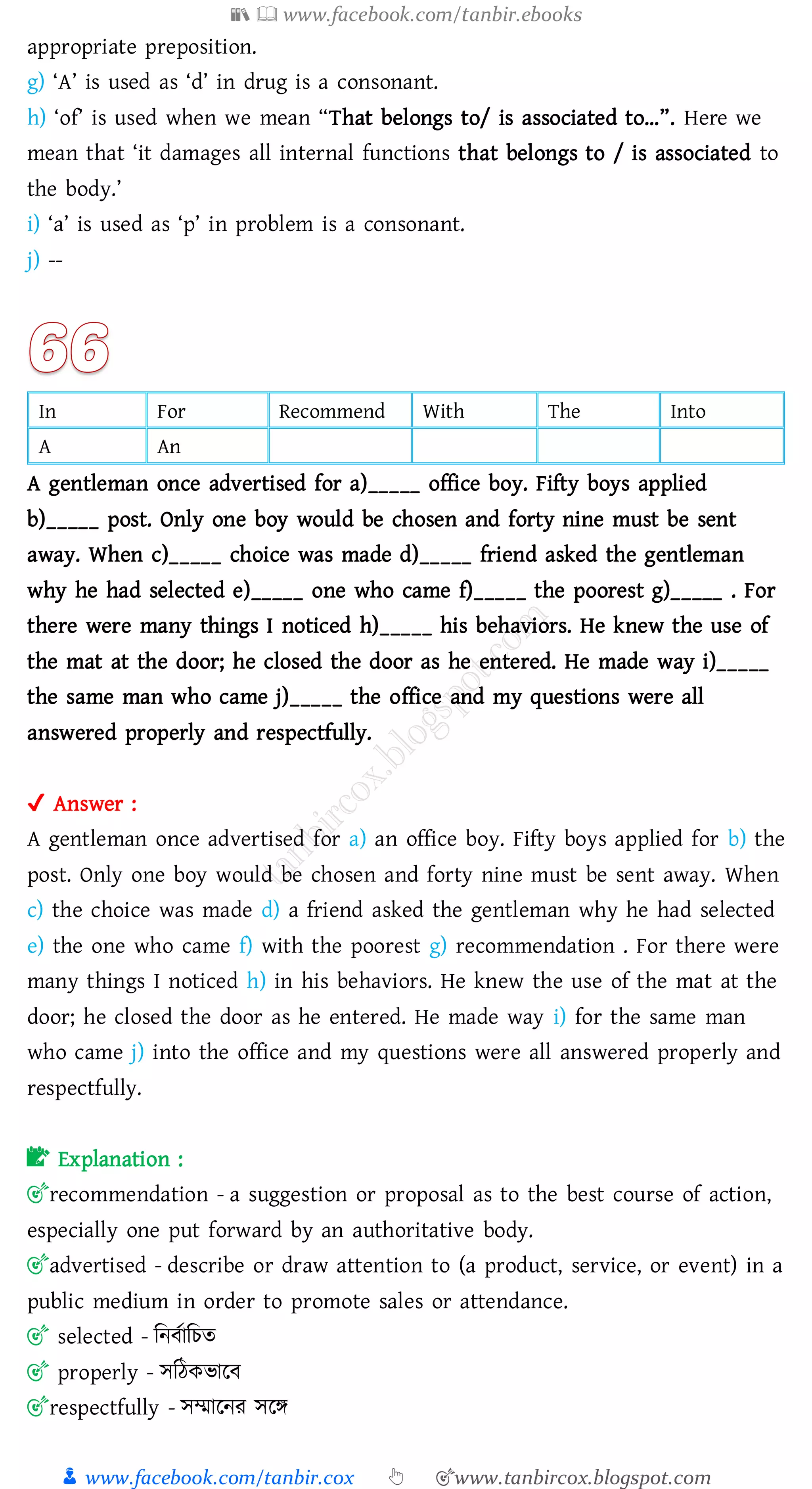 📚  www.facebook.com/tanbir.ebooks
👦 www.facebook.com/tanbir.cox 👆 🎯www.tanbircox.blogspot.com
appropriate preposition.
g) ‘A’ is used as ‘d’ in drug is a consonant.
h) ‘of’ is used when we mean “That belongs to/ is associated to…”. Here we
mean that ‘it damages all internal functions that belongs to / is associated to
the body.’
i) ‘a’ is used as ‘p’ in problem is a consonant.
j) --
In For Recommend With The Into
A An
A gentleman once advertised for a)_____ office boy. Fifty boys applied
b)_____ post. Only one boy would be chosen and forty nine must be sent
away. When c)_____ choice was made d)_____ friend asked the gentleman
why he had selected e)_____ one who came f)_____ the poorest g)_____ . For
there were many things I noticed h)_____ his behaviors. He knew the use of
the mat at the door; he closed the door as he entered. He made way i)_____
the same man who came j)_____ the office and my questions were all
answered properly and respectfully.
✔ Answer :
A gentleman once advertised for a) an office boy. Fifty boys applied for b) the
post. Only one boy would be chosen and forty nine must be sent away. When
c) the choice was made d) a friend asked the gentleman why he had selected
e) the one who came f) with the poorest g) recommendation . For there were
many things I noticed h) in his behaviors. He knew the use of the mat at the
door; he closed the door as he entered. He made way i) for the same man
who came j) into the office and my questions were all answered properly and
respectfully.
📝 Explanation :
🎯recommendation - a suggestion or proposal as to the best course of action,
especially one put forward by an authoritative body.
🎯advertised - describe or draw attention to (a product, service, or event) in a
public medium in order to promote sales or attendance.
🎯 selected - জনবতাজেে
🎯 properly - সজঠকভারব
🎯respectfully - সম্মারনে সরি
 
