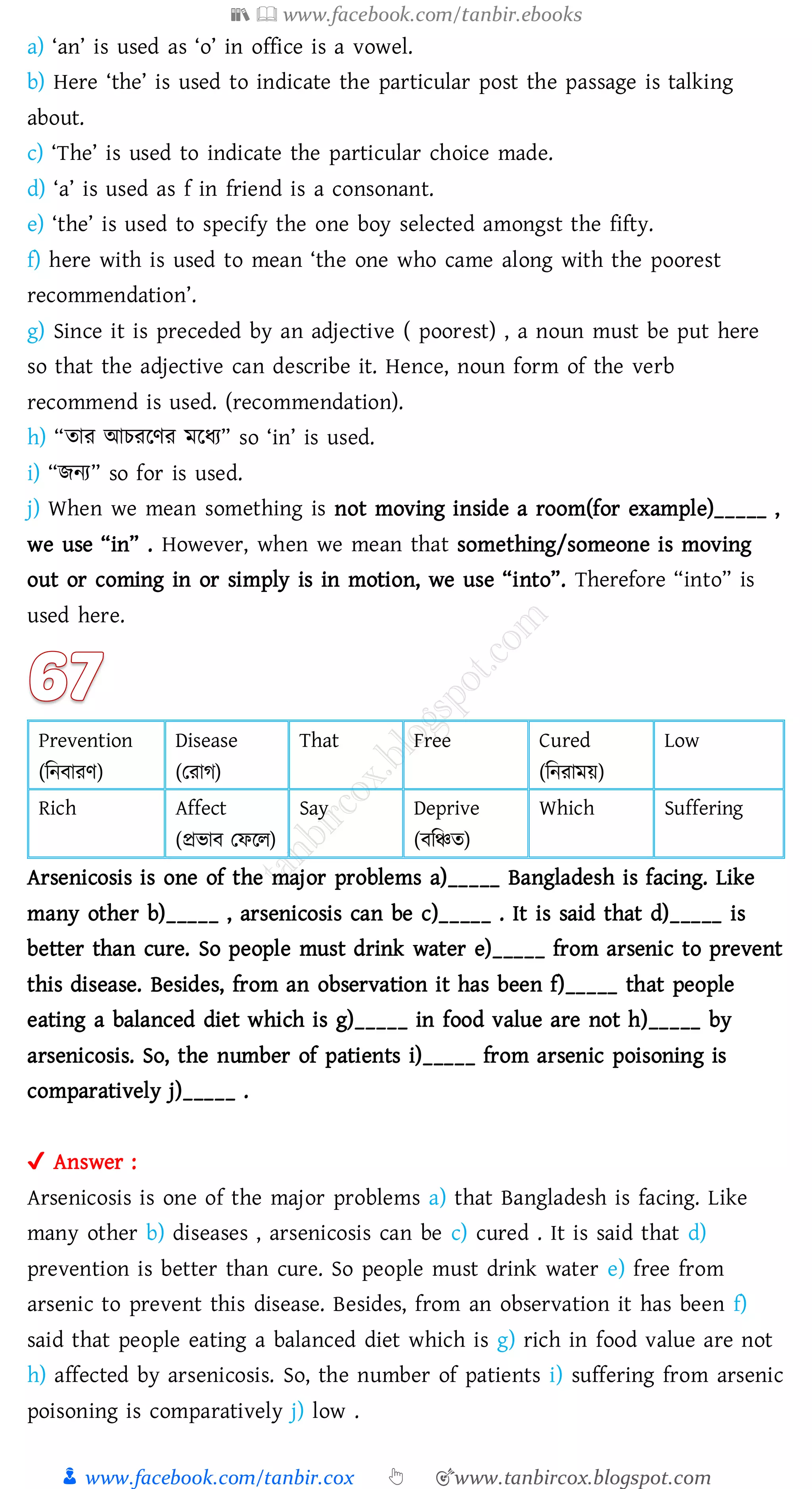 📚  www.facebook.com/tanbir.ebooks
👦 www.facebook.com/tanbir.cox 👆 🎯www.tanbircox.blogspot.com
a) ‘an’ is used as ‘o’ in office is a vowel.
b) Here ‘the’ is used to indicate the particular post the passage is talking
about.
c) ‘The’ is used to indicate the particular choice made.
d) ‘a’ is used as f in friend is a consonant.
e) ‘the’ is used to specify the one boy selected amongst the fifty.
f) here with is used to mean ‘the one who came along with the poorest
recommendation’.
g) Since it is preceded by an adjective ( poorest) , a noun must be put here
so that the adjective can describe it. Hence, noun form of the verb
recommend is used. (recommendation).
h) “োে আেেরণে মরযে” so ‘in’ is used.
i) “িনে” so for is used.
j) When we mean something is not moving inside a room(for example)_____ ,
we use “in” . However, when we mean that something/someone is moving
out or coming in or simply is in motion, we use “into”. Therefore “into” is
used here.
Prevention
(জনবােণ)
Disease
(তোে)
That Free Cured
(জনোময়)
Low
Rich Affect
(প্রভাব তফরে)
Say Deprive
(বজিে)
Which Suffering
Arsenicosis is one of the major problems a)_____ Bangladesh is facing. Like
many other b)_____ , arsenicosis can be c)_____ . It is said that d)_____ is
better than cure. So people must drink water e)_____ from arsenic to prevent
this disease. Besides, from an observation it has been f)_____ that people
eating a balanced diet which is g)_____ in food value are not h)_____ by
arsenicosis. So, the number of patients i)_____ from arsenic poisoning is
comparatively j)_____ .
✔ Answer :
Arsenicosis is one of the major problems a) that Bangladesh is facing. Like
many other b) diseases , arsenicosis can be c) cured . It is said that d)
prevention is better than cure. So people must drink water e) free from
arsenic to prevent this disease. Besides, from an observation it has been f)
said that people eating a balanced diet which is g) rich in food value are not
h) affected by arsenicosis. So, the number of patients i) suffering from arsenic
poisoning is comparatively j) low .
 
