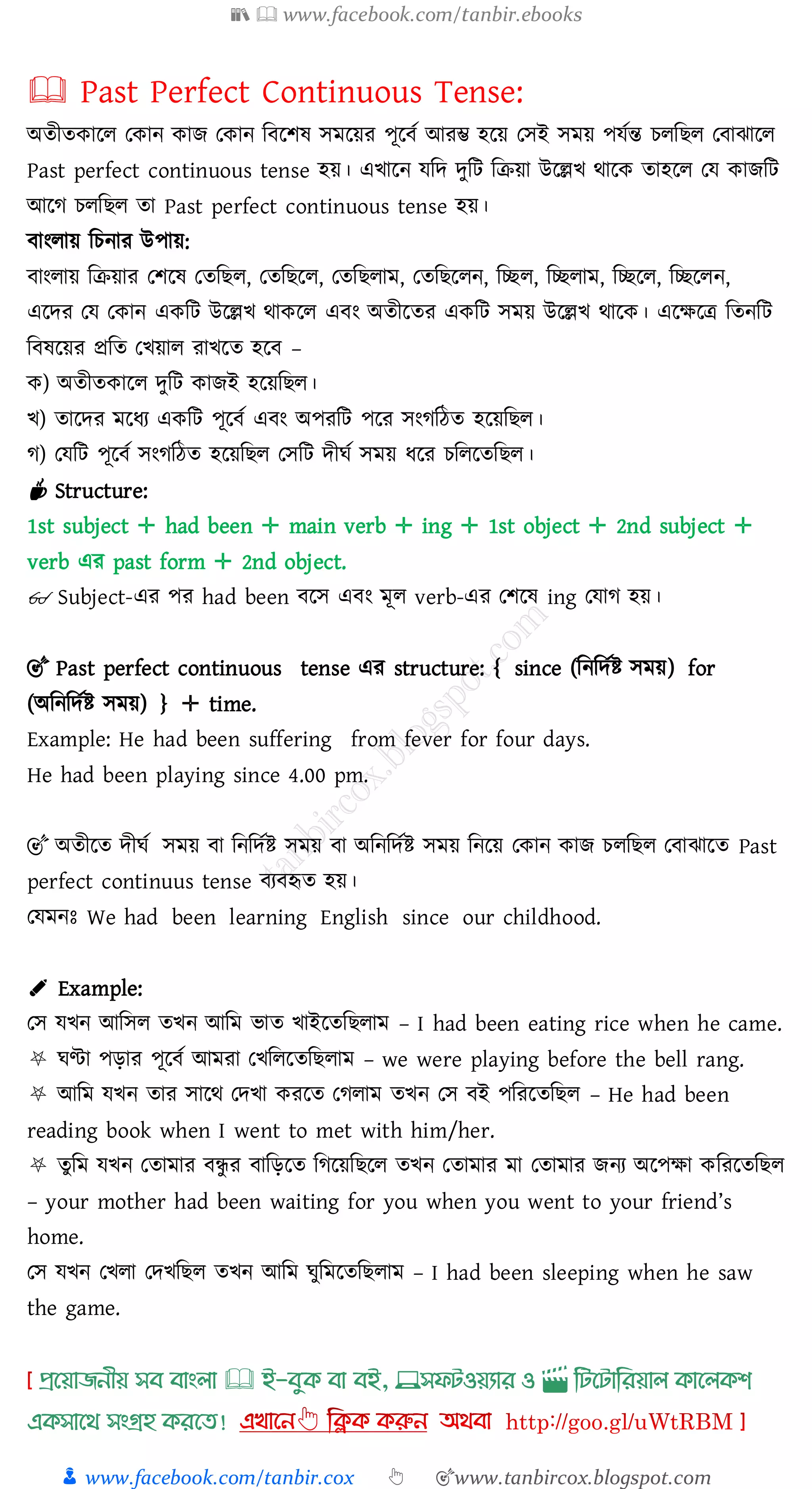 📚  www.facebook.com/tanbir.ebooks
👦 www.facebook.com/tanbir.cox 👆 🎯www.tanbircox.blogspot.com
🕮 Past Perfect Continuous Tense:
অেীেকারে তকান কাি তকান জবরিষ্ সমরয়ে পূরবত আেম্ভ হরয় তসই সময় পযতন্ত েেজিে তবাঝারে
Past perfect continuous tense হয়। এখারন যজদ দুজট জিয়া উরল্লখ থারক োহরে তয কািজট
আরে েেজিে ো Past perfect continuous tense হয়।
বাংোয় জেনাে উপায়:
বাংোয় জিয়াে তিরষ্ তেজিে, তেজিরে, তেজিোম, তেজিরেন, জচ্ছে, জচ্ছোম, জচ্ছরে, জচ্ছরেন,
এরদে তয তকান একজট উরল্লখ থাকরে এবং অেীরেে একজট সময় উরল্লখ থারক। এরক্ষরত্র জেনজট
জবষ্রয়ে প্রজে তখয়াে োখরে হরব –
ক) অেীেকারে দুজট কািই হরয়জিে।
খ) োরদে মরযে একজট পূরবত এবং অপেজট পরে সংেজঠে হরয়জিে।
ে) তযজট পূরবত সংেজঠে হরয়জিে তসজট দীঘত সময় যরে েজেরেজিে।
☕ Structure:
1st subject ✛ had been ✛ main verb ✛ ing ✛ 1st object ✛ 2nd subject ✛
verb এে past form ✛ 2nd object.
👓 Subject-এে পে had been বরস এবং মূে verb-এে তিরষ্ ing তযাে হয়।
🎯 Past perfect continuous tense এে structure: { since (জনজদতি সময়) for
(অজনজদতি সময়) } ✛ time.
Example: He had been suffering from fever for four days.
He had been playing since 4.00 pm.
🎯 অেীরে দীঘত সময় বা জনজদতি সময় বা অজনজদতি সময় জনরয় তকান কাি েেজিে তবাঝারে Past
perfect continuus tense বেবহৃে হয়।
তযমনঃ We had been learning English since our childhood.
✐ Example:
তস যখন আজসে েখন আজম ভাে খাইরেজিোম – I had been eating rice when he came.
⛧ ঘণ্টা পড়াে পূরবত আমো তখজেরেজিোম – we were playing before the bell rang.
⛧ আজম যখন োে সারথ তদখা কেরে তেোম েখন তস বই পজেরেজিে – He had been
reading book when I went to met with him/her.
⛧ েুজম যখন তোমাে বন্ধু ে বাজড়রে জেরয়জিরে েখন তোমাে মা তোমাে িনে অরপক্ষা কজেরেজিে
– your mother had been waiting for you when you went to your friend’s
home.
তস যখন তখো তদখজিে েখন আজম ঘুজমরেজিোম – I had been sleeping when he saw
the game.
প্রখয়াজনীয় সব বাাংলা 🕮 ই-বমক্ বা বই, 💻সফিওয়যার ও 🎬 লিখিালরয়াল ক্াখলক্শ
এক্সাখর্ সাংগ্রহ ক্রখত!
 