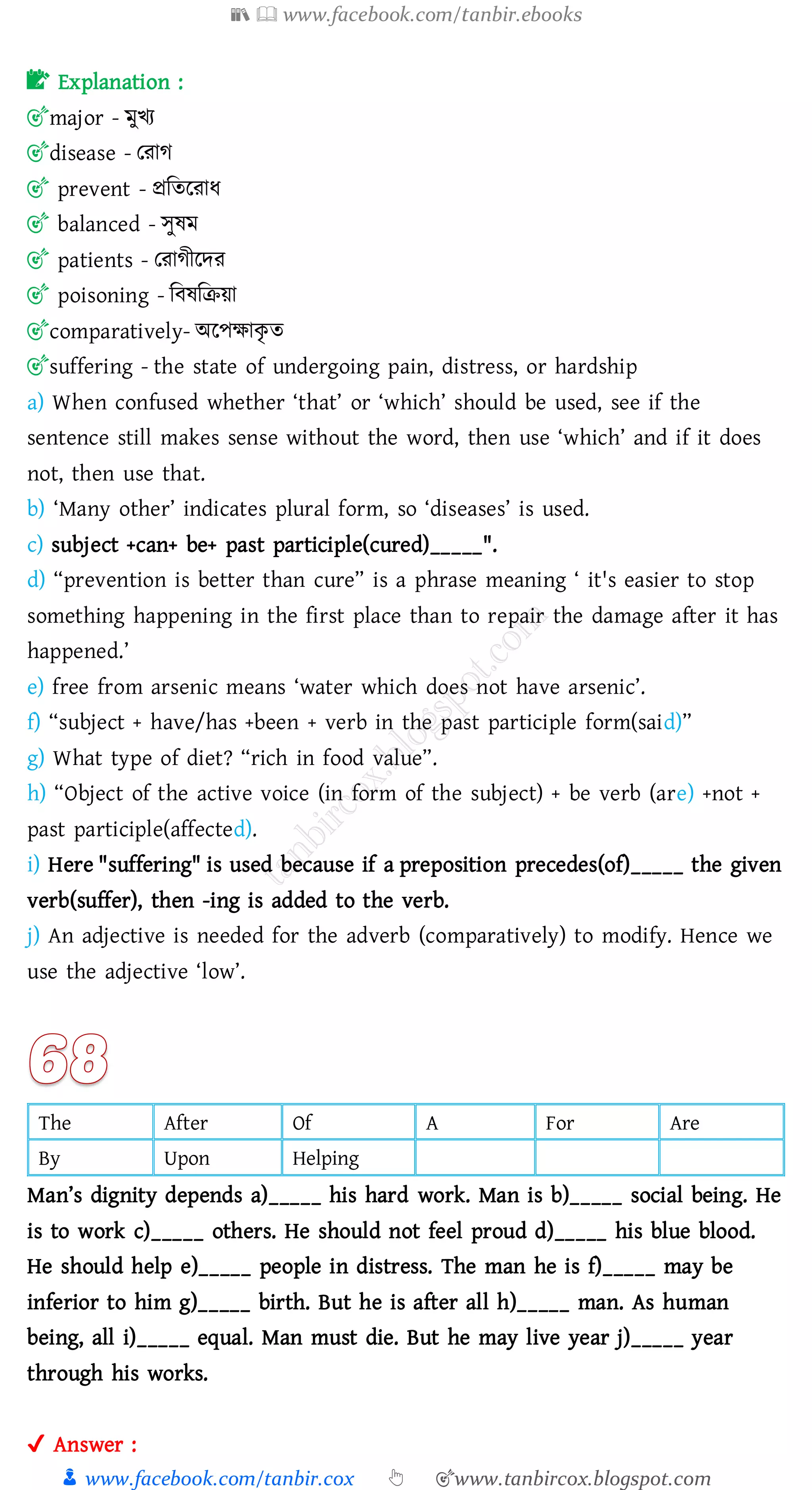 📚  www.facebook.com/tanbir.ebooks
👦 www.facebook.com/tanbir.cox 👆 🎯www.tanbircox.blogspot.com
📝 Explanation :
🎯major - মুখে
🎯disease - তোে
🎯 prevent - প্রজেরোয
🎯 balanced - সুষ্ম
🎯 patients - তোেীরদে
🎯 poisoning - জবষ্জিয়া
🎯comparatively- অরপক্ষাকৃ ে
🎯suffering - the state of undergoing pain, distress, or hardship
a) When confused whether ‘that’ or ‘which’ should be used, see if the
sentence still makes sense without the word, then use ‘which’ and if it does
not, then use that.
b) ‘Many other’ indicates plural form, so ‘diseases’ is used.
c) subject +can+ be+ past participle(cured)_____".
d) “prevention is better than cure” is a phrase meaning ‘ it's easier to stop
something happening in the first place than to repair the damage after it has
happened.’
e) free from arsenic means ‘water which does not have arsenic’.
f) “subject + have/has +been + verb in the past participle form(said)”
g) What type of diet? “rich in food value”.
h) “Object of the active voice (in form of the subject) + be verb (are) +not +
past participle(affected).
i) Here "suffering" is used because if a preposition precedes(of)_____ the given
verb(suffer), then -ing is added to the verb.
j) An adjective is needed for the adverb (comparatively) to modify. Hence we
use the adjective ‘low’.
The After Of A For Are
By Upon Helping
Man’s dignity depends a)_____ his hard work. Man is b)_____ social being. He
is to work c)_____ others. He should not feel proud d)_____ his blue blood.
He should help e)_____ people in distress. The man he is f)_____ may be
inferior to him g)_____ birth. But he is after all h)_____ man. As human
being, all i)_____ equal. Man must die. But he may live year j)_____ year
through his works.
✔ Answer :
 