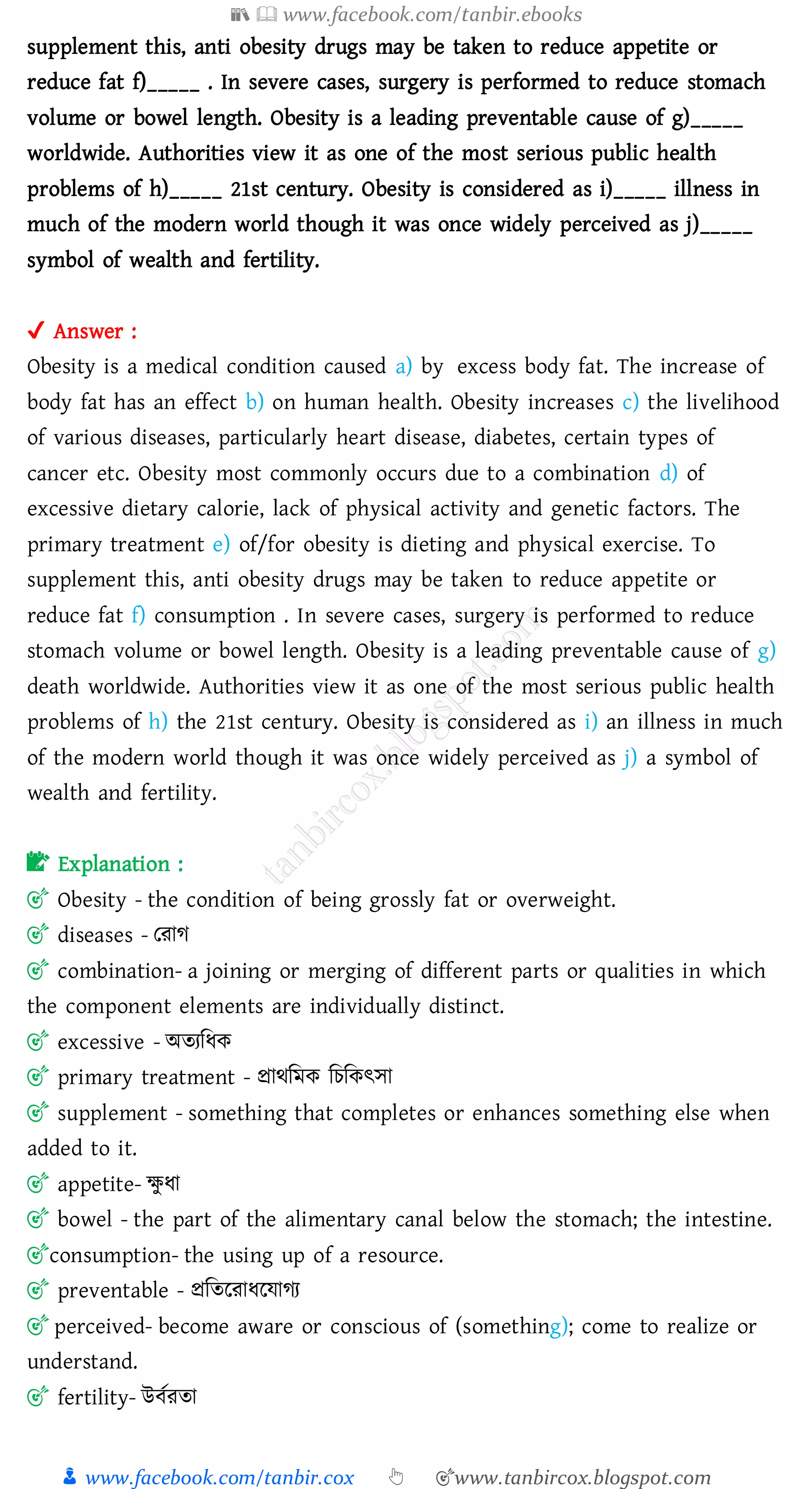 📚  www.facebook.com/tanbir.ebooks
👦 www.facebook.com/tanbir.cox 👆 🎯www.tanbircox.blogspot.com
supplement this, anti obesity drugs may be taken to reduce appetite or
reduce fat f)_____ . In severe cases, surgery is performed to reduce stomach
volume or bowel length. Obesity is a leading preventable cause of g)_____
worldwide. Authorities view it as one of the most serious public health
problems of h)_____ 21st century. Obesity is considered as i)_____ illness in
much of the modern world though it was once widely perceived as j)_____
symbol of wealth and fertility.
✔ Answer :
Obesity is a medical condition caused a) by excess body fat. The increase of
body fat has an effect b) on human health. Obesity increases c) the livelihood
of various diseases, particularly heart disease, diabetes, certain types of
cancer etc. Obesity most commonly occurs due to a combination d) of
excessive dietary calorie, lack of physical activity and genetic factors. The
primary treatment e) of/for obesity is dieting and physical exercise. To
supplement this, anti obesity drugs may be taken to reduce appetite or
reduce fat f) consumption . In severe cases, surgery is performed to reduce
stomach volume or bowel length. Obesity is a leading preventable cause of g)
death worldwide. Authorities view it as one of the most serious public health
problems of h) the 21st century. Obesity is considered as i) an illness in much
of the modern world though it was once widely perceived as j) a symbol of
wealth and fertility.
📝 Explanation :
🎯 Obesity - the condition of being grossly fat or overweight.
🎯 diseases - তোে
🎯 combination- a joining or merging of different parts or qualities in which
the component elements are individually distinct.
🎯 excessive - অেেজযক
🎯 primary treatment - প্রাথজমক জেজকৎসা
🎯 supplement - something that completes or enhances something else when
added to it.
🎯 appetite- ক্ষু যা
🎯 bowel - the part of the alimentary canal below the stomach; the intestine.
🎯consumption- the using up of a resource.
🎯 preventable - প্রজেরোযরযােে
🎯 perceived- become aware or conscious of (something); come to realize or
understand.
🎯 fertility- উবতেো
 