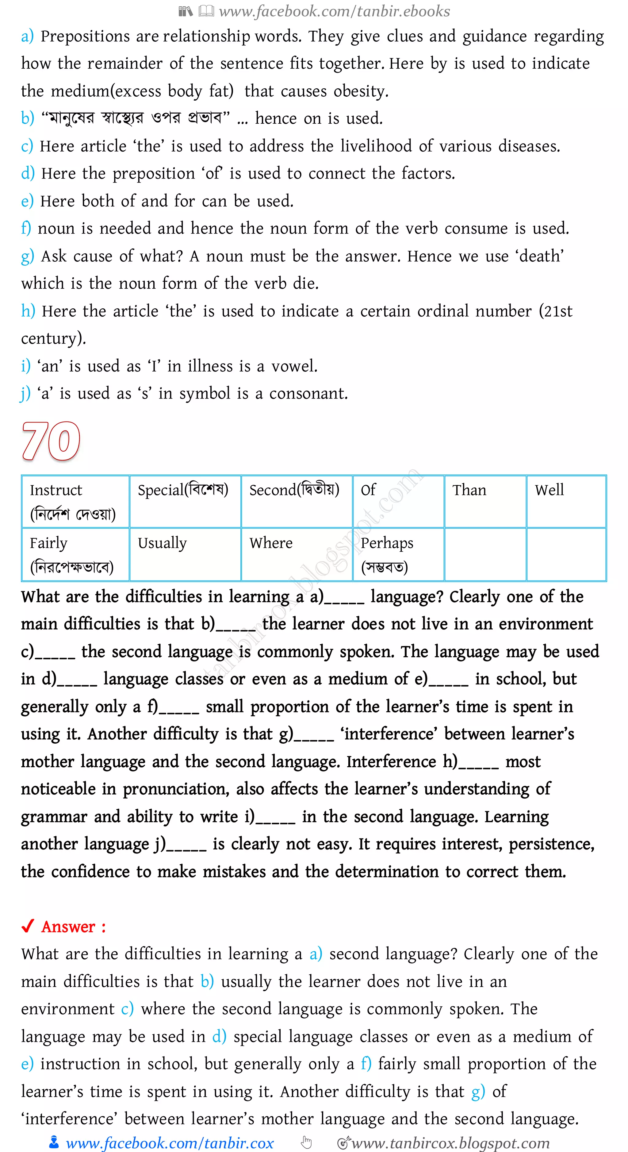 📚  www.facebook.com/tanbir.ebooks
👦 www.facebook.com/tanbir.cox 👆 🎯www.tanbircox.blogspot.com
a) Prepositions are relationship words. They give clues and guidance regarding
how the remainder of the sentence fits together. Here by is used to indicate
the medium(excess body fat) that causes obesity.
b) “মানুরষ্ে স্বারস্থেে ওপে প্রভাব” … hence on is used.
c) Here article ‘the’ is used to address the livelihood of various diseases.
d) Here the preposition ‘of’ is used to connect the factors.
e) Here both of and for can be used.
f) noun is needed and hence the noun form of the verb consume is used.
g) Ask cause of what? A noun must be the answer. Hence we use ‘death’
which is the noun form of the verb die.
h) Here the article ‘the’ is used to indicate a certain ordinal number (21st
century).
i) ‘an’ is used as ‘I’ in illness is a vowel.
j) ‘a’ is used as ‘s’ in symbol is a consonant.
Instruct
(জনরদতি তদওয়া)
Special(জবরিষ্) Second(জদ্বেীয়) Of Than Well
Fairly
(জনেরপক্ষভারব)
Usually Where Perhaps
(সম্ভবে)
What are the difficulties in learning a a)_____ language? Clearly one of the
main difficulties is that b)_____ the learner does not live in an environment
c)_____ the second language is commonly spoken. The language may be used
in d)_____ language classes or even as a medium of e)_____ in school, but
generally only a f)_____ small proportion of the learner’s time is spent in
using it. Another difficulty is that g)_____ ‘interference’ between learner’s
mother language and the second language. Interference h)_____ most
noticeable in pronunciation, also affects the learner’s understanding of
grammar and ability to write i)_____ in the second language. Learning
another language j)_____ is clearly not easy. It requires interest, persistence,
the confidence to make mistakes and the determination to correct them.
✔ Answer :
What are the difficulties in learning a a) second language? Clearly one of the
main difficulties is that b) usually the learner does not live in an
environment c) where the second language is commonly spoken. The
language may be used in d) special language classes or even as a medium of
e) instruction in school, but generally only a f) fairly small proportion of the
learner’s time is spent in using it. Another difficulty is that g) of
‘interference’ between learner’s mother language and the second language.
 
