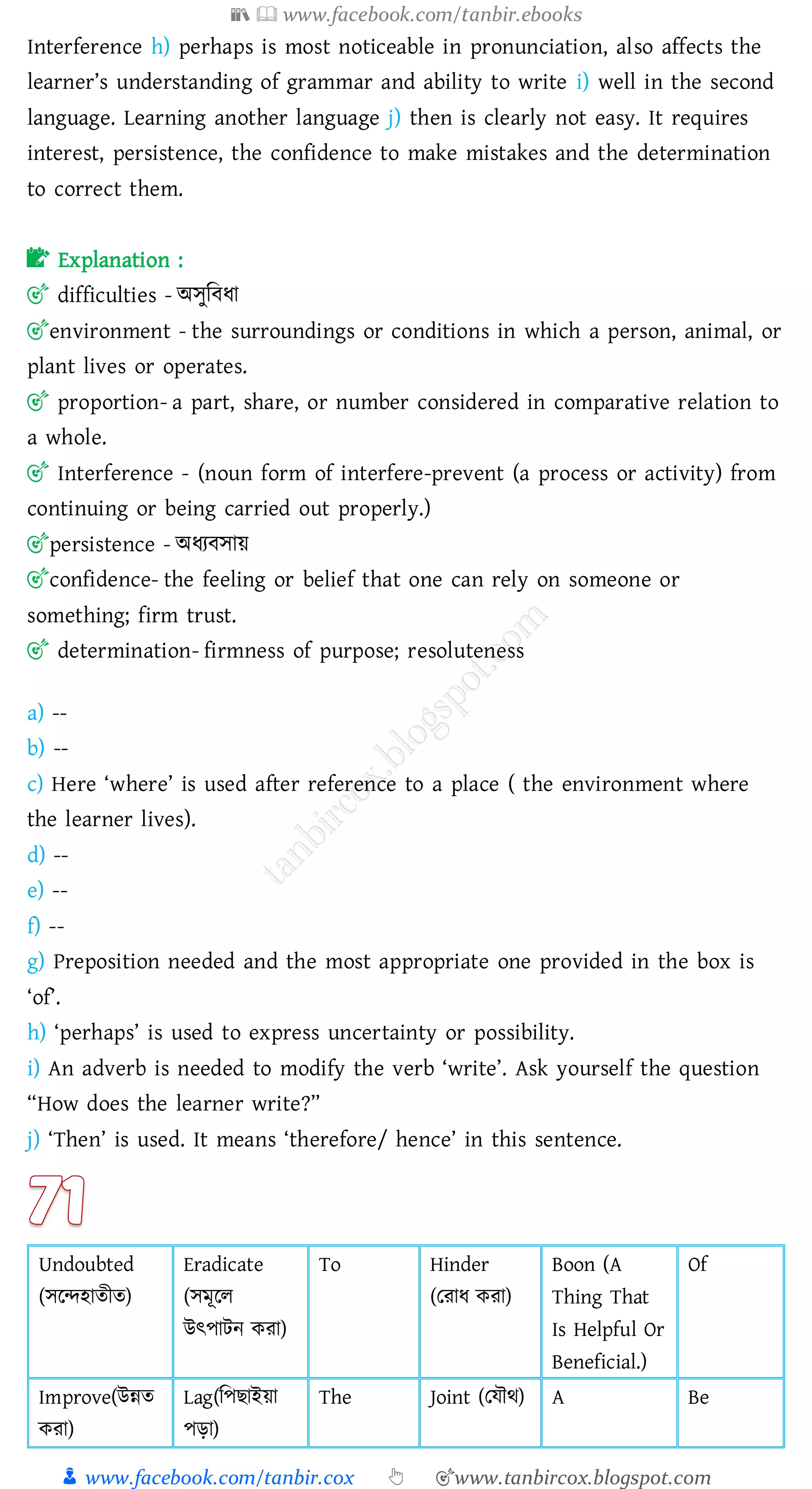 📚  www.facebook.com/tanbir.ebooks
👦 www.facebook.com/tanbir.cox 👆 🎯www.tanbircox.blogspot.com
Interference h) perhaps is most noticeable in pronunciation, also affects the
learner’s understanding of grammar and ability to write i) well in the second
language. Learning another language j) then is clearly not easy. It requires
interest, persistence, the confidence to make mistakes and the determination
to correct them.
📝 Explanation :
🎯 difficulties - অসুজবযা
🎯environment - the surroundings or conditions in which a person, animal, or
plant lives or operates.
🎯 proportion- a part, share, or number considered in comparative relation to
a whole.
🎯 Interference - (noun form of interfere-prevent (a process or activity) from
continuing or being carried out properly.)
🎯persistence - অযেবসায়
🎯confidence- the feeling or belief that one can rely on someone or
something; firm trust.
🎯 determination- firmness of purpose; resoluteness
a) --
b) --
c) Here ‘where’ is used after reference to a place ( the environment where
the learner lives).
d) --
e) --
f) --
g) Preposition needed and the most appropriate one provided in the box is
‘of’.
h) ‘perhaps’ is used to express uncertainty or possibility.
i) An adverb is needed to modify the verb ‘write’. Ask yourself the question
“How does the learner write?”
j) ‘Then’ is used. It means ‘therefore/ hence’ in this sentence.
Undoubted
(সরন্দহােীে)
Eradicate
(সমূরে
উৎপাটন কো)
To Hinder
(তোয কো)
Boon (A
Thing That
Is Helpful Or
Beneficial.)
Of
Improve(উন্নে
কো)
Lag(জপিাইয়া
পড়া)
The Joint (তযৌথ) A Be
 