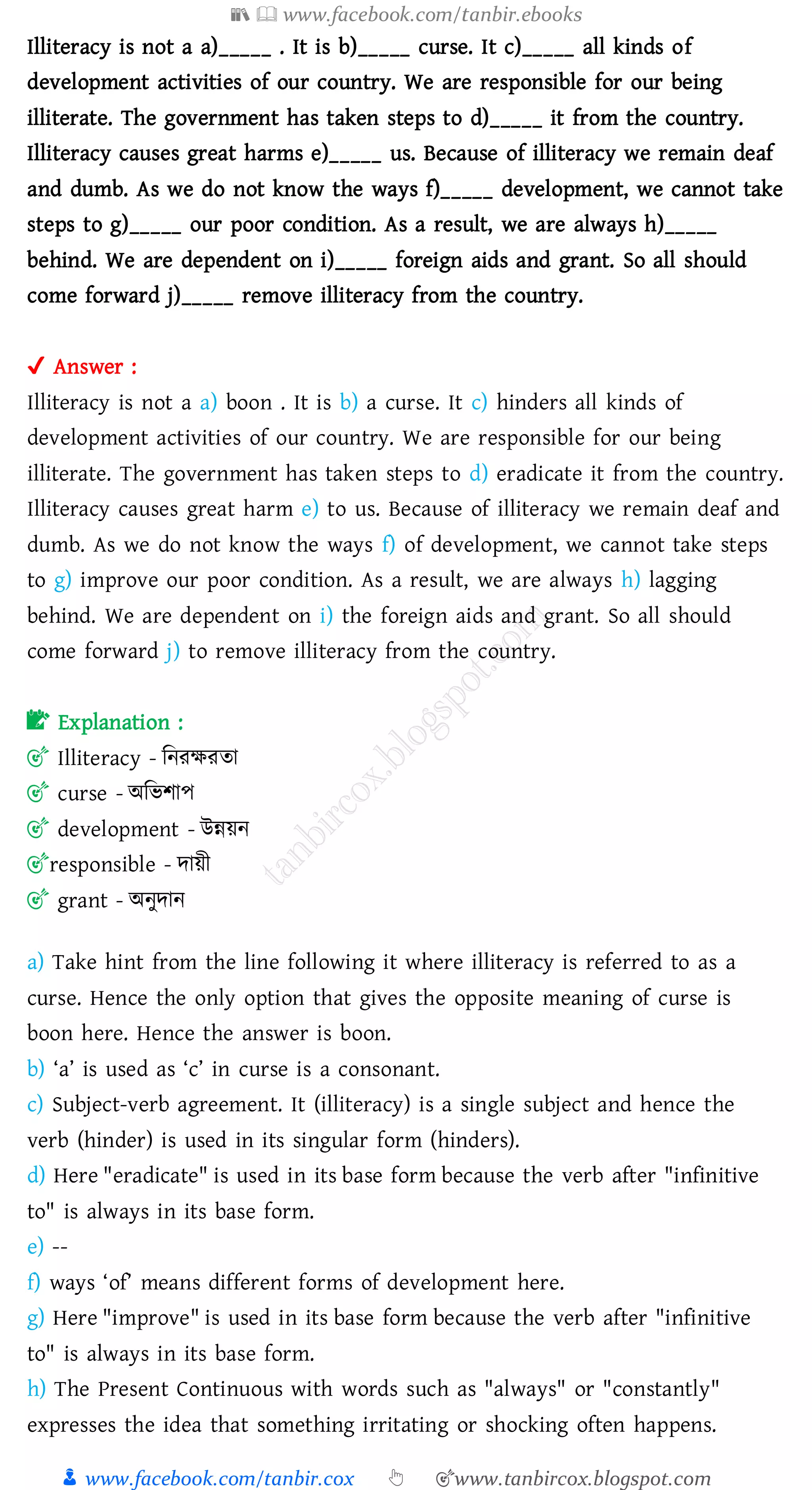 📚  www.facebook.com/tanbir.ebooks
👦 www.facebook.com/tanbir.cox 👆 🎯www.tanbircox.blogspot.com
Illiteracy is not a a)_____ . It is b)_____ curse. It c)_____ all kinds of
development activities of our country. We are responsible for our being
illiterate. The government has taken steps to d)_____ it from the country.
Illiteracy causes great harms e)_____ us. Because of illiteracy we remain deaf
and dumb. As we do not know the ways f)_____ development, we cannot take
steps to g)_____ our poor condition. As a result, we are always h)_____
behind. We are dependent on i)_____ foreign aids and grant. So all should
come forward j)_____ remove illiteracy from the country.
✔ Answer :
Illiteracy is not a a) boon . It is b) a curse. It c) hinders all kinds of
development activities of our country. We are responsible for our being
illiterate. The government has taken steps to d) eradicate it from the country.
Illiteracy causes great harm e) to us. Because of illiteracy we remain deaf and
dumb. As we do not know the ways f) of development, we cannot take steps
to g) improve our poor condition. As a result, we are always h) lagging
behind. We are dependent on i) the foreign aids and grant. So all should
come forward j) to remove illiteracy from the country.
📝 Explanation :
🎯 Illiteracy - জনেক্ষেো
🎯 curse - অজভিাপ
🎯 development - উন্নয়ন
🎯responsible - দায়ী
🎯 grant - অনুদান
a) Take hint from the line following it where illiteracy is referred to as a
curse. Hence the only option that gives the opposite meaning of curse is
boon here. Hence the answer is boon.
b) ‘a’ is used as ‘c’ in curse is a consonant.
c) Subject-verb agreement. It (illiteracy) is a single subject and hence the
verb (hinder) is used in its singular form (hinders).
d) Here "eradicate" is used in its base form because the verb after "infinitive
to" is always in its base form.
e) --
f) ways ‘of’ means different forms of development here.
g) Here "improve" is used in its base form because the verb after "infinitive
to" is always in its base form.
h) The Present Continuous with words such as "always" or "constantly"
expresses the idea that something irritating or shocking often happens.
 