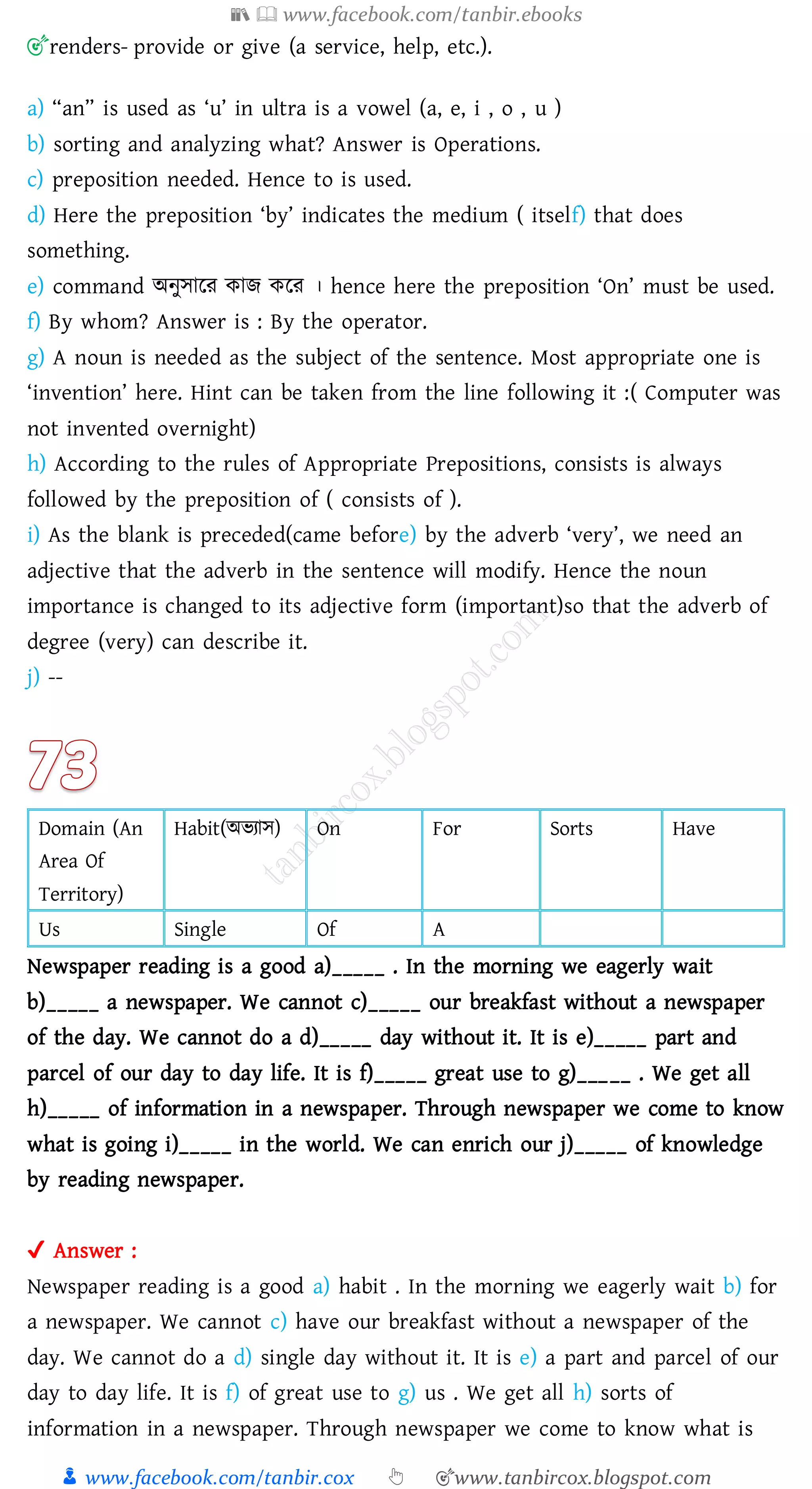 📚  www.facebook.com/tanbir.ebooks
👦 www.facebook.com/tanbir.cox 👆 🎯www.tanbircox.blogspot.com
🎯renders- provide or give (a service, help, etc.).
a) “an” is used as ‘u’ in ultra is a vowel (a, e, i , o , u )
b) sorting and analyzing what? Answer is Operations.
c) preposition needed. Hence to is used.
d) Here the preposition ‘by’ indicates the medium ( itself) that does
something.
e) command অনুসারে কাি করে । hence here the preposition ‘On’ must be used.
f) By whom? Answer is : By the operator.
g) A noun is needed as the subject of the sentence. Most appropriate one is
‘invention’ here. Hint can be taken from the line following it :( Computer was
not invented overnight)
h) According to the rules of Appropriate Prepositions, consists is always
followed by the preposition of ( consists of ).
i) As the blank is preceded(came before) by the adverb ‘very’, we need an
adjective that the adverb in the sentence will modify. Hence the noun
importance is changed to its adjective form (important)so that the adverb of
degree (very) can describe it.
j) --
Domain (An
Area Of
Territory)
Habit(অভোস) On For Sorts Have
Us Single Of A
Newspaper reading is a good a)_____ . In the morning we eagerly wait
b)_____ a newspaper. We cannot c)_____ our breakfast without a newspaper
of the day. We cannot do a d)_____ day without it. It is e)_____ part and
parcel of our day to day life. It is f)_____ great use to g)_____ . We get all
h)_____ of information in a newspaper. Through newspaper we come to know
what is going i)_____ in the world. We can enrich our j)_____ of knowledge
by reading newspaper.
✔ Answer :
Newspaper reading is a good a) habit . In the morning we eagerly wait b) for
a newspaper. We cannot c) have our breakfast without a newspaper of the
day. We cannot do a d) single day without it. It is e) a part and parcel of our
day to day life. It is f) of great use to g) us . We get all h) sorts of
information in a newspaper. Through newspaper we come to know what is
 