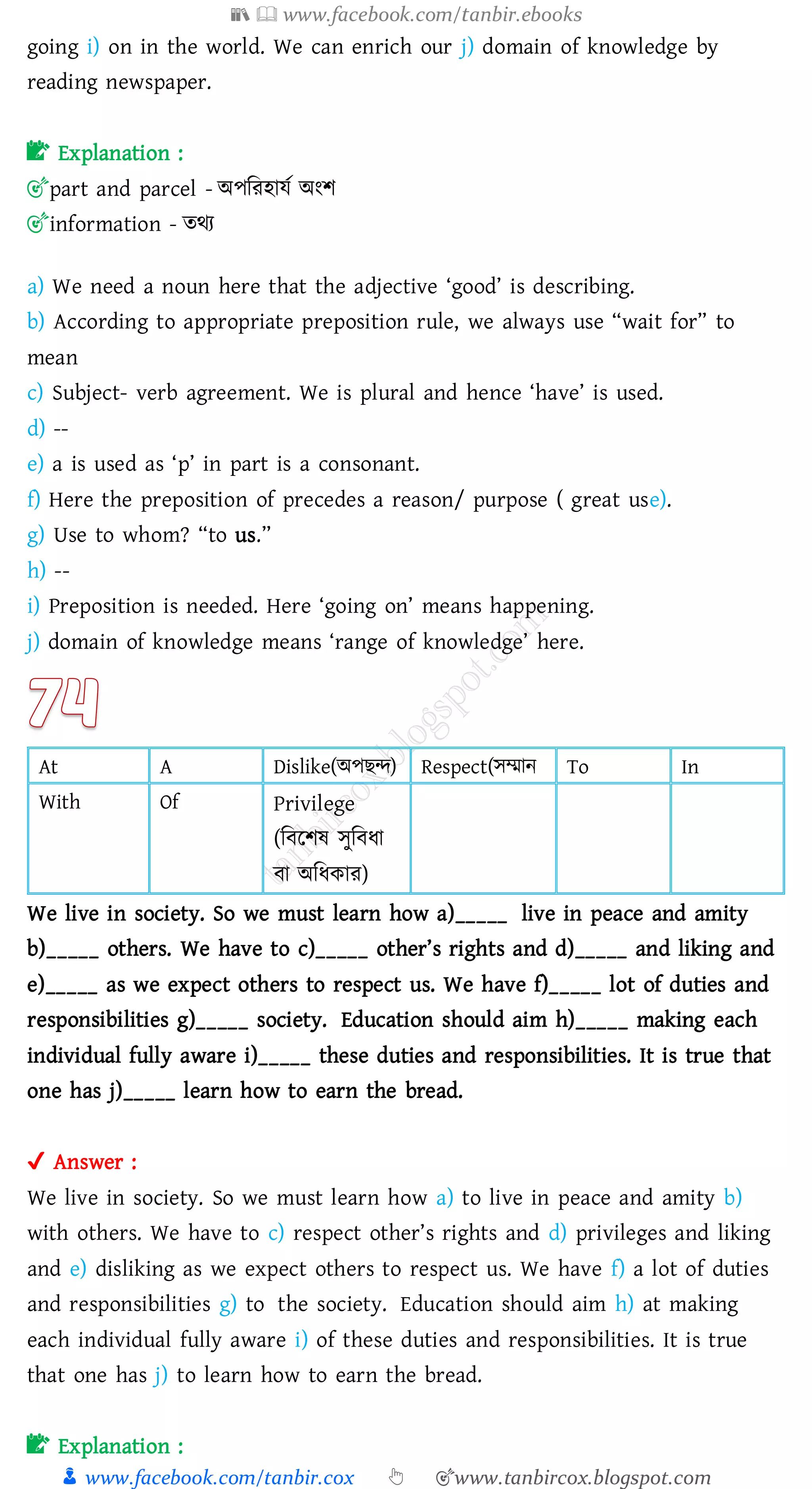 📚  www.facebook.com/tanbir.ebooks
👦 www.facebook.com/tanbir.cox 👆 🎯www.tanbircox.blogspot.com
going i) on in the world. We can enrich our j) domain of knowledge by
reading newspaper.
📝 Explanation :
🎯part and parcel - অপজেহাযত অংি
🎯information - েথে
a) We need a noun here that the adjective ‘good’ is describing.
b) According to appropriate preposition rule, we always use “wait for” to
mean
c) Subject- verb agreement. We is plural and hence ‘have’ is used.
d) --
e) a is used as ‘p’ in part is a consonant.
f) Here the preposition of precedes a reason/ purpose ( great use).
g) Use to whom? “to us.”
h) --
i) Preposition is needed. Here ‘going on’ means happening.
j) domain of knowledge means ‘range of knowledge’ here.
At A Dislike(অপিন্দ) Respect(সম্মান To In
With Of Privilege
(জবরিষ্ সুজবযা
বা অজযকাে)
We live in society. So we must learn how a)_____ live in peace and amity
b)_____ others. We have to c)_____ other’s rights and d)_____ and liking and
e)_____ as we expect others to respect us. We have f)_____ lot of duties and
responsibilities g)_____ society. Education should aim h)_____ making each
individual fully aware i)_____ these duties and responsibilities. It is true that
one has j)_____ learn how to earn the bread.
✔ Answer :
We live in society. So we must learn how a) to live in peace and amity b)
with others. We have to c) respect other’s rights and d) privileges and liking
and e) disliking as we expect others to respect us. We have f) a lot of duties
and responsibilities g) to the society. Education should aim h) at making
each individual fully aware i) of these duties and responsibilities. It is true
that one has j) to learn how to earn the bread.
📝 Explanation :
 