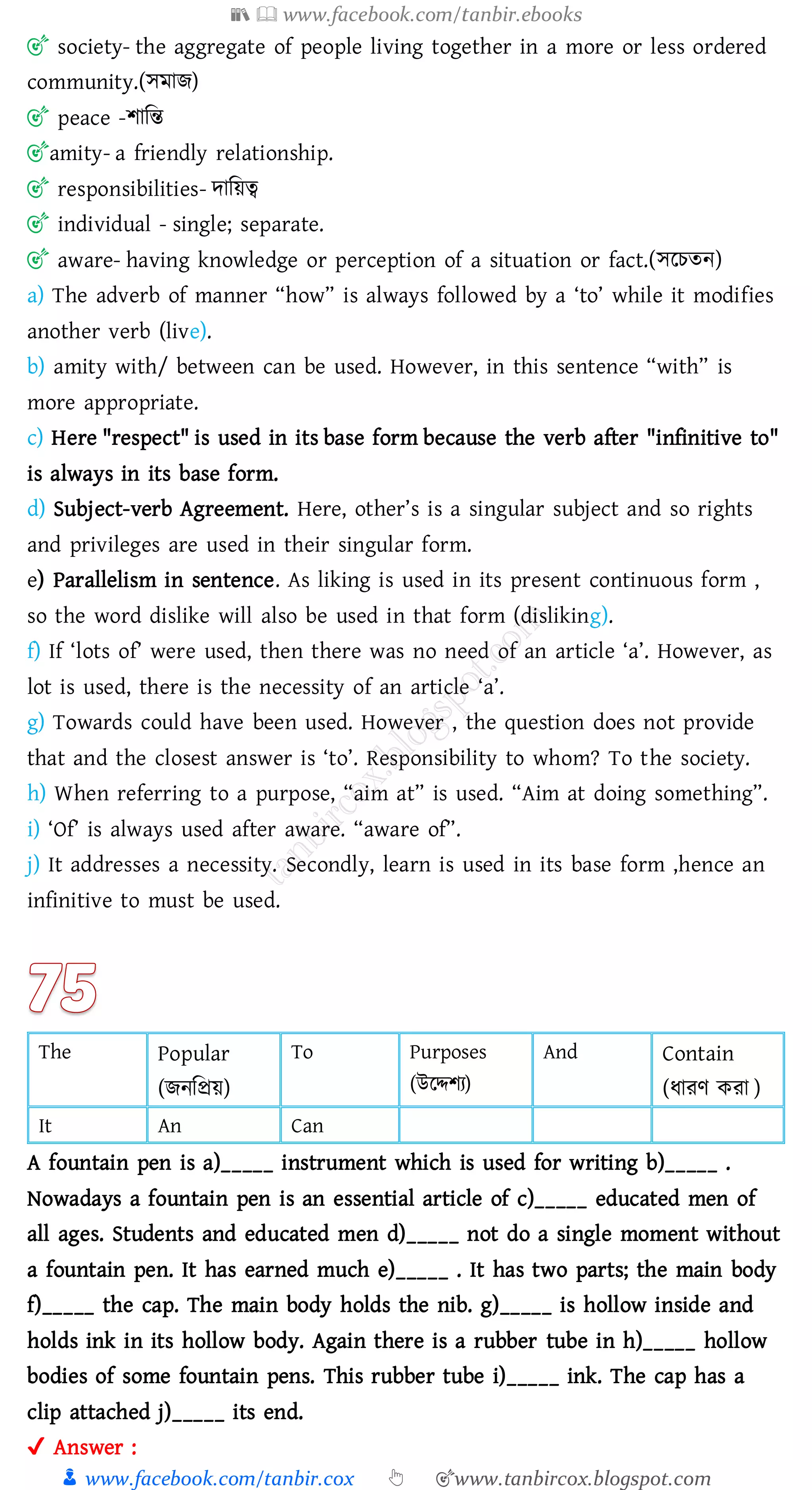 📚  www.facebook.com/tanbir.ebooks
👦 www.facebook.com/tanbir.cox 👆 🎯www.tanbircox.blogspot.com
🎯 society- the aggregate of people living together in a more or less ordered
community.(সমাি)
🎯 peace -িাজন্ত
🎯amity- a friendly relationship.
🎯 responsibilities- দাজয়ত্ব
🎯 individual - single; separate.
🎯 aware- having knowledge or perception of a situation or fact.(সরেেন)
a) The adverb of manner “how” is always followed by a ‘to’ while it modifies
another verb (live).
b) amity with/ between can be used. However, in this sentence “with” is
more appropriate.
c) Here "respect" is used in its base form because the verb after "infinitive to"
is always in its base form.
d) Subject-verb Agreement. Here, other’s is a singular subject and so rights
and privileges are used in their singular form.
e) Parallelism in sentence. As liking is used in its present continuous form ,
so the word dislike will also be used in that form (disliking).
f) If ‘lots of’ were used, then there was no need of an article ‘a’. However, as
lot is used, there is the necessity of an article ‘a’.
g) Towards could have been used. However , the question does not provide
that and the closest answer is ‘to’. Responsibility to whom? To the society.
h) When referring to a purpose, “aim at” is used. “Aim at doing something”.
i) ‘Of’ is always used after aware. “aware of”.
j) It addresses a necessity. Secondly, learn is used in its base form ,hence an
infinitive to must be used.
The Popular
(িনজপ্রয়)
To Purposes
(উরদ্দিে)
And Contain
(যােণ কো )
It An Can
A fountain pen is a)_____ instrument which is used for writing b)_____ .
Nowadays a fountain pen is an essential article of c)_____ educated men of
all ages. Students and educated men d)_____ not do a single moment without
a fountain pen. It has earned much e)_____ . It has two parts; the main body
f)_____ the cap. The main body holds the nib. g)_____ is hollow inside and
holds ink in its hollow body. Again there is a rubber tube in h)_____ hollow
bodies of some fountain pens. This rubber tube i)_____ ink. The cap has a
clip attached j)_____ its end.
✔ Answer :
 